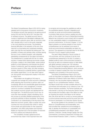 Preface
KLAUS SCHWAB
Executive Chairman, World Economic Forum




The Global Competitiveness Report 2012–2013 is being                 to recognize and encourage the qualitative as well as
released amid a long period of economic uncertainty.                 the quantitative aspects of growth, integrating such
The tentative recovery that seemed to be gaining ground              concepts as social and environmental sustainability
during 2010 and the first half of 2011 has given way                 to provide a fuller picture of what is needed and what
to renewed concerns. The global economy faces a                      works. In this context, the Forum’s Global Benchmarking
number of significant and interrelated challenges that               Network has continued to push forward with its research
could hamper a genuine upturn after an economic crisis               on how sustainability relates to competitiveness and
half a decade long in much of the world, especially                  economic performance. To this end, Chapter 1.2 of this
in the most advanced economies. The persisting                       Report presents our evolving analysis of how country
financial difficulties in the periphery of the euro zone             competitiveness can be assessed once issues of
have led to a long-lasting and unresolved sovereign                  social and environmental sustainability are taken into
debt crisis that has now reached the boiling point. The              account. This represents an important area for the World
possibility of Greece and perhaps other countries leaving            Economic Forum’s research going forward.
the euro is now a distinct prospect, with potentially                      This year’s Report features a record number of
devastating consequences for the region and beyond.                  144 economies, and thus continues to be the most
This development is coupled with the risk of a weak                  comprehensive assessment of its kind. It contains a
recovery in several other advanced economies outside                 detailed profile for each of the economies included in
of Europe—notably in the United States, where political              the study as well as an extensive section of data tables
gridlock on fiscal tightening could dampen the growth                with global rankings covering over 100 indicators.
outlook. Furthermore, given the expected slowdown in                 This Report remains the flagship publication within the
economic growth in China, India, and other emerging                  Forum’s Global Benchmarking Network, which produces
markets, reinforced by a potential decline in global trade           a number of research studies that mirror the increased
and volatile capital flows, it is not clear which regions            integration and complexity of the world economy.
can drive growth and employment creation in the short                      The Global Competitiveness Report 2012–2013
to medium term.                                                      could not have been put together without the thought
      Policymakers are struggling to find ways to                    leadership of Professor Xavier Sala-i-Martín at Columbia
cooperate and manage the current economic challenges                 University, who has provided ongoing intellectual
while preparing their economies to perform well in an                support for our competitiveness research. Further,
increasingly difficult and unpredictable global landscape.           this Report would have not been possible without the
Amid the short-term crisis management, it remains                    commitment and enthusiasm of our network of over 150
critical for countries to establish the fundamentals                 Partner Institutes worldwide. The Partner Institutes are
that underpin economic growth and development for                    instrumental in carrying out the Executive Opinion Survey
the longer term. The World Economic Forum has, for                   that provides the foundation data of this Report as well
more than three decades, played a facilitating role in               as imparting the results of the Report at the national
this process by providing detailed assessments of the                level. We would also like to convey our sincere gratitude
productive potential of nations worldwide. The Report                to all the business executives around the world who took
contributes to an understanding of the key factors that              the time to participate in our Executive Opinion Survey.
determine economic growth, helps to explain why some                       We are also grateful to the members of our Advisory
countries are more successful than others in raising                 Board on Competitiveness and Sustainability, who
income levels and opportunities for their respective                 have provided their valuable time and knowledge to
populations, and offers policymakers and business                    help us develop the framework on sustainability and
leaders an important tool in the formulation of improved             competitiveness presented in this Report: James
economic policies and institutional reforms.                         Cameron, Chairman, Climate Change Capital; Dan Esty,
      The complexity of today’s global economic                      Commissioner, Connecticut Department of Energy and
environment has made it more important than ever                     Environmental Protection; Edwin J. Feulner Jr, President,




                                                                                     The Global Competitiveness Report 2012–2013 | xiii
                                                 © 2012 World Economic Forum
 