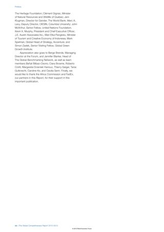 Preface


The Heritage Foundation; Clément Gignac, Minister
of Natural Resources and Wildlife of Quebec; Jeni
Klugman, Director for Gender, The World Bank; Marc A.
Levy, Deputy Director, CIESIN, Columbia University; John
McArthur, Senior Fellow, United Nations Foundation;
Kevin X. Murphy, President and Chief Executive Officer,
J.E. Austin Associates Inc.; Mari Elka Pangestu, Minister
of Tourism and Creative Economy of Indonesia; Mark
Spelman, Global Head of Strategy, Accenture; and
Simon Zadek, Senior Visiting Fellow, Global Green
Growth Institute.
     Appreciation also goes to Børge Brende, Managing
Director at the Forum, and Jennifer Blanke, Head of
The Global Benchmarking Network, as well as team
members Beñat Bilbao-Osorio, Ciara Browne, Roberto
Crotti, Margareta Drzeniek Hanouz, Thierry Geiger, Tania
Gutknecht, Caroline Ko, and Cecilia Serin. Finally, we
would like to thank the Africa Commission and FedEx,
our partners in this Report, for their support in this
important publication.




xiv |The Global Competitiveness Report 2012–2013
                                                    © 2012 World Economic Forum
 