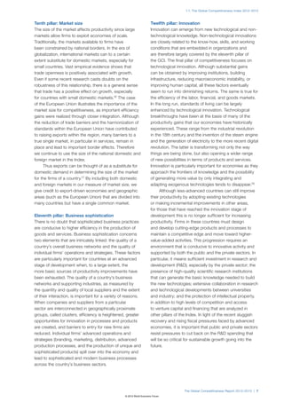 1.1: The Global Competitiveness Index 2012–2013



Tenth pillar: Market size                                              Twelfth pillar: Innovation
The size of the market affects productivity since large                Innovation can emerge from new technological and non-
markets allow firms to exploit economies of scale.                     technological knowledge. Non-technological innovations
Traditionally, the markets available to firms have                     are closely related to the know-how, skills, and working
been constrained by national borders. In the era of                    conditions that are embedded in organizations and
globalization, international markets can to a certain                  are therefore largely covered by the eleventh pillar of
extent substitute for domestic markets, especially for                 the GCI. The final pillar of competitiveness focuses on
small countries. Vast empirical evidence shows that                    technological innovation. Although substantial gains
trade openness is positively associated with growth.                   can be obtained by improving institutions, building
Even if some recent research casts doubts on the                       infrastructure, reducing macroeconomic instability, or
robustness of this relationship, there is a general sense              improving human capital, all these factors eventually
that trade has a positive effect on growth, especially                 seem to run into diminishing returns. The same is true for
for countries with small domestic markets.16 The case                  the efficiency of the labor, financial, and goods markets.
of the European Union illustrates the importance of the                In the long run, standards of living can be largely
market size for competitiveness, as important efficiency               enhanced by technological innovation. Technological
gains were realized through closer integration. Although               breakthroughs have been at the basis of many of the
the reduction of trade barriers and the harmonization of               productivity gains that our economies have historically
standards within the European Union have contributed                   experienced. These range from the industrial revolution
to raising exports within the region, many barriers to a               in the 18th century and the invention of the steam engine
true single market, in particular in services, remain in               and the generation of electricity to the more recent digital
place and lead to important border effects. Therefore                  revolution. The latter is transforming not only the way
we continue to use the size of the national domestic and               things are being done, but also opening a wider range
foreign market in the Index.                                           of new possibilities in terms of products and services.
     Thus exports can be thought of as a substitute for                Innovation is particularly important for economies as they
domestic demand in determining the size of the market                  approach the frontiers of knowledge and the possibility
for the firms of a country.17 By including both domestic               of generating more value by only integrating and
and foreign markets in our measure of market size, we                  adapting exogenous technologies tends to disappear.18
give credit to export-driven economies and geographic                        Although less-advanced countries can still improve
areas (such as the European Union) that are divided into               their productivity by adopting existing technologies
many countries but have a single common market.                        or making incremental improvements in other areas,
                                                                       for those that have reached the innovation stage of
Eleventh pillar: Business sophistication                               development this is no longer sufficient for increasing
There is no doubt that sophisticated business practices                productivity. Firms in these countries must design
are conducive to higher efficiency in the production of                and develop cutting-edge products and processes to
goods and services. Business sophistication concerns                   maintain a competitive edge and move toward higher-
two elements that are intricately linked: the quality of a             value-added activities. This progression requires an
country’s overall business networks and the quality of                 environment that is conducive to innovative activity and
individual firms’ operations and strategies. These factors             supported by both the public and the private sectors. In
are particularly important for countries at an advanced                particular, it means sufficient investment in research and
stage of development when, to a large extent, the                      development (R&D), especially by the private sector; the
more basic sources of productivity improvements have                   presence of high-quality scientific research institutions
been exhausted. The quality of a country’s business                    that can generate the basic knowledge needed to build
networks and supporting industries, as measured by                     the new technologies; extensive collaboration in research
the quantity and quality of local suppliers and the extent             and technological developments between universities
of their interaction, is important for a variety of reasons.           and industry; and the protection of intellectual property,
When companies and suppliers from a particular                         in addition to high levels of competition and access
sector are interconnected in geographically proximate                  to venture capital and financing that are analyzed in
groups, called clusters, efficiency is heightened, greater             other pillars of the Index. In light of the recent sluggish
opportunities for innovation in processes and products                 recovery and rising fiscal pressures faced by advanced
are created, and barriers to entry for new firms are                   economies, it is important that public and private sectors
reduced. Individual firms’ advanced operations and                     resist pressures to cut back on the R&D spending that
strategies (branding, marketing, distribution, advanced                will be so critical for sustainable growth going into the
production processes, and the production of unique and                 future.
sophisticated products) spill over into the economy and
lead to sophisticated and modern business processes
across the country’s business sectors.




                                                                                         The Global Competitiveness Report 2012–2013 | 7
                                                   © 2012 World Economic Forum
 