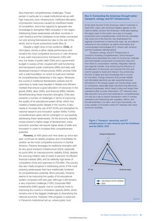 1.1: The Global Competitiveness Index 2012–2013



face important competitiveness challenges. These
pertain in particular to a weak institutional set-up with                  Box 3: Connecting the Americas through better
high insecurity, poor infrastructure, inefficient allocation               transport, energy, and ICT infrastructure
of production resources caused by insufficient levels
                                                                           At the Sixth Summit of the Americas, held in Colombia in
of competition, and a low capacity to generate new
                                                                           April 2012, many Latin American leaders agreed on the
knowledge to strengthen R&D innovation in the region.                      need to better connect the Americas—while also keeping
Addressing these weaknesses will allow countries in                        the region open to the world—as a way to increase
Latin America and the Caribbean to be better connected                     productivity and competitiveness. Amid the five mandates
                                                                           that came out of the Summit, two emphasized the
not only among themselves but also to the rest of the
                                                                           regional commitment to improve the road, rail, and electric
world, and to boost productivity levels (Box 3).                           networks on the continent, as well as information and
     Despite a slight drop of two positions, Chile, at                     communication technologies (ICT), where Latin America
33rd place, shows a rather stable performance and                          and the Caribbean still lag behind.
                                                                                 Transport, energy, and ICT infrastructure is
remains the most competitive economy in Latin America.
                                                                           crucial for boosting competitiveness. Good transport
A very solid macroeconomic framework (14th) with                           infrastructure decreases the costs of moving raw materials
very low levels of public debt (10th) and a government                     and intermediate components to production sites and
budget in surplus (21st), coupled with well-functioning                    from there to consumption markets; integrates national
and transparent public institutions (28th) and fairly well                 and regional markets, thus enhancing the efficiency in
                                                                           the allocation of resources; and reduces the time and
developed transport infrastructures (40th), provide Chile                  cost for people to travel and interact, thus enhancing
with a solid foundation on which to build and maintain                     the flow of ideas and tacit knowledge that is crucial
its competitiveness leadership in the region. Moreover,                    for innovation. Energy networks that provide reliable
the country’s traditional liberalization policies and its                  and affordable electricity are also essential because
                                                                           disruptions in the energy supply can impose large costs
openness to trade have resulted in flexible and efficient
                                                                           on companies, especially large manufacturing electricity-
markets that ensure a good allocation of resources in the                  intensive businesses, which need to stop and restart their
goods (30th), labor (34th), and financial (28th) markets.                  operations after a power interruption. ICT networks have
Notwithstanding these important strengths, Chile also                      also become more and more essential for competitiveness,
                                                                           not only as a way to reduce transaction costs in running
presents a number of challenges in terms of improving
                                                                           operations and interacting with suppliers, clients, and
the quality of its educational system (91st), which has                    the administration, but also—and more importantly—as
created a heated public debate in the country. It also                     a key enabler of innovation when ICT interacts with other
needs to increase the use of ICT (57th) and strengthen its                 economic activities.
national research and innovation system (44th). Further
competitiveness gains will be contingent on successfully
addressing these weaknesses. As the economy steadily
                                                                                   Figure 1: Transport, electricity, and ICT
moves toward a higher stage of development, many
                                                                                   infrastructures in Latin America and the Caribbean
economic activities will require higher levels of skills and                       and the OECD, 2012
innovation in order to increase their competitiveness
potential.
                                                                                             Transport Infrastructure
     Panama, at 40th place and nine ranks up since last
                                                                                                          7
year, continues its steady progress and consolidates its
                                                                                                          6
position as the most competitive economy in Central
                                                                                                          5
America. Panama leverages its traditional strengths with
                                                                                                          4
its very good transport infrastructure (33rd), especially
                                                                                                          3
for ports (4th); its macroeconomic stability (53rd), despite                                              2
the worrying inflation rate of nearly 6 percent; its efficient
financial markets (9th); and its relatively high levels of
competition (31st) and openness to FDI (9th). The country
has also made progress in addressing some of the most
pressing weaknesses that have traditionally hindered                              ICT use                               Electricity supply
its competitiveness potential. More precisely, Panama
seems to be improving the quality of its educational
system compared with last year, although it still remains                                       Latin America and the Caribbean
a very important challenge (112th). Corporate R&D                                              OECD
investments (34th) appear now to contribute more to
improving the country’s innovative capacity (94th), which
remains one of the biggest challenges to diversifying the
national economy. However, little progress is observed
                                                                                                                                             (Cont’d.)
in Panama’s institutional set-up, where public trust




                                                                                              The Global Competitiveness Report 2012–2013 | 31
                                                    © 2012 World Economic Forum
 