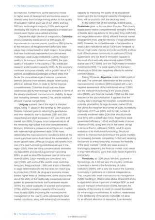 1.1: The Global Competitiveness Index 2012–2013



be improved. Furthermore, as the economy moves                       capacity by improving the quality of its educational
to higher levels of development and explores ways to                 system and the technological capacity of indigenous
diversify away from its large mining sector, its low quality         firms, will be crucial to shift the declining trend.
of education (132nd), poor use of ICT (89th), and low                      In the bottom half of the rankings, at 83rd place,
R&D and technological capacity (118th) work against                  Guatemala goes up by one place this year. The country
developing the country’s overall capacity to innovate and            boasts some relative competitiveness strengths in terms
move toward higher-value-added activities.                           of flexible labor regulations for hiring and firing staff (54th)
      Despite the slight decline of one position, Colombia           and wage determination (43rd), efficient financial market
shows a relatively stable picture at 69th place. An                  development (41st), and the intensity of local competition
improvement in macroeconomic conditions (34th) thanks                (46th). However, its competitiveness is hampered by a
to the reduction of the government deficit and debt                  weak public institutional set-up (130th) and hindered by
values has compensated for slight drops in those pillars             the very high costs of crime and violence (144th) and low
that have traditionally represented competitiveness                  trust of the business community in politicians (122nd).
challenges: weak public institutions (122nd), the poor               Guatemala’s very low level of innovation capacity is
quality of its transport infrastructure (114th), the poor            the result of a low-quality educational system (130th),
quality of education in the country (77th), and its low              scarce use of ICT (99th), and low R&D-related innovation
research and innovation capacity (70th). As the economy              investments (90th). The weak quality of its transport
continues to improve steadily, with a growth rate of 4.5             infrastructure (93rd) also negatively affects its national
percent, unaddressed challenges in these areas that                  competitiveness.
hinder the competitive edge of national businesses                         Falling 10 places, Argentina drops to 94th position
seem to become more evident, despite recent policy                   this year. The continued deterioration of the country’s
efforts to address them. In order to further improve                 macroeconomic conditions (94th) coupled with a very
competitiveness, Colombia should address these                       negative assessment of the institutional set-up (138th)
weaknesses and further leverage its strengths in terms of            and the inefficient functioning of the goods (140th),
the already-mentioned macroeconomic stability, its large             labor (140th), and financial markets (131st) are the main
and increasing domestic market (27th), and its relatively            reasons for this poor evaluation. It appears that the
efficient financial market (55th).                                   country fails to leverage the important competitiveness
      Uruguay sustains one of the region’s sharpest                  potential provided by its large domestic market (21st)
drops, falling 11 places in the rankings to 74th position.           that allows for important economies of scale, its relatively
Despite important gains in reducing the procedures                   high levels of ICT use (56th), and its high number of
and time needed to start a business (29th and 25th,                  university enrollment rates (20th) that should provide
respectively) and slight increases in ICT use (46th) and             local firms with a skilled labor force. Argentina’s weak
market size (86th), Uruguay drops systematically in all              government efficiency (142nd) and high levels of undue
the remaining eight pillars that drive competitiveness.              influence (140th), along with one of the lowest ratings
Worrying inflationary pressures above 8 percent coupled              in terms of trust in politicians (143rd), result in a poor
with relatively high government debt (101th) have                    evaluation of its institutional functioning. Structural
deteriorated the macroeconomic conditions (63rd) of the              reforms to improve the functioning of the goods markets
country and cast some doubt about the sustainability of              by increasing domestic competition (143rd) and reducing
recent growth rates. Although Uruguay still benefits from            the barriers to entrepreneurship, increase the flexibility
one of the best functioning institutional set-ups in the             of the labor markets (142nd), and ease access to
region (36th), there are rising concerns about excessive             financing by deepening the financial market could result
red tape (89th) and wasteful government spending                     in important efficiency gains that could boost Argentina’s
(95th), as well as about the business cost of crime and              productivity.
violence (88th). Labor markets are considered very                         Venezuela, at 126th place, falls two positions in
rigid (139th), with some of the world’s most restrictive             the rankings. As it did last year, the country continues
hiring and firing practices (138th) and a lack of flexibility        to rank last in terms of the functioning of public
in wage determination (144th) that does not match pay                institutions (144th), with a very low trust of the business
to productivity (143rd). As Uruguay’s economy moves                  community in politicians or in judicial independence.
toward higher levels of development, some doubts arise               This, coupled with weak macroeconomic management
about the ability of the traditionally praised educational           (126th) resulting in inflation rates above 20 percent and a
system to generate the skills that businesses require                budget deficit above 5 percent of national GDP, as well
(107th), the overall availability of scientist and engineers         as poor transport infrastructure (135th), hampers the
(117th), and the innovation capacity of the country                  capacity of the country to count on a solid foundation
more broadly (69th). Improving the macroeconomic                     for enhancing competitiveness. In addition, weaknesses
management of the country while addressing its labor                 in the functioning of the goods market do not allow
market conditions, along with enhancing its innovation               for an efficient allocation of resources. Low domestic




34 | The Global Competitiveness Report 2012–2013
                                                        © 2012 World Economic Forum
 
