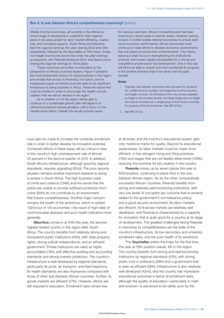 1.1: The Global Competitiveness Index 2012–2013




  Box 5: Is sub-Saharan Africa’s competitiveness improving? (cont’d.)

  Middle-income economies, all currently in the efficiency-               for cautious optimism. Africa’s competitiveness has been
  driven stage of development, outperform their regional                  improving in recent years in specific areas. However, looking
  peers in all areas except for labor market efficiency, market           forward, to better enable national economies to ensure solid
  size, and innovative capacity. South Africa and Mauritius               future economic performance, African economies must
  lead the regional rankings this year, placing 52nd and 54th,            continue to make efforts to develop economic environments
  respectively, followed by the Seychelles at 76th place. Finally,        that are based on productivity enhancements. This means
  non-fragile low-income economies enter the pillar rankings              keeping a clear focus on strengthening the institutional,
  as expected, with Rwanda leading at 63rd, and Sierra Leone              physical, and human capital prerequisites for a strong and
  closing the regional rankings at 143rd place.                           competitive private-sector led development. Only in this way
        These outcomes are further corroborated by the                    will Africa be able to sustain and even accelerate its progress
  perspective of Africa’s business leaders. Figure 4 presents             in the positive direction that it has taken over the past
  the most problematic factors for doing business in the region,          decade.
  and reveals that access to financing, corruption, and an
                                                                          Notes
  inadequate supply of infrastructure are seen to be significant
  hindrances to doing business in Africa. These are issues that             1	   Originally, sub-Saharan economies were grouped into oil export-
  must be tackled in order to encourage the wealth and job                       ers, middle-income countries, non-fragile low-income countries,
  creation that are still so needed in the region.                               and fragile countries. As Zimbabwe is the only country classified
        As to whether or not the region will be able to                          as fragile in the constant sample, we merge fragile and non-fragile
                                                                                 low-income countries into a single group of low-income countries
  continue on a sustainable growth path will depend on
                                                                                 for purpose of this trend exercise. See IMF 2012a.
  critical improvement across all pillars, with a focus on the
  infrastructure deficit. Overall, the results provide cause                2	   See IMF 2012a.




must also be made to increase the university enrollment                    at all levels, and the country’s educational system gets
rate in order to better develop its innovation potential.                  only mediocre marks for quality. Beyond its educational
Combined efforts in these areas will be critical in view                   weaknesses, its labor markets could be made more
of the country’s high unemployment rate of almost                          efficient—it has stringent hiring and firing practices
25 percent in the second quarter of 2012. In addition,                     (78th) and wages that are not flexibly determined (108th),
South Africa’s infrastructure, although good by regional                   reducing the incentive for job creation in the country.
standards, requires upgrading (63rd). The poor security                          Rwanda moves up by seven places this year to
situation remains another important obstacle to doing                      63rd position, continuing to place third in the sub-
business in South Africa. The high business costs                          Saharan African region. As do the other comparatively
of crime and violence (134th) and the sense that the                       successful African countries, Rwanda benefits from
police are unable to provide sufficient protection from                    strong and relatively well-functioning institutions, with
crime (90th) do not contribute to an environment                           very low levels of corruption (an outcome that is certainly
that fosters competitiveness. Another major concern                        related to the government’s non-tolerance policy),
remains the health of the workforce, which is ranked                       and a good security environment. Its labor markets
132nd out of 144 economies—the result of high rates of                     are efficient, its financial markets are relatively well
communicable diseases and poor health indicators more                      developed, and Rwanda is characterized by a capacity
generally.                                                                 for innovation that is quite good for a country at its stage
       Mauritius comes in at 54th this year, the second-                   of development. The greatest challenges facing Rwanda
highest ranked country in the region after South                           in improving its competitiveness are the state of the
Africa. The country benefits from relatively strong and                    country’s infrastructure, its low secondary and university
transparent public institutions (40th), with clear property                enrollment rates, and the poor health of its workforce.
rights, strong judicial independence, and an efficient                           The Seychelles enters the Index for the first time
government. Private institutions are rated as highly                       this year at 76th position overall, 4th in the region.
accountable (13th), with effective auditing and accounting                 The country benefits from strong and well-functioning
standards and strong investor protection. The country’s                    institutions by regional standards (47th), with strong
infrastructure is well developed by regional standards,                    public trust in politicians (38th) and a government that
particularly its ports, air transport, and fixed telephony.                is seen as efficient (28th). Infrastructure is also relatively
Its health standards are also impressive compared with                     well developed (42nd), and the country has impressive
those of other sub-Saharan African countries. Further, its                 educational outcomes in terms of enrollment rates,
goods markets are efficient (27th). However, efforts are                   although the quality of education—particularly in math
still required in education. Enrollment rates remain low                   and science—is perceived to be rather poor by the




                                                                                                  The Global Competitiveness Report 2012–2013 | 41
                                                       © 2012 World Economic Forum
 