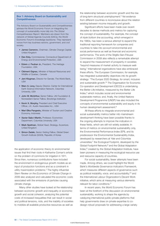 1.2: Assessing the Sustainable Competitiveness of Nations



                                                                          the relationship between economic growth and the rise
  Box 1: Advisory Board on Sustainability and                             of long-term structural unemployment.3 Yet evidence
  Competitiveness                                                         from different countries is inconclusive about the relation
                                                                          existing between income inequality and growth.
  The Advisory Board on Sustainability and Competitiveness
                                                                                Significant efforts have been made over recent
  advises the World Economic Forum on integrating the
  concept of sustainability more fully into The Global                    decades to devise methods and metrics for capturing
  Competitiveness Report. Members are drawn from the                      the concept of sustainability. For example, the concept
  network of Global Agenda Councils (GACs), the World                     of triple bottom line accounting, which emerged in
  Economic Forum’s knowledge backbone. They represent
                                                                          the 1980s, has been a serious attempt to expand the
  voices from key business sectors, government, and civil
  society.                                                                traditional reporting framework for companies and
                                                                          countries to take into account environmental and
     •	 James Cameron, Chairman, Climate Change Capital,
        United Kingdom
                                                                          social performance as well as financial and economic
                                                                          performance. The work of the Stiglitz-Sen-Fitoussi
     •	 Dan Esty, Commissioner, Connecticut Department of
                                                                          Commission in 2008 also reflects a remarkable attempt
        Energy and Environmental Protection, USA
                                                                          to expand the measurement of prosperity in societies
     •	 Edwin J. Feulner Jr., President, The Heritage
                                                                          “beyond measures of market activity to measure well-
        Foundation, USA
                                                                          being.” International organizations have also embraced
     •	 Clément Gignac, Minister of Natural Resources and                 these efforts. The European Commission, for example,
        Wildlife of Quebec, Canada
                                                                          has integrated sustainability objectives into its growth
     •	 Jeni Klugman, Director for Gender, The World Bank,                strategy: “The Europe 2020 Strategy, for smart, inclusive
        USA
                                                                          and sustainable growth.”4 The Organisation for Economic
     •	 Marc A. Levy, Deputy Director, Center for International           Co-operation and Development (OECD) is undertaking
        Earth Science Information Network, Columbia                       the Better Life Initiative, measured by the Better Life
        University, USA
                                                                          Index,5 which includes social and environmental
     •	 John W. McArthur, Senior Fellow, UN Foundation &                  sustainable metrics; and, finally, the United Nations
        Nonresident Senior Fellow, Brookings Institution
                                                                          Development Programme (UNDP) has also included the
     •	 Kevin X. Murphy, President and Chief Executive                    concepts of environmental sustainability and equity in its
        Officer, J.E. Austin Associates Inc., USA
                                                                          human development assessment.6
     •	 Mari Elka Pangestu, Minister of Tourism and Creative                    All these efforts to integrate environmental and
        Economy, Indonesia                                                social sustainability metrics better into mainstream
     •	 Xavier Sala-i-Martín, Professor, Economics                        development thinking have been possible thanks to
        Department, Columbia University, USA                              the ongoing attempts to improve the indicators in
     •	 Mark Spelman, Global Head, Strategy, Accenture,                   these fields, which are still not widely available. In
        United Kingdom                                                    terms of metrics on environmental sustainability only,
     •	 Simon Zadek, Senior Visiting Fellow, Global Green                 the Environmental Performance Index (EPI), and its
        Growth Institute (GGGI), Republic of Korea                        predecessor the Environmental Sustainability Index,
                                                                          developed by researchers at Yale and Columbia
                                                                          universities;7 the Ecological Footprint, developed by the
                                                                          Global Footprint Network;8 and the Global Adaptation
the application of economic theory to environmental                       Index,9 created by the Global Adaptation Institute, have
issues that find their roots in Katharine Coman’s article                 been pioneers in measuring the ecological resource use
on the problem of commons for irrigation in 1911.                         and resource capacity of countries.
Since then, numerous contributions have included                                For social sustainability, fewer attempts have been
the environment in endogenous growth models as an                         made. Among others, we could highlight the World
input of production functions and as a constraint in                      Bank’s Worldwide Governance Indicators Framework,
utility maximization problems.2 The highly influential                    which measures different aspects of governance such
Stern Review on the Economics of Climate Change in                        as political instability, voice, and accountability;10 and
2006 also analyzed and calculated the economic costs                      the International Labour Organization’s Decent Work
associated with the emissions of particles causing                        initiative, which aims at measuring various elements
climate change.                                                           relevant for labor conditions.11
       Many other studies have looked at the relationship                       In recent years, the World Economic Forum has
between economic growth and inequality or economic                        been at the forefront of the discussion on environmental
growth and social cohesion, analyzing the potential                       sustainability, working to shape the agenda by
costs of increased inequalities that can result in social                 catalyzing international public-private platforms that
and political tensions, riots, and the inability of societies             help governments draw on private expertise to co-
to mobilize all available productive resources as well as                 design robust proposals for addressing a large variety




50 | The Global Competitiveness Report 2012–2013
                                                             © 2012 World Economic Forum
 