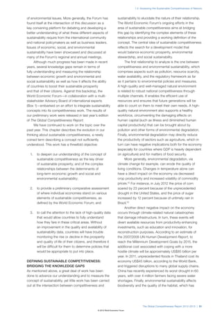 1.2: Assessing the Sustainable Competitiveness of Nations



of environmental issues. More generally, the Forum has                  sustainability to elucidate the nature of their relationship.
found itself at the intersection of this discussion as a                The World Economic Forum’s ongoing efforts in the
key convening platform for debating and developing a                    area of sustainable competitiveness aims at bridging
better understanding of what these different aspects of                 this gap by identifying the complex elements of these
sustainability require from the international community                 relationships and providing a working definition of the
and national policymakers as well as business leaders.                  concept. The central idea of sustainable competitiveness
Issues of economic, social, and environmental                           reflects the search for a development model that
sustainability have been showcased and discussed at                     would balance economic prosperity, environmental
many of the Forum’s regional and annual meetings.                       stewardship, and social sustainability.
      Although much progress has been made in recent                          The first relationship to analyze is the one between
years, several knowledge gaps remain in terms of                        competitiveness and environmental sustainability, which
fully understanding and measuring the relationship                      comprises aspects such as pollution, resource scarcity,
between economic growth and environmental and                           water availability, and the regulatory framework as far
social sustainability as well as how it affects the ability             as it pertains to environmental policies and measures.
of countries to boost their sustainable prosperity                      A high-quality and well-managed natural environment
and that of their citizens. Against this backdrop, the                  is related to robust national competitiveness through
World Economic Forum—in collaboration with a multi-                     multiple channels. It enables the efficient use of
stakeholder Advisory Board of international experts                     resources and ensures that future generations will be
(Box 1)—embarked on an effort to integrate sustainability               able to count on them to meet their own needs. A high-
concepts into its competitiveness work. The results of                  quality natural environment also supports a healthy
our preliminary work were released in last year’s edition               workforce, circumventing the damaging effects on
of The Global Competitiveness Report.                                   human capital (such as illness and diminished human
      We have continued to work on the topic over the                   capital productivity) that can be brought about by
past year. This chapter describes the evolution in our                  pollution and other forms of environmental degradation.
thinking about sustainable competitiveness, a newly                     Finally, environmental degradation may directly reduce
coined term describing a concept not sufficiently                       the productivity of sectors such as agriculture, which in
understood. This work has a threefold objective:                        turn can have negative implications both for the economy
                                                                        (especially for countries where GDP is heavily dependent
  1.   to deepen our understanding of the concept of                    on agriculture) and for matters of food security.
       sustainable competitiveness as the key driver                          More generally, environmental degradation, via
       of sustainable prosperity, and of the complex                    climate change for example, can erode the quality of
       relationships between the determinants of                        living conditions. Changes in temperature alone can
       long-term economic growth and social and                         have a direct impact on the economy via decreased
       environmental sustainability;                                    crop productivity and increased volatility of commodity
                                                                        prices.12 For instance, in July 2012 the price of corn
  2.   to provide a preliminary comparative assessment                  soared by 23 percent because of the unprecedented
       of where individual economies stand on various                   drought in the United States, and the price of sugar
       elements of sustainable competitiveness, as                      increased by 12 percent because of untimely rain in
       defined by the World Economic Forum; and                         Brazil.13
                                                                              Another direct negative impact on the economy
  3.   to call the attention to the lack of high-quality data           occurs through climate-related natural catastrophes
       that would allow countries to fully understand                   that damage infrastructure. In turn, these events will
       how they fare in these critical areas. Without                   divert available resources from productivity-enhancing
       an improvement in the quality and availability of                investments, such as education and innovation, for
       sustainability data, countries will have trouble                 reconstruction purposes. According to an estimate of
       monitoring the rise or decline in the prosperity                 the 2007/2008 UN Human Development Report, to
       and quality of life of their citizens, and therefore it          reach the Millennium Development Goals by 2015, the
       will be difficult for them to determine policies that            additional cost associated with coping with a more
       would be appropriate to put into place.                          hostile climate will be approximately US$85 billion per
                                                                        year. In 2011, unprecedented floods in Thailand cost its
DEFINING SUSTAINABLE COMPETITIVENESS:                                   economy US$45 billion, according to the World Bank,
BRIDGING THE KNOWLEDGE GAPS                                             and triggered disruptions to many global supply chains.
As mentioned above, a great deal of work has been                       China has recently experienced its worst drought in 60
done to advance our understanding and to measure the                    years, with over 4 million farmers facing severe water
concept of sustainability, yet little work has been carried             shortages. Finally, environmental sustainability affects
out at the intersection between competitiveness and                     biodiversity and the quality of the habitat, which has




                                                                                          The Global Competitiveness Report 2012–2013 | 51
                                                    © 2012 World Economic Forum
 