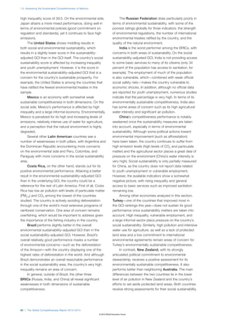 1.2: Assessing the Sustainable Competitiveness of Nations



high inequality score of 39.5. On the environmental side,                      The Russian Federation does particularly poorly in
Japan attains a more mixed performance, doing well in                    terms of environmental sustainability, with some of the
terms of environmental policies (good commitment on                      poorest ratings globally for three indicators: the strength
regulation and standards), yet it continues to face high                 of environmental regulations, the number of international
emissions.                                                               environmental treaties ratified by the country, and the
     The United States shows middling results in                         quality of the natural environment.
both social and environmental sustainability, which                            India is the worst performer among the BRICs, with
results in a slightly lower score in the sustainability-                 concerns in both areas of sustainability. On the social
adjusted GCI than in the GCI itself. The country’s social                sustainability–adjusted GCI, India is not providing access
sustainability score is affected by increasing inequality                to some basic services to many of its citizens (only 34
and youth unemployment. However, it is the score in                      percent of the population has access to sanitation, for
the environmental sustainability–adjusted GCI that is a                  example). The employment of much of the population
concern for the country’s sustainable prosperity. For                    is also vulnerable, which—combined with weak official
example, the United States is among the countries that                   social safety nets—makes the country vulnerable to
have ratified the fewest environmental treaties in the                   economic shocks. In addition, although no official data
sample.                                                                  are reported for youth unemployment, numerous studies
     Mexico is an economy with somewhat weak                             indicate that the percentage is very high. In terms of its
sustainable competitiveness in both dimensions. On the                   environmentally sustainable competitiveness, India also
social side, Mexico’s performance is affected by high                    has some areas of concern such as its high agricultural
inequality and a large informal economy. Environmentally,                water intensity and significant air pollution.
Mexico is penalized for its high and increasing levels of                      China’s competitiveness performance is notably
emissions, relatively intense use of water for agriculture,              weakened once the sustainability measures are taken
and a perception that the natural environment is highly                  into account, especially in terms of environmental
degraded.                                                                sustainability. Although some political actions toward
     Several other Latin American countries see a                        environmental improvement (such as afforestation)
number of weaknesses in both pillars, with Argentina and                 have been taken, the country continues to suffer from
the Dominican Republic encountering more concerns                        high emission levels (high levels of CO2 and particulate
on the environmental side and Peru, Colombia, and                        matter) and the agricultural sector places a great deal of
Paraguay with more concerns in the social sustainability                 pressure on the environment (China’s water intensity is
area.                                                                    very high). Social sustainability is only partially measured
     Costa Rica, on the other hand, stands out for its                   for China, as the country does not report data related
positive environmental performance. Attaining a better                   to youth unemployment or vulnerable employment.
result in the environmental sustainability–adjusted GCI                  However, the available indicators show a somewhat
than in the underlying GCI, the country could be a                       negative picture, with rising inequality and general
reference for the rest of Latin America. First of all, Costa             access to basic services such as improved sanitation
Rica has low air pollution with levels of particulate matter             remaining low.
(PM2.5) and CO2 among the lowest of the countries                              Among other economies analyzed in this section,
studied. The country is actively avoiding deforestation                  Turkey—one of the countries that improved most in
through one of the world’s most extensive programs of                    the GCI rankings this year—does not sustain its good
rainforest conservation. One area of concern remains                     performance once sustainability matters are taken into
overfishing, which would be important to address given                   account. High inequality, vulnerable employment, and
the importance of the fishing industry in the country.                   a large informal sector place pressure on the country’s
     Brazil performs slightly better in the overall                      social sustainability. Similarly, high pollution and intensive
environmental sustainability–adjusted GCI than in the                    water use for agriculture, as well as a lack of protected
social sustainability–adjusted GCI. However, Brazil’s                    land area and a low commitment to international
overall relatively good performance masks a number                       environmental agreements remain areas of concern for
of environmental concerns—such as the deforestation                      Turkey’s environmentally sustainable competitiveness.
of the Amazon—with the country displaying one of the                           In contrast, New Zealand, with its strongly
highest rates of deforestation in the world. And although                articulated political commitment to environmental
Brazil demonstrates an overall reasonable performance                    stewardship, receives a positive assessment for its
in the social sustainability area, the country’s very high               environmentally sustainable competitiveness. It also
inequality remains an area of concern.                                   performs better than neighboring Australia. The main
     In general, outside of Brazil, the other three                      differences between the two countries lie in the lower
BRICs (Russia, India, and China) all reveal significant                  level of air pollution in New Zealand and the country’s
weaknesses in both dimensions of sustainable                             efforts to set aside protected land areas. Both countries
competitiveness.                                                         receive strong assessments for their social sustainability.




60 | The Global Competitiveness Report 2012–2013
                                                            © 2012 World Economic Forum
 