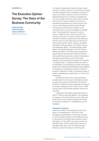 CHAPTER 1.3                                The Global Competitiveness Report provides a useful
                                           portrait of a nation’s economic environment and its ability
                                           to achieve sustained levels of prosperity and growth. In
The Executive Opinion                      doing so, the Report continues to be one of the most
                                           respected assessments of national competitiveness.
Survey: The Voice of the                   To mirror countries’ economic performance, the World
                                           Economic Forum draws its data from two sources:
Business Community                         international organizations and national sources, and
                                           its own annual Executive Opinion Survey (Survey).
CIARA BROWNE                               The Survey is a tool that aims to capture crucial
THIERRY GEIGER                             information that is not otherwise available on a global
TANIA GUTKNECHT                            scale. The data gathered thus provide a unique
World Economic Forum                       source of insight into each nation’s economic and
                                           business environment. The Survey data are used to
                                           calculate the Global Competitiveness Index (GCI) and
                                           are also used as a prime data source for the Forum’s
                                           other industry-specific reports, including The Global
                                           Information Technology Report, The Travel & Tourism
                                           Competitiveness Report, The Global Enabling Trade
                                           Report, The Gender Gap Report, and The Financial
                                           Development Report. The data are also employed for
                                           regional studies. Furthermore, the Executive Opinion
                                           Survey data have long served a number of international
                                           and national organizations, government bodies,
                                           academia, and private-sector companies for their policy
                                           or strategy review. For example, the data are used for
                                           the elaboration of the renowned Corruption Perceptions
                                           Index and the International Bribe Payers Index published
                                           by Transparency International as well as a number of
                                           academic publications. Finally, an increasing number of
                                           national competitiveness reports draw on or refer to the
                                           Survey data.
                                                The World Economic Forum has conducted its
                                           annual Survey for over 40 years, modifying it over time
                                           to capture new data points essential to the GCI and
                                           other Forum indexes. It has also expanded the scope of
                                           its sample, achieving this year a record of over 15,000
                                           surveys almost 150 economies between January and
                                           June 2012.
                                                Following the data editing process (see below), a
                                           total of 14,059 surveys were retained.1 This represents
                                           an average of 100 respondents per country. Given the
                                           extent of the Survey’s country coverage and in order
                                           to maximize its outreach, it is translated into over 30
                                           languages.

                                           Geographic expansion
                                           Since the first edition of the World Economic Forum
                                           report on competitiveness in 1979, the country
                                           coverage has expanded from 16 European countries
                                           to 144 economies worldwide, which together account
                                           for 98 percent of the world’s gross domestic product
                                           (see Figure 1). In this edition, five new economies are
                                           included: Gabon, Guinea, Liberia, Sierra Leone, and
                                           Seychelles; also Libya, which has been reinstated
                                           following a year of non-inclusion. On the flip side,




                                                            The Global Competitiveness Report 2012–2013 | 69
                       © 2012 World Economic Forum
 