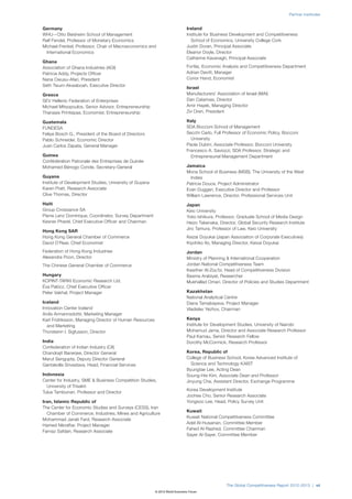 Partner Institutes


Germany                                                                      Ireland
WHU—Otto Beisheim School of Management                                       Institute for Business Development and Competitiveness
Ralf Fendel, Professor of Monetary Economics                                   School of Economics, University College Cork
Michael Frenkel, Professor, Chair of Macroeconomics and                      Justin Doran, Principal Associate
  International Economics                                                    Eleanor Doyle, Director
                                                                             Catherine Kavanagh, Principal Associate
Ghana
Association of Ghana Industries (AGI)                                        Forfás, Economic Analysis and Competitiveness Department
Patricia Addy, Projects Officer                                              Adrian Devitt, Manager
Nana Owusu-Afari, President                                                  Conor Hand, Economist
Seth Twum-Akwaboah, Executive Director
                                                                             Israel
Greece                                                                       Manufacturers’ Association of Israel (MAI)
SEV Hellenic Federation of Enterprises                                       Dan Catarivas, Director
Michael Mitsopoulos, Senior Advisor, Entrepreneurship                        Amir Hayek, Managing Director
Thanasis Printsipas, Economist, Entrepreneurship                             Zvi Oren, President

Guatemala                                                                    Italy
FUNDESA                                                                      SDA Bocconi School of Management
Felipe Bosch G., President of the Board of Directors                         Secchi Carlo, Full Professor of Economic Policy, Bocconi
Pablo Schneider, Economic Director                                             University
Juan Carlos Zapata, General Manager                                          Paola Dubini, Associate Professor, Bocconi University
                                                                             Francesco A. Saviozzi, SDA Professor, Strategic and
Guinea                                                                         Entrepreneurial Management Department
Confédération Patronale des Entreprises de Guinée
Mohamed Bénogo Conde, Secretary-General                                      Jamaica
                                                                             Mona School of Business (MSB), The University of the West
Guyana                                                                         Indies
Institute of Development Studies, University of Guyana                       Patricia Douce, Project Administrator
Karen Pratt, Research Associate                                              Evan Duggan, Executive Director and Professor
Clive Thomas, Director                                                       William Lawrence, Director, Professional Services Unit
Haiti                                                                        Japan
Group Croissance SA                                                          Keio University
Pierre Lenz Dominique, Coordinator, Survey Department                        Yoko Ishikura, Professor, Graduate School of Media Design
Kesner Pharel, Chief Executive Officer and Chairman                          Heizo Takenaka, Director, Global Security Research Institute
                                                                             Jiro Tamura, Professor of Law, Keio University
Hong Kong SAR
Hong Kong General Chamber of Commerce                                        Keizai Doyukai (Japan Association of Corporate Executives)
David O’Rear, Chief Economist                                                Kiyohiko Ito, Managing Director, Keizai Doyukai
Federation of Hong Kong Industries                                           Jordan
Alexandra Poon, Director                                                     Ministry of Planning & International Cooperation
The Chinese General Chamber of Commerce                                      Jordan National Competitiveness Team
                                                                             Kawther Al-Zou’bi, Head of Competitiveness Division
Hungary                                                                      Basma Arabiyat, Researcher
KOPINT-TÁRKI Economic Research Ltd.                                          Mukhallad Omari, Director of Policies and Studies Department
Éva Palócz, Chief Executive Officer
Peter Vakhal, Project Manager                                                Kazakhstan
                                                                             National Analytical Centre
Iceland                                                                      Diana Tamabayeva, Project Manager
Innovation Center Iceland                                                    Vladislav Yezhov, Chairman
Ardis Armannsdottir, Marketing Manager
Karl Fridriksson, Managing Director of Human Resources                       Kenya
  and Marketing                                                              Institute for Development Studies, University of Nairobi
Thorsteinn I. Sigfusson, Director                                            Mohamud Jama, Director and Associate Research Professor
                                                                             Paul Kamau, Senior Research Fellow
India                                                                        Dorothy McCormick, Research Professor
Confederation of Indian Industry (CII)
Chandrajit Banerjee, Director General                                        Korea, Republic of
Marut Sengupta, Deputy Director General                                      College of Business School, Korea Advanced Institute of
Gantakolla Srivastava, Head, Financial Services                                Science and Technology KAIST
                                                                             Byungtae Lee, Acting Dean
Indonesia                                                                    Soung-Hie Kim, Associate Dean and Professor
Center for Industry, SME & Business Competition Studies,                     Jinyung Cha, Assistant Director, Exchange Programme
  University of Trisakti
                                                                             Korea Development Institute
Tulus Tambunan, Professor and Director
                                                                             Joohee Cho, Senior Research Associate
Iran, Islamic Republic of                                                    Yongsoo Lee, Head, Policy Survey Unit
The Center for Economic Studies and Surveys (CESS), Iran
                                                                             Kuwait
  Chamber of Commerce, Industries, Mines and Agriculture
                                                                             Kuwait National Competitiveness Committee
Mohammad Janati Fard, Research Associate
                                                                             Adel Al-Husainan, Committee Member
Hamed Nikraftar, Project Manager
                                                                             Fahed Al-Rashed, Committee Chairman
Farnaz Safdari, Research Associate
                                                                             Sayer Al-Sayer, Committee Member




                                                                                                 The Global Competitiveness Report 2012–2013 | vii
                                                         © 2012 World Economic Forum
 