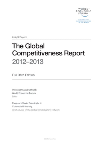 Insight Report



The Global
Competitiveness Report
2012–2013
Full Data Edition



Professor Klaus Schwab
World Economic Forum
Editor

Professor Xavier Sala-i-Martín
Columbia University
Chief Advisor of The Global Benchmarking Network




                                © 2012 World Economic Forum
 