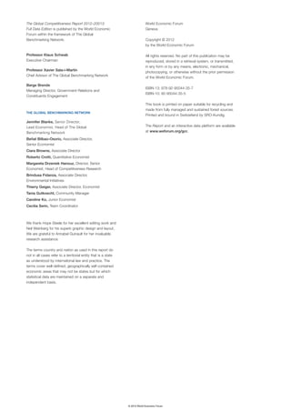 The Global Competitiveness Report 2012–20013:                                 World Economic Forum
Full Data Edition is published by the World Economic                          Geneva
Forum within the framework of The Global
Benchmarking Network.                                                         Copyright © 2012
                                                                              by the World Economic Forum

Professor Klaus Schwab                                                        All rights reserved. No part of this publication may be
Executive Chairman                                                            reproduced, stored in a retrieval system, or transmitted,
                                                                              in any form or by any means, electronic, mechanical,
Professor Xavier Sala-i-Martín
                                                                              photocopying, or otherwise without the prior permission
Chief Advisor of The Global Benchmarking Network
                                                                              of the World Economic Forum.

Børge Brende
                                                                              ISBN-13: 978-92-95044-35-7
Managing Director, Government Relations and
                                                                              ISBN-10: 92-95044-35-5
Constituents Engagement

                                                                              This book is printed on paper suitable for recycling and
                                                                              made from fully managed and sustained forest sources.
THE GLOBAL BENCHMARKING NETWORK
                                                                              Printed and bound in Switzerland by SRO-Kundig.
Jennifer Blanke, Senior Director,
Lead Economist, Head of The Global                                            The Report and an interactive data platform are available
Benchmarking Network                                                          at www.weforum.org/gcr.

Beñat Bilbao-Osorio, Associate Director,
Senior Economist
Ciara Browne, Associate Director
Roberto Crotti, Quantitative Economist
Margareta Drzeniek Hanouz, Director, Senior
Economist, Head of Competitiveness Research
Brindusa Fidanza, Associate Director,
Environmental Initiatives
Thierry Geiger, Associate Director, Economist
Tania Gutknecht, Community Manager
Caroline Ko, Junior Economist
Cecilia Serin, Team Coordinator



We thank Hope Steele for her excellent editing work and
Neil Weinberg for his superb graphic design and layout.
We are grateful to Annabel Guinault for her invaluable
research assistance.

The terms country and nation as used in this report do
not in all cases refer to a territorial entity that is a state
as understood by international law and practice. The
terms cover well-defined, geographically self-contained
economic areas that may not be states but for which
statistical data are maintained on a separate and
independent basis.




                                                                 © 2012 World Economic Forum
 