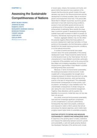 CHAPTER 1.2                                     In recent years, citizens, the business community, and
                                                governments have become more cognizant of the
                                                impacts that the economic growth model of the past
Assessing the Sustainable                       decades may have on the natural environment and the
                                                development of cohesive societies. Data on economic
Competitiveness of Nations                      growth and employment show that, in the period after
                                                World War II in Western economies, economic growth
BEÑAT BILBAO-OSORIO                             went hand in hand with improving living conditions,
JENNIFER BLANKE                                 access to more and better goods and services for
ROBERTO CROTTI                                  a growing portion of the population, and an overall
MARGARETA DRZENIEK HANOUZ                       enhancement of well-being. More recently the sharp
BRINDUSA FIDANZA                                rises in economic growth in developing and emerging
THIERRY GEIGER                                  markets have pulled hundreds of millions of people out
CAROLINE KO                                     of poverty, dramatically improving their living conditions.
CECILIA SERIN                                        However, aggregate statistics may not fully reflect
World Economic Forum                            the potential negative effects that these patterns of
                                                economic development might have had either on those
                                                portions of the population who find themselves unable to
                                                benefit from the overall improving economic conditions,
                                                or on the natural environment.
                                                     A number of events and trends have raised
                                                concerns about the social sustainability of the existing
                                                development model. These include the events that led
                                                to what became known as the “Arab Spring”; the rise of
                                                unemployment in many Western economies, particularly
                                                in segments of the population such as the young and the
                                                less skilled; and increasing inequalities of income and
                                                socioeconomic opportunities in both Western countries
                                                and fast-growing Asian economies.1
                                                     Moreover, in terms of environmental sustainability,
                                                the existing (consumption-driven) economic model
                                                coupled with a rising population has brought about
                                                increasing pressure on natural resources such as water,
                                                energy, and mineral resources, which are becoming
                                                scarcer in the face of rising demand. The undesirable
                                                environmental consequences of human activity, such
                                                as pollution, are leading to a less habitable world. The
                                                unpredictable consequences of climate change are
                                                also raising the costs of environmental management.
                                                Together, these alterations call into question the
                                                feasibility of an economic model that does not fully take
                                                them into account.
                                                     As a result, social and environmental sustainability
                                                have become increasingly significant components
                                                of, and complements to, economic performance.
                                                Consequently they need to be properly understood
                                                and measured in order to inform policies that will set
                                                and achieve the desired objectives, and to better track
                                                progress toward higher levels of sustainable prosperity.

                                                EXISTING EFFORTS TO DEFINE AND MEASURE
                                                SUSTAINABILITY: IDENTIFYING KNOWLEDGE GAPS
                                                In response to this growing desire to better understand
                                                and measure the relationship between economic growth
                                                and sustainability, a vast and rapidly growing literature
                                                has developed. Examples of this seminal work include




                                                                 The Global Competitiveness Report 2012–2013 | 49
                            © 2012 World Economic Forum
 
