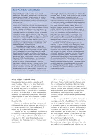 1.2: Assessing the Sustainable Competitiveness of Nations




  Box 5: Plea for better sustainability data

  Data availability and quality are critical issues for both              misleading for policymakers, who need to have statistics that
  research and policymaking, and all projects concerned with              accurately reflect the actual current situation in order to gain a
  assessing environmental or social conditions are limited by             sense of the effectiveness of their reform efforts.
  one or both of these concerns. These limitations make it                       Data on social and environmental performances are
  difficult to track developments over time or to compare data            particularly complex and intricate, and the challenges and
  across countries.                                                       the investments needed to produce sound indicators should
        For example, datasets capturing some of the relevant              not be underestimated. For instance, coming back to the
  areas of social sustainability—such as the International Labour         point of the assessment of water pollution, it would be
  Organization (ILO)’s Decent Work initiative (covering indicators        necessary to identify and agree on the list of substances
  such as injuries at work, excessive hours, and numbers of               and their relative levels that would define a water course as
  the working poor)—cover a limited number of countries. And              “polluted.” Moreover, developing an aggregation methodology
  some other indicators are not specific enough. For instance,            to turn local measurement into national statistics would
  including the indicator “CO2 emissions to energy use” in the            be an important milestone. Such a methodology would
  sustainability-adjusted GCI may give an idea of how efficiently         help in understanding and monitoring issues that need
  economies are using fuels with respect to the associated                to be managed to put economies on a more sustainable
  emissions, but it also incorporates other factors (such as              development path, and would provide statistical evidence to
  the industrial structure, the economic specialization, and the          drive the agendas of policymakers.
  technology used in the country) that make it hard to isolate                   In order to contribute to such data production and
  single elements and compare countries.                                  collection, the World Economic Forum has formed a Global
        The available data concerned with the quality and                 Agenda Council on Measuring Sustainability. The Council
  use of water comprise another prominent example of data                 aims to design and nurture one or more global public good
  inadequacy. Although water has possibly one of the biggest              initiatives to meet the needs of policymakers who must
  environmental impacts on human life, researchers lack a                 have access to high-quality, verifiable, and readily available
  globally agreed methodology for defining and measuring                  contextually specific knowledge and information if they are
  water scarcity and pollution, while data on water withdrawal—           to formulate responsible policies. Nonetheless, a wider
  despite great efforts to maintain the Food and Agriculture              international effort is required to overcome the challenge
  Organization (FAO) Aquastat database—are not updated                    of measuring sustainability. This challenge can be met by
  regularly. It is, however, precisely the timeliness of data             pooling resources to produce and collect the data and by
  updates for many of these indicators that is critical for               defining global measurement standards. The Global Agenda
  policymakers. For some indicators it is indeed crucial. Youth           Council on Measuring Sustainability aims to participate in
  unemployment, for instance, is changing relatively quickly              this effort by bringing scientists together while focusing
  in many economies, especially after an economic crisis. Yet             the attention of policymakers on the need to develop new
  several datasets on youth unemployment predate the crisis               sustainability indicators.
  for some specific countries; using out-of-date figures could be




CONCLUSIONS AND NEXT STEPS                                                       While creating value and being productive remain
Sustainable competitiveness is a nascent area of                           at the basis of economic development, the purpose of
research and our initial work has shown that much                          this work is to explore how social and environmental
of the data for measuring key concepts are not                             elements relate to economic progress and prosperity
yet available. We therefore recognize that properly                        because the three areas are clearly interlinked. It is highly
capturing the concept of sustainable competitiveness                       likely that sustained human progress and prosperity
will require a multi-year effort. As more comprehensive                    will depend on balancing economic progress with
and better data are needed to fully assess sustainable                     social inclusion and good and effective environmental
competitiveness, as noted above, there are a number                        stewardship.
of concepts we have not yet been able to capture (see                            The work presented in this chapter is the result of an
Boxes 4 and 5).                                                            ongoing process. We will update and refine our thinking
      However, by combining social and environmental                       over time, integrating feedback and the latest research
indicators with the GCI we have been able to introduce                     on an ongoing basis. As we have already done over the
the concept and carry out a preliminary analysis of                        past year, we will continue to carry out workshops and
national and regional social sustainability.                               roundtables over the coming year in order to further
      The main and very important finding is that there is                 refine the concept. We will also continue to seek better
no necessary trade-off between being competitive and                       and more complete datasets in collaboration with the
being sustainable (by our definitions). On the contrary,                   newly created World Economic Forum Global Agenda
many countries at the top of the competitiveness                           Council on Measuring Sustainability.
rankings are also the best performers in many areas of                           The Advisory Board on Sustainability and
sustainability.                                                            Competitiveness will continue to deliberate and to work
                                                                           with the Forum to integrate feedback collected into this




                                                                                              The Global Competitiveness Report 2012–2013 | 61
                                                       © 2012 World Economic Forum
 
