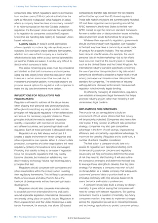 1.7: Building Trust: The Role of Regulation in Unlocking the Value of Big Data
78 | The Global Information Technology Report 2014
consumers alike. Which regulations apply to companies
from another country? Which judicial authority has the
right to intervene in disputes? What happens in cases
where a company breaches laws across many markets?
In its recent proposal on the new EU data protection
regulation, the European Union extends the applicability
of its regulation to companies outside the European
Union that are handling data relating to European Union–
based individuals.
Liability issues. In today’s world, companies
often cooperate to produce big data applications and
solutions. One company orders software from another,
which in turn uses a third company as a contractor,
which stores its data within a cloud service operated by
yet another. If data are leaked, it can be very difficult to
decide which company is liable.
The above remaining gray areas must be considered
and clarified so that both consumers and companies
using big data clearly know what the rules are in order
to ensure a certain environment that is conducive to
investment and market growth. In the next sections we
propose several options for regulators and companies to
make the big data environment more certain.
IMPLICATIONS FOR REGULATORS AND
POLICYMAKERS
Regulators will need to address all the above issues
when shaping their personal data protection policies.
Although not prescribing any single solution, certain
principles will help guide regulators in their deliberations
and ensure the necessary regulatory balance. These
principles include the need to establish regulatory
stability, cooperation with members of industries
and different countries, and promoting industry self-
regulation. Each of these principles is discussed below.
Regulation in any field always works best if it
creates a stable environment in which companies and
other organizations can operate. When it comes to data
protection, companies and other organizations will need
regulatory certainty if innovation is to be encouraged.
Providing that stability is likely to be easier if regulators
focus not on specific regulations that may quickly
become obsolete, but instead on establishing non-
discriminatory technology-neutral high-level regulatory
principles that last.
Regulators should cooperate with companies and
other stakeholders within the industry when revisiting
their regulatory frameworks. This will help to understand
the business issues and allow them to be at the
forefront of developments without hampering industry
development.
Regulators should also cooperate internationally
to establish common international norms and clarity
around applicable legislation. International discussions
are already taking place on specific issues. Regulators in
the European Union and the United States have a safe
harbor framework, for example, that allows US-based
companies to transfer data between the two regions
without further approval from EU-based regulators.
These safe harbor provisions are currently being revisited.
US and Asian regulators are cooperating around the
APEC framework; the United States is the first non-
APEC market to sign the minimum standard framework.
An even a wider take on data protection issues in the big
data environment would be beneficial for all parties.
Whatever their approach to regulation, governments
should promote industry self-regulation. Self-regulation
is the best way to achieve a commonly accepted code
of conduct for a specific industry. This has already
been done in specific areas—for example, the use of
personal data in mobile marketing—but so far efforts
have occurred mainly at the country level, in markets
such as the United States and the United Kingdom. An
international industry standard specifically concerning
the use of personal data protection in big data would
certainly be beneficial to establish a higher level of trust
among consumers and create a clear data protection
standard for companies. The weakness of industry
self-regulation is obviously enforcement, because self-
regulation is not normally legally binding.
By efficiently managing all stakeholders, regulators
can establish a transparent legal framework that helps
promote industry growth rather than hindering it with
unnecessary legal burdens.
IMPLICATIONS FOR COMPANIES
The onus is not just on regulators to build an
environment of trust where citizens feel their privacy
will be properly protected. Companies also have a key
role to play. If they develop an efficient data protection
strategy, companies may also gain competitive
advantage in the form of cost savings, organizational
efficiency, and—importantly—reputational advantage. To
maximize the benefits of big data and to build trust, a
number of actions could be considered.
The first action a company should take is to
assess its regulatory and operational starting point.
Understanding customer concerns and regulatory
issues early will help companies determine the areas
of risk they need to start tackling. It will also outline
the company’s strengths and determine the best way
to leverage those strengths to develop their big data
strategy. For example, a company may wish to build
on its reputation as a reliable company that safeguards
customers’ personal data or position itself as an
innovative company with cool services based on its
users’ behavior and habits or preferences.
A company should also build a privacy-by-design
mentality. It goes without saying that companies will
need to comply with relevant regulations. But gaining
consumers’ trust is a question of mentality, too. Many
companies may find they need to implement changes
across the organization as well as in relevant processes
and technology applications to protect consumer privacy.
© 2014 World Economic Forum
 