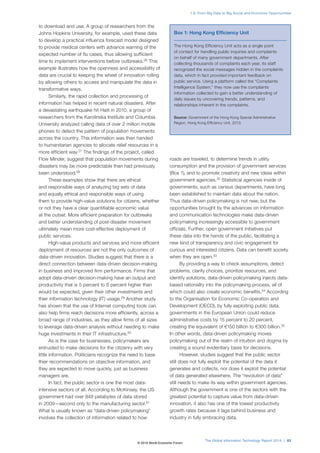 to download and use. A group of researchers from the
Johns Hopkins University, for example, used these data
to develop a practical influenza forecast model designed
to provide medical centers with advance warning of the
expected number of flu cases, thus allowing sufficient
time to implement interventions before outbreaks.26
This
example illustrates how the openness and accessibility of
data are crucial to keeping the wheel of innovation rolling
by allowing others to access and manipulate the data in
transformative ways.
Similarly, the rapid collection and processing of
information has helped in recent natural disasters. After
a devastating earthquake hit Haiti in 2010, a group of
researchers from the Karolinska Institute and Columbia
University analyzed calling data of over 2 million mobile
phones to detect the pattern of population movements
across the country. This information was then handed
to humanitarian agencies to allocate relief resources in a
more efficient way.27
The findings of the project, called
Flow Minder, suggest that population movements during
disasters may be more predictable than had previously
been understood.28
These examples show that there are ethical
and responsible ways of analyzing big sets of data
and equally ethical and responsible ways of using
them to provide high-value solutions for citizens, whether
or not they have a clear quantifiable economic value
at the outset. More efficient preparation for outbreaks
and better understanding of post-disaster movement
ultimately mean more cost-effective deployment of
public services.
High-value products and services and more efficient
deployment of resources are not the only outcomes of
data-driven innovation. Studies suggest that there is a
direct connection between data-driven decision-making
in business and improved firm performance. Firms that
adopt data-driven decision-making have an output and
productivity that is 5 percent to 6 percent higher than
would be expected, given their other investments and
their information technology (IT) usage.29
Another study
has shown that the use of Internet computing tools can
also help firms reach decisions more efficiently, across a
broad range of industries, as they allow firms of all sizes
to leverage data-driven analysis without needing to make
huge investments in their IT infrastructure.30
As is the case for businesses, policymakers are
entrusted to make decisions for the citizenry with very
little information. Politicians recognize the need to base
their recommendations on objective information, and
they are expected to move quickly, just as business
managers are.
In fact, the public sector is one the most data-
intensive sectors of all. According to McKinsey, the US
government had over 848 petabytes of data stored
in 2009—second only to the manufacturing sector.31
What is usually known as “data-driven policymaking”
involves the collection of information related to how
roads are traveled, to determine trends in utility
consumption and the provision of government services
(Box 1), and to promote creativity and new ideas within
government agencies.32
Statistical agencies inside of
governments, such as census departments, have long
been established to maintain data about the nation.
Thus data-driven policymaking is not new, but the
opportunities brought by the advances on information
and communication technologies make data-driven
policymaking increasingly accessible to government
officials. Further, open government initiatives put
these data into the hands of the public, facilitating a
new kind of transparency and civic engagement for
curious and interested citizens. Data can benefit society
when they are open.33
By providing a way to check assumptions, detect
problems, clarify choices, prioritize resources, and
identify solutions, data-driven policymaking injects data-
based rationality into the policymaking process, all of
which could also create economic benefits.34
According
to the Organisation for Economic Co-operation and
Development (OECD), by fully exploiting public data,
governments in the European Union could reduce
administrative costs by 15 percent to 20 percent,
creating the equivalent of €150 billion to €300 billion.35
In other words, data-driven policymaking moves
policymaking out of the realm of intuition and dogma by
creating a sound evidentiary basis for decisions.
However, studies suggest that the public sector
still does not fully exploit the potential of the data it
generates and collects, nor does it exploit the potential
of data generated elsewhere. The “revolution of data”
still needs to make its way within government agencies.
Although the government is one of the sectors with the
greatest potential to capture value from data-driven
innovation, it also has one of the lowest productivity
growth rates because it lags behind business and
industry in fully embracing data.
Box 1: Hong Kong Efficiency Unit
The Hong Kong Efficiency Unit acts as a single point
of contact for handling public inquiries and complaints
on behalf of many government departments. After
collecting thousands of complaints each year, its staff
recognized the social messages hidden in the complaints
data, which in fact provided important feedback on
public service. Using a platform called the “Complaints
Intelligence System,” they now use the complaints
information collected to gain a better understanding of
daily issues by uncovering trends, patterns, and
relationships inherent in the complaints.
Source: Government of the Hong Kong Special Administrative
Region, Hong Kong Efficiency Unit, 2013.
The Global Information Technology Report 2014 | 83
1.8: From Big Data to Big Social and Economic Opportunities
© 2014 World Economic Forum
 