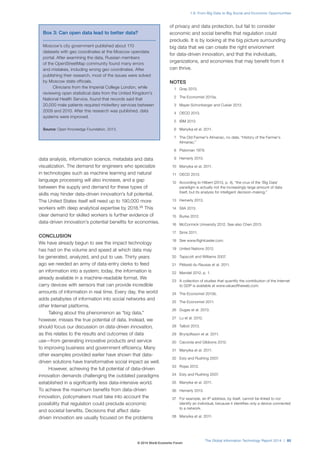 data analysis, information science, metadata and data
visualization. The demand for engineers who specialize
in technologies such as machine learning and natural
language processing will also increase, and a gap
between the supply and demand for these types of
skills may hinder data-driven innovation’s full potential.
The United States itself will need up to 190,000 more
workers with deep analytical expertise by 2018.38
This
clear demand for skilled workers is further evidence of
data-driven innovation’s potential benefits for economies.
CONCLUSION
We have already begun to see the impact technology
has had on the volume and speed at which data may
be generated, analyzed, and put to use. Thirty years
ago we needed an army of data-entry clerks to feed
an information into a system; today, the information is
already available in a machine-readable format. We
carry devices with sensors that can provide incredible
amounts of information in real time. Every day, the world
adds petabytes of information into social networks and
other Internet platforms.
Talking about this phenomenon as “big data,”
however, misses the true potential of data. Instead, we
should focus our discussion on data-driven innovation,
as this relates to the results and outcomes of data
use—from generating innovative products and service
to improving business and government efficiency. Many
other examples provided earlier have shown that data-
driven solutions have transformative social impact as well.
However, achieving the full potential of data-driven
innovation demands challenging the outdated paradigms
established in a significantly less data-intensive world.
To achieve the maximum benefits from data-driven
innovation, policymakers must take into account the
possibility that regulation could preclude economic
and societal benefits. Decisions that affect data-
driven innovation are usually focused on the problems
of privacy and data protection, but fail to consider
economic and social benefits that regulation could
preclude. It is by looking at the big picture surrounding
big data that we can create the right environment
for data-driven innovation, and that the individuals,
organizations, and economies that may benefit from it
can thrive.
NOTES
1 Gray 2013.
2 The Economist 2013a.
3 Mayer-Schonberger and Cukier 2013.
4 OECD 2013.
5 IBM 2013.
6 Manyika et al. 2011.
7 The Old Farmer’s Almanac, no date, “History of the Farmer’s
Almanac.”
8 Platzman 1979.
9 Hemerly 2013.
10 Manyika et al. 2011.
11 OECD 2013.
12 According to Hilbert (2013, p. 4), “the crux of the ‘Big Data’
paradigm is actually not the increasingly large amount of data
itself, but its analysis for intelligent decision-making.”
13 Hemerly 2013.
14 SIIA 2013.
15 Burke 2012.
16 McCormick University 2012. See also Chen 2013.
17 Sims 2011.
18 See www.flightcaster.com.
19 United Nations 2012.
20 Tapscott and Williams 2007.
21 Pélissié du Rausas et al. 2011.
22 Mandel 2012, p. 1.
23 A collection of studies that quantify the contribution of the Internet
to GDP is available at www.valueoftheweb.com.
24 The Economist 2013b.
25 The Economist 2011.
26 Dugas et al. 2013.
27 Lu et al. 2012.
28 Talbot 2013.
29 Brynjolfsson et al. 2011.
30 Cacciola and Gibbons 2012.
31 Manyika et al. 2011.
32 Esty and Rushing 2007.
33 Rojas 2012.
34 Esty and Rushing 2007.
35 Manyika et al. 2011.
36 Hemerly 2013.
37 For example, an IP address, by itself, cannot be linked to nor
identify an individual, because it identifies only a device connected
to a network.
38 Manyika et al. 2011.
Box 3: Can open data lead to better data?
Moscow’s city government published about 170
datasets with geo coordinates at the Moscow opendata
portal. After examining the data, Russian members
of the OpenStreetMap community found many errors
and mistakes, including wrong geo coordinates. After
publishing their research, most of the issues were solved
by Moscow state officials.
Clinicians from the Imperial College London, while
reviewing open statistical data from the United Kingdom’s
National Health Service, found that records said that
20,000 male patients required midwifery services between
2009 and 2010. After this research was published, data
systems were improved.
Source: Open Knowledge Foundation, 2013.
The Global Information Technology Report 2014 | 85
1.8: From Big Data to Big Social and Economic Opportunities
© 2014 World Economic Forum
 