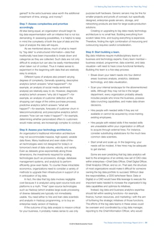 gained? Is the extra business value worth the additional
investment of time, energy, and money?
Step 7: Assess complexities and prioritize
accordingly.
All else being equal, an organization should begin its
big data experimentation with an initiative that is not too
demanding. In assessing possibilities, it is helpful to keep
in mind the complexity of both the type of data and the
type of analysis the data will require.
As we mentioned above, much of what is meant
by “big data” is unstructured information—data that
traditionally have been impossible to break down and
categorize as they are collected. Such data are not only
difficult to analyze but can also be easily misinterpreted
when taken out of context. Thus it makes sense to
experiment in the beginning with data that are relatively
easy to analyze.
Different types of analysis also present varying
degrees of complexity. Generally speaking, descriptive
analytics (which answers “what happened?”—for
example, an analysis of social media sentiment
analysis) are relatively easy to do. However, diagnostic
analytics (which answers “why did it happen?”—for
example, an analysis of customer defection at the
shopping cart stage of the online purchase process);
predictive analytics (which answers “what will
happen?”—for example, forecasts of customer churn in
telecommunications); and prescriptive analytics (which
answers “how can we make it happen?”—for example,
determining whether personalized offers to customers
would make sense), are increasingly complex to conduct.
Step 8: Assess your technology architecture.
An organization’s traditional information architecture
may not accommodate massive, high-speed, variable
data flows. Many traditional and even state-of-the-
art technologies were not designed for today’s or
tomorrow’s level of data volume, velocity, and variety.
Even as datasets grow exponentially along those
dimensions, the investments required for scaling
technologies (such as processors, storage, database
management systems, and analytics) to perform
efficiently grow even faster. To counter these intractable
economics, organizations need to consider a variety of
methods to upgrade their infrastructure in support of or
in anticipation of big data.
In fact, the idea that big data involves negligible
cost because it is analyzed using open-source tools and
platforms is a myth. “Free” open-source technologies
such as Hadoop (which enables large-scale processing
of diverse datasets) are typically not immediately
usable. You need either to hire and train data scientists
and analysts in Hadoop programming, or to buy an
enterprise-ready version of Hadoop.
If the outcome of big data analysis is mission-critical
for your business, it probably makes sense to use only
purpose-built hardware. Generic servers may be fine for
smaller projects and proofs of concept, but specifically
designed, enterprise-grade servers, storage, and
networking products are best for large-scale-production
solutions.
Creating or upgrading to big data–ready technology
architecture is no small feat. Building everything from
scratch takes time, and buying everything is expensive.
Therefore, finding the right combination of insourcing and
outsourcing requires careful consideration.
Step 9: Start building a team.
Big data initiatives require multidisciplinary teams of
business and technology experts. Every team member—
business analyst, programmer, data scientist, and data
visualizer—will need to have cross-functional familiarity.
Building this team is a five-step process:
• Break down your talent needs into four distinct
areas: business analysis, analytics, database
technology, and data visualization.
• Scan your internal landscape for the aforementioned
skills. Although they may not be in the target
department, every organization probably already
includes people who know the business, possess
data-crunching capabilities, and make data-driven
decisions.
• Hire people with needed skills if they are not
available or cannot be acquired by cross-training
existing employees.
• Hire people with related skills if the needed skills
are unavailable within your organization or difficult
to acquire through external hires. For instance,
consider substituting statisticians for the much less
common data scientists.
• Start small and scale up. In the beginning, your
needs will be modest. A few hires may be adequate
to get started.
Some are even predicting that big data analytics will
lead to the emergence of an entirely new set of CXO roles
within enterprises—Chief Data Officer, Chief Digital Officer,
Chief Analytics Officer, and so on. That said, the structure
of most organizations would make it difficult for someone
owning the big data portfolio to succeed. Without clear
line responsibilities, a CDO (whichever flavor, Data or
Digital) or a CAO would have little leverage to execute the
important tasks needed to increase the organization’s big
data capabilities and optimize its initiatives.
Instead, big data and business analytics expertise
should fall within existing functions—for example,
finance, human resources, and marketing—with the aim
of furthering the strategic initiatives of those functions.
The efforts of the big data teams in these areas could
be overseen and coordinated by a big data manager,
reporting to the Chief Information Officer, who would
The Global Information Technology Report 2014 | 91
1.9: Making Big Data Something More than the “Next Big Thing”
© 2014 World Economic Forum
 
