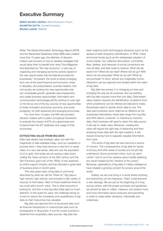 Executive Summary
BEÑAT BILBAO-OSORIO, World Economic Forum
SOUMITRA DUTTA, Cornell University
BRUNO LANVIN, INSEAD
When The Global Information Technology Report (GITR)
and the Networked Readiness Index (NRI) were created
more than 13 years ago, the attention of decision
makers was focused on how to develop strategies that
would allow them to benefit from what Time Magazine
had described as “the new economy”: a new way of
organizing and managing economic activity based on
the new opportunities that the Internet provided for
businesses.1
At present, the world is slowly emerging
from one of the worst financial and economic crises
in decades, and policymakers, business leaders, and
civil society are looking into new opportunities that
can consolidate growth, generate new employment,
and create business opportunities. Information and
communication technologies (ICTs) continue to rank high
on the list as one of the key sources of new opportunities
to foster innovation and boost economic and social
prosperity, for both advanced and emerging economies.
For more than 13 years, the NRI has provided
decision makers with a useful conceptual framework
to evaluate the impact of ICTs at a global level and
to benchmark the ICT readiness and usage of their
economies.
EXTRACTING VALUE FROM BIG DATA
Data have always had strategic value, but with the
magnitude of data available today—and our capability to
process them—they have become a new form of asset
class. In a very real sense, data are now the equivalent
of oil or gold. And today we are seeing a data boom
rivaling the Texas oil boom of the 20th century and the
San Francisco gold rush of the 1800s. It has spawned
an entire support industry and has attracted a great deal
of business press in recent years.
This new asset class of big data is commonly
described by what we call the “three Vs.” Big data is
high volume, high velocity, and includes a high variety of
sources of information. Next to those traditional three Vs
we could add a fourth: value. This is what everyone is
looking for, and this is why big data today gets so much
attention. In the quest for value, the challenge facing us
is how to reduce the complexity and unwieldiness of big
data so that it becomes truly valuable.
Big data can take the form of structured data such
as financial transactions or unstructured data such as
photographs or blog posts. It can be crowd-sourced or
obtained from proprietary data sources. Big data has
been fueled by both technological advances (such as the
spread of radio-frequency identification, or RFID, chips)
and social trends (such as the widespread adoption of
social media). Our collective discussions, comments,
likes, dislikes, and networks of social connections are
now all data, and their scale is massive. What did we
search for? What did we read? Where did we go? With
whom do we associate? What do we eat? What do
we purchase? In short, almost any imaginable human
interaction can be captured and studied within the realm
of big data.
Big data has arrived. It is changing our lives and
changing the way we do business. But succeeding
with big data requires more than just data. Data-based
value creation requires the identification of patterns from
which predictions can be inferred and decisions made.
Businesses need to decide which data to use. The
data each business owns might be as different as the
businesses themselves; these data range from log files
and GPS data to customer- or machine-to-machine
data. Each business will need to select the data source
it will use to create value. Moreover, creating this
value will require the right way of dissecting and then
analyzing those data with the right analytics. It will
require knowing how to separate valuable information
from hype.
This world of big data has also become a source
of concern. The consequences of big data for issues
of privacy and other areas of society are not yet fully
understood. Some prominent critics, such as Jaron
Lanier,2
call on us to be cautious about readily believing
any result created by the “wisdom of the crowd.”
Moreover, applications of big data in military intelligence
have created a growing concern for privacy around the
world.
Indeed, we are now living in a world where anything
and everything can be measured. “Data” could become
a new ideology. We are just at the beginning of a long
journey where, with the proper principles and guidelines,
we should be able to collect, measure, and analyze more
and more information about everyone and everything
in order to make better decisions, individually and
collectively.
The Global Information Technology Report 2014 | xi
© 2014 World Economic Forum
 