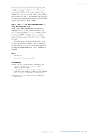 businesses and other organizations will operate, and
using it successfully will require a new mind-set and
new capabilities. Given that, many organizations are
struggling to even know where to start in becoming big-
data competent. A step-by-step approach can make the
transition seem less daunting and minimize the stumbles
that are bound to occur along the way.
PARTS 2 AND 3: COUNTRY/ECONOMY PROFILES
AND DATA PRESENTATION
Parts 2 and 3 of the Report feature comprehensive
profiles for each of the 148 economies covered this
year as well as data tables for each of the 54 variables
composing the NRI, with global rankings. Each part
begins with a description of how to interpret the data
provided.
Technical notes and sources, included at the end
of Part 3, provide additional insight and information on
the definitions and sources of specific quantitative non-
Survey data variables included in the NRI computation
this year.
NOTES
1 Alexander 1983.
2 See Lanier 2010; see also Kakutani 2010.
REFERENCES
Alexander, C. P. 1983. “The New Economy.” Time Magazine, May
30. Available at http://content.time.com/time/magazine/
article/0,9171,926013,00.html.
Kakutani, M. 2010. “A Rebel in Cyberspace, Fighting Collectivism.”
Books of the Times, January 14. The New York Times. Available at
http://www.nytimes.com/2010/01/15/books/15book.html?_r=0.
Lanier, J. 2010. You Are Not a Gadget. New York: Vintage Books,
Random House.
The Global Information Technology Report 2014 | xvii
Executive Summary
© 2014 World Economic Forum
 