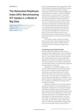 The Global Information Technology Report 2014 | 3
CHAPTER 1.1
The Networked Readiness
Index 2014: Benchmarking
ICT Uptake in a World of
Big Data
BEÑAT BILBAO-OSORIO, World Economic Forum
ROBERTO CROTTI, World Economic Forum
SOUMITRA DUTTA, Cornell University
BRUNO LANVIN, INSEAD
When The Global Information Technology Report (GITR)
and the Networked Readiness Index (NRI) were created
more than 13 years ago, the attention of decision
makers was focused on how to develop strategies that
would allow them to benefit from what Time Magazine
had described as “the new economy”: a new way of
organizing and managing economic activity based on
the new opportunities that the Internet provided for
businesses.1
At present, the world is slowly emerging
from one of the worst financial and economic crises
in decades, and policymakers, business leaders, and
civil society are looking into new opportunities that
can consolidate growth, generate new employment,
and create business opportunities. Information and
communication technologies (ICTs) continue to rank
high on the list as one of the key sources of new
opportunities to foster innovation and boost economic
and social prosperity, for both advanced and emerging
economies.
For more than 13 years, the NRI has provided
decision makers with a useful conceptual framework
to evaluate the impact of ICTs at a global level and
to benchmark the ICT readiness and usage of their
economies.
EXTRACTING VALUE FROM BIG DATA
Data have always had strategic value, but with the
magnitude of data available today—and our capability to
process them—they have become a new form of asset
class. In a very real sense, data are now the equivalent
of oil or gold. And today we are seeing a data boom
rivaling the Texas oil boom of the 20th century and the
San Francisco gold rush of the 1800s. It has spawned
an entire support industry and has attracted a great deal
of business press in recent years.
As explained in more detail in Chapter 1.3, this
new asset class of big data is commonly described by
what we call the “three Vs.” Big data is high volume,
high velocity, and includes a high variety of sources
of information. Next to those three Vs we could add a
fourth: value. This is what everyone is looking for, and
this is why big data today gets so much attention. In the
quest for value, the challenge facing us is how to reduce
the complexity and unwieldiness of big data so that it
becomes truly valuable.
Big data can take the form of structured data such
as financial transactions or unstructured data such as
photographs or blog posts. It can be crowd-sourced or
obtained from proprietary data sources. Big data has
been fueled by both technological advances (such as the
spread of radio-frequency identification, or RFID, chips)
and social trends (such as the widespread adoption of
social media). Our collective discussions, comments,
likes, dislikes, and networks of social connections are
now all data, and their scale is massive. What did we
search for? What did we read? Where did we go? With
whom do we associate? What do we eat? What do
© 2014 World Economic Forum
 