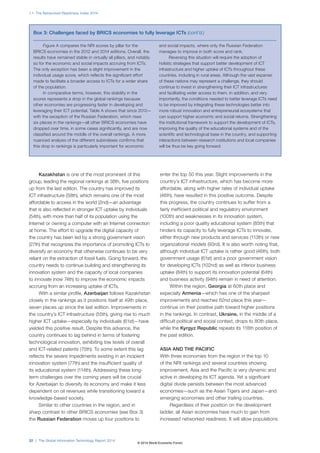 1.1: The Networked Readiness Index 2014
22 | The Global Information Technology Report 2014
Kazakhstan is one of the most prominent of this
group, leading the regional rankings at 38th, five positions
up from the last edition. The country has improved its
ICT infrastructure (58th), which remains one of the most
affordable to access in the world (2nd)—an advantage
that is also reflected in stronger ICT uptake by individuals
(54th), with more than half of its population using the
Internet or owning a computer with an Internet connection
at home. The effort to upgrade the digital capacity of
the country has been led by a strong government vision
(27th) that recognizes the importance of promoting ICTs to
diversify an economy that otherwise continues to be very
reliant on the extraction of fossil fuels. Going forward, the
country needs to continue building and strengthening its
innovation system and the capacity of local companies
to innovate (now 74th) to improve the economic impacts
accruing from an increasing uptake of ICTs.
With a similar profile, Azerbaijan follows Kazakhstan
closely in the rankings as it positions itself at 49th place,
seven places up since the last edition. Improvements in
the country’s ICT infrastructure (55th), giving rise to much
higher ICT uptake—especially by individuals (61st)—have
yielded this positive result. Despite this advance, the
country continues to lag behind in terms of fostering
technological innovation, exhibiting low levels of overall
and ICT-related patents (75th). To some extent this lag
reflects the severe impediments existing in an incipient
innovation system (77th) and the insufficient quality of
its educational system (114th). Addressing these long-
term challenges over the coming years will be crucial
for Azerbaijan to diversify its economy and make it less
dependent on oil revenues while transitioning toward a
knowledge-based society.
Similar to other countries in the region, and in
sharp contrast to other BRICS economies (see Box 3)
the Russian Federation moves up four positions to
enter the top 50 this year. Slight improvements in the
country’s ICT infrastructure, which has become more
affordable, along with higher rates of individual uptake
(46th), have resulted in this positive outcome. Despite
this progress, the country continues to suffer from a
fairly inefficient political and regulatory environment
(100th) and weaknesses in its innovation system,
including a poor quality educational system (85th) that
hinders its capacity to fully leverage ICTs to innovate,
either through new products and services (113th) or new
organizational models (93rd). It is also worth noting that,
although individual ICT uptake is rather good (46th), both
government usage (61st) and a poor government vision
for developing ICTs (102nd) as well as inferior business
uptake (84th) to support its innovation potential (64th)
and business activity (94th) remain in need of attention.
Within the region, Georgia at 60th place and
especially Armenia—which has one of the sharpest
improvements and reaches 62nd place this year—
continue on their positive path toward higher positions
in the rankings. In contrast, Ukraine, in the middle of a
difficult political and social context, drops to 80th place,
while the Kyrgyz Republic repeats its 118th position of
the past edition.
ASIA AND THE PACIFIC
With three economies from the region in the top 10
of the NRI rankings and several countries showing
improvement, Asia and the Pacific is very dynamic and
active in developing its ICT agenda. Yet a significant
digital divide persists between the most advanced
economies—such as the Asian Tigers and Japan—and
emerging economies and other trailing countries.
Regardless of their position on the development
ladder, all Asian economies have much to gain from
increased networked readiness. It will allow populations
Figure A compares the NRI scores by pillar for the
BRICS economies in the 2012 and 2014 editions. Overall, the
results have remained stable in virtually all pillars, and notably
so for the economic and social impacts accruing from ICTs.
The only exception has been a slight improvement in the
individual usage score, which reflects the significant effort
made to facilitate a broader access to ICTs for a wider share
of the population.
In comparative terms, however, this stability in the
scores represents a drop in the global rankings because
other economies are progressing faster in developing and
leveraging their ICT potential. Table A shows that since 2012—
with the exception of the Russian Federation, which rises
six places in the rankings—all other BRICS economies have
dropped over time, in some cases significantly, and are now
classified around the middle of the overall rankings. A more
nuanced analysis of the different subindexes confirms that
this drop in rankings is particularly important for economic
and social impacts, where only the Russian Federation
manages to improve in both score and rank.
Reversing this situation will require the adoption of
holistic strategies that support better development of ICT
infrastructure and higher uptake of ICTs throughout these
countries, including in rural areas. Although the vast expanse
of these nations may represent a challenge, they should
continue to invest in strengthening their ICT infrastructures
and facilitating wider access to them. In addition, and very
importantly, the conditions needed to better leverage ICTs need
to be improved by integrating these technologies better into
more robust innovation and entrepreneurial ecosystems that
can support higher economic and social returns. Strengthening
the institutional framework to support the development of ICTs,
improving the quality of the educational systems and of the
scientific and technological base in the country, and supporting
interactions between research institutions and local companies
will be thus be key going forward.
Box 3: Challenges faced by BRICS economies to fully leverage ICTs (cont’d.)
© 2014 World Economic Forum
 