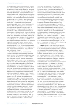 1.1: The Networked Readiness Index 2014
24 | The Global Information Technology Report 2014
worsening because of excessive bureaucracy and red
tape, high taxes (135th), and delayed availability of new
technologies (107th), at least at the national, aggregate
level. In terms of readiness, China is making an effort to
improve its infrastructure, with augmented production
of electricity and higher international Internet bandwidth
capacity and server security. Yet performance in these
dimensions is still relatively low because improvements
hardly keep up with the country’s rapid development.
Moreover, progress on the construction of hard ICT
infrastructure is counterbalanced by a diminished
accessibility of digital content (67th). And although the
skill base of the workforce is growing (for instance,
participation in secondary education is growing to
reach 86.6 percent of its population), it is not growing
as quickly as in other competing economies, and the
country attains a relatively low 59th position on the skills
pillar. Furthermore, the affordability of ICTs has dropped
to 60th place, representing the main area of decline. All
these limitations combine to realize only low economic
impacts (81st), allowing a limited impact of ICTs on new
services and products and a low share of the workforce
employed in knowledge-intensive activities. Further
and sustained efforts should be made to unleash the
innovative potential of ICTs, both through investment in
capacity building and infrastructure and through a more
open and creative environment that could foster new
ideas and business models.
Since the last assessment, Indonesia climbs
12 places to attain 64th position, the third best result
among members of the Association of Southeast Asian
Nations (ASEAN) after Singapore and Malaysia.11
This
result is achieved thanks to balanced improvements
across the board rather than to a sharp increase in one
particular area, although more significant progress takes
place in the environment subindex. Both the political
and regulatory environment (68th) and the business
environment (62nd) are improving. The former is driven
by stronger perceptions about the effectiveness of the
country’s institutions, with enhanced intellectual property
protection (55th), a more efficient legal system (49th),
and better-developed ICT regulations (46th). The latter
is driven by stronger local competition (66th, up several
positions since last year) and the greater availability
of the latest technologies (60th), while venture capital
availability remains high (17th) and slightly improving as
well. However, further advancements can be achieved
in this area, as excessive red tape continues to limit the
creation of new businesses. Indonesia’s readiness also
improves. While affordability remains one of its main
strengths (37th), progress in skills and infrastructure
add to the country’s fairly solid performance. After
having achieved full mobile network coverage last year,
its international Internet bandwidth capacity improves
significantly to reach 77th place. In terms of skills, the
quality of its educational system is improving as well
as its population’s participation in higher education,
with a secondary education enrollment rate of 81
percent. Yet readiness can be further enhanced by
continuing investing in education and especially in ICT
infrastructure, where the capacity of secure Internet
servers (105th) and electricity production (104th) remain
insufficient to sustain future ICT development. Usage,
also on a positive trend, has stayed more stable.
Across stakeholders, businesses (36th) lead, with
companies quickly absorbing the latest technologies
and increasingly integrating ICTs in their daily activities.
Businesses are followed by the government (49th),
while households continue to lag behind (95th). The
penetration of mobile phones passed 100 subscriptions
per population a few years ago, mobile broadband
subscriptions are rapidly evolving, and social networks
are popular. However, the low usage of the Internet
(112th) and the scarce availability of personal computers
(103rd) and home Internet connections (117th) still
reflect gaps in the fulfilment of Indonesia’s ICT agenda.
Consequently, economic and social impacts (86th and
63rd, respectively) are increasing but still low compared
to the tremendous improvements registered in the few
years. It is hoped that the benefits of ICTs are building up
and will be secured in the near future.
Thailand, similar to most other ASEAN members,
improves its performance this year, reaching 67th place
in the rankings. Despite the wide gap vis-à-vis Singapore
and, to a lesser extent, Malaysia, Thailand exhibits
progress in all the subindexes. Its main strengths lie in
its relative affordability of ICTs (47th) and its business
and innovation environment (45th). However, in both
these pillars Thailand alternates good results with areas
for improvement. For example, in terms of affordability,
the accessible mobile phone tariffs (30th) are
counterbalanced by less competitive broadband Internet
prices (86th). Similarly, the business and innovation
environment includes a high level of local competition
(41st) as well as low government procurement of
advanced technology (105th). Business usage is another
area of relative strength (59th), thanks to the widespread
use of ICTs for consumer transactions (50th) and also
to active technology absorption (50th). Individual usage
of ICTs still lags behind (85th), yet it shows significant
improvement with a good penetration of mobile
phones (38th) and usage of virtual social networks
(49th), comparable to those of advanced economies.
Yet, aside from mobile telephony, other technologies
remain relatively scant, especially the breadth of
mobile broadband technologies (132nd). Moreover, the
institutional environment does not seem to be particularly
conducive (79th) and the government does not appear
to be particularly eager to push the digital agenda
nationwide (84th). The resulting economic impact is
therefore not yet satisfactory (104th), with few ICT PCT
applications, few organizational models, and a low share
of the workforce in knowledge-intensive activities.
© 2014 World Economic Forum
 