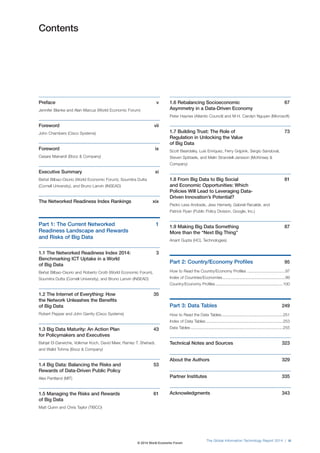 The Global Information Technology Report 2014 | iii
Contents
Preface v
Jennifer Blanke and Alan Marcus (World Economic Forum)
Foreword vii
John Chambers (Cisco Systems)
Foreword ix
Cesare Mainardi (Booz & Company)
Executive Summary xi
Beñat Bilbao-Osorio (World Economic Forum), Soumitra Dutta
(Cornell University), and Bruno Lanvin (INSEAD)
The Networked Readiness Index Rankings xix
Part 1: The Current Networked 1
Readiness Landscape and Rewards
and Risks of Big Data
1.1 The Networked Readiness Index 2014: 3
Benchmarking ICT Uptake in a World
of Big Data
Beñat Bilbao-Osorio and Roberto Crotti (World Economic Forum),
Soumitra Dutta (Cornell University), and Bruno Lanvin (INSEAD)
1.2 The Internet of Everything: How 35
the Network Unleashes the Benefits
of Big Data
Robert Pepper and John Garrity (Cisco Systems)
1.3 Big Data Maturity: An Action Plan 43
for Policymakers and Executives
Bahjat El-Darwiche, Volkmar Koch, David Meer, Ramez T. Shehadi,
and Walid Tohme (Booz & Company)
1.4 Big Data: Balancing the Risks and 53
Rewards of Data-Driven Public Policy
Alex Pentland (MIT)
1.5 Managing the Risks and Rewards 61
of Big Data
Matt Quinn and Chris Taylor (TIBCO)
1.6 Rebalancing Socioeconomic 67
Asymmetry in a Data-Driven Economy
Peter Haynes (Atlantic Council) and M-H. Carolyn Nguyen (Microsoft)
1.7 Building Trust: The Role of 73
Regulation in Unlocking the Value
of Big Data
Scott Beardsley, Luís Enríquez, Ferry Grijpink, Sergio Sandoval,
Steven Spittaels, and Malin Strandell-Jansson (McKinsey &
Company)
1.8 From Big Data to Big Social 81
and Economic Opportunities: Which
Policies Will Lead to Leveraging Data-
Driven Innovation’s Potential?
Pedro Less Andrade, Jess Hemerly, Gabriel Recalde, and
Patrick Ryan (Public Policy Division, Google, Inc.)
1.9 Making Big Data Something 87
More than the “Next Big Thing”
Anant Gupta (HCL Technologies)
Part 2: Country/Economy Profiles 95
How to Read the Country/Economy Profiles ..................................97
Index of Countries/Economies........................................................99
Country/Economy Profiles ............................................................100
Part 3: Data Tables 249
How to Read the Data Tables.......................................................251
Index of Data Tables.....................................................................253
Data Tables ..................................................................................255
Technical Notes and Sources 323
About the Authors 329
Partner Institutes 335
Acknowledgments 343
© 2014 World Economic Forum
 