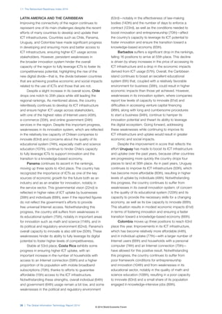 1.1: The Networked Readiness Index 2014
26 | The Global Information Technology Report 2014
LATIN AMERICA AND THE CARIBBEAN
Improving the connectivity of the region continues to
represent one of its main challenges despite the recent
efforts of many countries to develop and update their
ICT infrastructures. Countries such as Chile, Panama,
Uruguay, and Colombia have made significant progress
in developing and ensuring more and better access to
ICT infrastructure, ensuring higher ICT usage across
stakeholders. However, persistent weaknesses in
the broader innovation system hinder the overall
capacity of the region to fully leverage ICTs to foster its
competitiveness potential, highlighting the rise of the
new digital divide—that is, the divide between countries
that are achieving positive economic and social impacts
related to the use of ICTs and those that are not.
Despite a slight increase in its overall score, Chile
drops one notch to 35th place while still leading the
regional rankings. As mentioned above, the country
relentlessly continues to develop its ICT infrastructure
and ensure higher ICT usage across stakeholders,
with one of the highest rates of Internet users (45th),
e-commerce (35th), and online government (24th)
services in the region. Despite this important progress,
weaknesses in its innovation system, which are reflected
in the relatively low capacity of Chilean companies to
innovate (63rd) and concerns about the quality of its
educational system (74th), especially math and science
education (107th), continue to hinder Chile’s capacity
to fully leverage ICTs to support innovation and the
transition to a knowledge-based economy.
Panama continues its ascent in the rankings,
moving up three spots to 43rd place. The country has
recognized the importance of ICTs as one of the key
sources of economic growth for the future both as an
industry and as an enabler for innovation, notably in
the service sector. This governmental vision (22nd) is
reflected in higher rates of ICT uptake by businesses
(39th) and individuals (68th), even if the reported figures
do not reflect the government’s efforts to provide
free universal Internet access. Notwithstanding this
progress, the country still suffers from weaknesses in
its educational system (75th), notably in important areas
for innovation such as math and science (114th), and in
its political and regulatory environment (62nd). Panama’s
overall capacity to innovate is also still low (50th). These
weaknesses hinder its ability to fully leverage its digital
potential to foster higher levels of competitiveness.
Stable at 53rd place, Costa Rica exhibits some
progress in ensuring higher ICT uptake, with an
important increase in the number of households with
access to an Internet connection (59th) and a higher
proportion of its population with mobile broadband
subscriptions (70th), thanks to efforts to guarantee
affordable (15th) access to the ICT infrastructure.
Notwithstanding these strengths, overall individual (64th)
and government (64th) usage remain a bit low, and some
weaknesses in the political and regulatory environment
(63rd)—notably in the effectiveness of law-making
bodies (140th) and the number of days to enforce a
contract (123rd), as well as the conditions needed to
boost innovation and entrepreneurship (70th)—affect
the country’s capacity to leverage its ICT potential to
foster innovation and ensure the transition toward a
knowledge-based economy (65th).
Barbados suffers a significant drop in the rankings,
falling 16 positions to arrive at 55th place. This decline
is driven by sharp increases in the price of accessing its
ICT infrastructure and a drop in the economic impacts
derived from ICT usage (57th). Overall, the Caribbean
island continues to boast an excellent educational
system (6th) that, coupled with a relatively favorable
environment for business (38th), could result in higher
economic impacts than those yet achieved. However,
weaknesses in its innovation system, where companies
report low levels of capacity to innovate (81st) and
difficulties in accessing venture capital financing
(98th), along with long and cumbersome procedures
to start a business (94th), continue to hamper its
innovation potential and thwart its ability to leverage
the digital ecosystem. Going forward, addressing
these weaknesses while continuing to improve its
ICT infrastructure and uptake would result in greater
economic and social impacts.
Despite the improvement in score that reflects the
effort Uruguay has made to boost its ICT infrastructure
and uptake over the past years, because other countries
are progressing more quickly the country drops four
places to land at 56th place. As in past years, Uruguay
continues to improve its ICT infrastructure (50th), which
has become more affordable (80th), resulting in higher
levels of uptake by individuals (48th). Notwithstanding
this progress, the country continues to suffer from
weaknesses in its overall innovation system: of concern
is the quality of its educational system (120th) and its
capacity to provide the necessary skills for a changing
economy, as well as its low capacity to innovate (88th).
This situation results in modest economic impacts (61st)
in terms of fostering innovation and ensuring a faster
transition toward a knowledge-based economy (66th).
Colombia moves up three positions to reach 63rd
place this year. Improvements in its ICT infrastructure,
which has become relatively more affordable (44th),
and in individual uptake (77th)—with a larger number of
Internet users (66th) and households with a personal
computer (74th) and an Internet connection (75th)—
have allowed for this positive result. Notwithstanding
this progress, the country continues to suffer from
poor framework conditions for entrepreneurship
and innovation (104th) and from weaknesses in its
educational sector, notably in the quality of math and
science education (108th), resulting in a poor capacity
to innovate (83rd) and a small share of its population
engaged in knowledge-intensive jobs (89th).
© 2014 World Economic Forum
 
