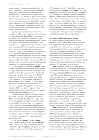 1.1: The Networked Readiness Index 2014
28 | The Global Information Technology Report 2014
sector to support the economic development of the
island, coupled with a positive political and regulatory
environment, have resulted in improvements in an
affordable (11th) ICT infrastructure and higher levels of
ICT users, even if less than half of its population uses the
Internet or has a computer with an Internet connection at
home. Improving the economic impacts (70th) accruing
from a higher use of ICTs will require resolving some
important weaknesses in the innovation system, such
as the capacity of local companies to innovate (72nd),
which is still considered low.
Despite some important improvements in the
penetration of ICTs among individuals, which is reflected
in a higher NRI score, South Africa remains stable at
70th place. In the past year, an expensive (112th) ICT
infrastructure (68th) has exhibited little progress. In using
ICTs, the business community (30th) seems to have
taken the lead, using ICTs vigorously in interactions with
other businesses (30th); this business-to-business use
seems much more developed than interactions with
consumers (62nd). On the other hand, the government
(103rd) lags substantially behind in embracing ICTs,
offering few online services (80th), which in turn results in
low social impacts (113th). Weaknesses in the innovation
system, notably in terms of skills development (97th), also
affect the country’s economic potential (49th) despite its
fairly robust political and regulatory environment.
In the bottom half of the rankings, Rwanda moves
up three positions to reach 85th place, regaining some
of the ground lost last year. Overall, the country depicts
a profile similar to that of previous years. It makes little
progress in improving its very expensive (128th) ICT
infrastructure (108th), which results in a low uptake
by its population (138th) despite the clear vision of
the government (5th) to promote ICTs in the country.
Weaknesses in its innovation system and the low
share of its population that graduates from secondary
education (139th) also affect its capacity to fully
leverage ICTs to boost innovation (93rd) or increase its
population’s online participation (112th).
Despite some very significant efforts to boost its
ICT infrastructure and ICT uptake by its population,
Kenya remains stable at 92nd place. As in the case
of Rwanda, despite a strong government vision (26th)
to develop ICTs, the actual uptake by its population
(113rd) continues to remain very low, albeit increasing:
only around 10 percent of households have a computer
(113th) or an Internet connection (103rd). Weaknesses in
the innovation and entrepreneurial environment (110th)
and a fairly low skills base (98th) also affect the capacity
of the country to fully achieve the potential benefits
accruing from ICTs.
In East Africa, Zambia (110th) and Uganda
(115th), swapping places from last year, and Tanzania
(125th) continue to lag behind in developing their ICT
infrastructures, promoting higher ICT uptake, and finally
benefiting from the economic yields associated with
it. The situation is similar in West Africa, where many
countries—such as Senegal (113th), Gabon (128th), and
Cameroon (131st)—remain at the bottom of the rankings
as a consequence of both the insufficient development
of their ICT infrastructures despite important progress
made in their mobile telephony uptake, and weaknesses
in their innovation systems that result in a low capacity to
boost their overall competitiveness. Efforts to close the
digital divide in these countries should focus not only on
developing their ICT infrastructures but also on improving
the framework conditions for innovation in order to avoid
the perpetuation of the gap in economic and social
impacts that constitute the new digital divide.
THE MIDDLE EAST AND NORTH AFRICA
As in previous years, the region depicts a highly
diversified outlook in terms of the capacity of countries
to leverage ICTs to boost competitiveness and well-
being. On the one hand, Israel and several Gulf
Cooperation Council states have continued their efforts
to improve ICT uptake and integrate ICTs better in
more robust innovation ecosystems in order to obtain
higher returns.12
On the other hand, many countries
in North Africa continue to lag behind and suffer from
important weaknesses in their framework conditions and
overall innovation capacity that prevent them from fully
leveraging ICTs and obtaining higher returns.
Israel repeats its position at 15th place, leading
the regional rankings with a stable profile. The country
continues to boast a fairly good ICT infrastructure (29th)
that remains affordable (35th) and results in very high
levels of ICT usage (14th) across all agents. Around
three-quarters of the country’s households count on a
personal computer (21st) and Internet connection (29th)
at home and are Internet users (31st), and more than
half of its population has access to mobile broadband
(26th). The government has also made a significant
effort to offer its services online (15th), and e-commerce
(23rd) is fairly well developed. In addition, the country
benefits from a rather skilful labor force (39th), despite
some concerns about the quality of education (56th),
that—coupled with favorable conditions for innovation
and entrepreneurship (14th) and a high capacity
of companies to innovate (4th)—result in very high
technological capacity, as evidenced by the high number
of overall patents (5th), notably in ICT-related fields (4th).
Qatar remains stable at 23rd place and leads
the rankings in the Arab world. In the past year, the
country has continued to improve and upgrade its
ICT infrastructure (31st) and uptake (18th), thanks
to a decisive effort led by the government’s strong
vision (3rd) that has identified ICTs as one of the key
industries that will diversify the local economy and
boost the productivity of all sectors. Qatar is among
the top 10 in the world in terms of Internet users (9th)
and households having access to a computer (8th) and
Internet connection (10th), which has become almost
© 2014 World Economic Forum
 