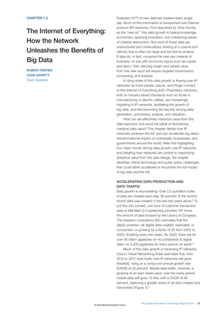 CHAPTER 1.2
The Internet of Everything:
How the Network
Unleashes the Benefits of
Big Data
ROBERT PEPPER
JOHN GARRITY
Cisco Systems
Exabytes (1018
) of new data are created every single
day. Much of this information is transported over Internet
protocol (IP) networks. First described by Clive Humby
as the “new oil,”1
this data growth is fueling knowledge
economies, sparking innovation, and unleashing waves
of creative destruction. But most of these data are
unstructured and underutilized, flowing at a volume and
velocity that is often too large and too fast to analyze.
If data do, in fact, comprise the new raw material of
business, on par with economic inputs such as capital
and labor,2
then deriving insight and added value
from this new input will require targeted transmission,
processing, and analysis.
A rising share of this data growth is flowing over IP
networks as more people, places, and things connect
to this Internet of Everything (IoE). Proprietary networks,
built on industry-siloed standards such as those in
manufacturing or electric utilities, are increasingly
migrating to IP networks, facilitating the growth of
big data, and fast becoming the key link among data
generation, processing, analysis, and utilization.
How can we effectively maximize value from this
data explosion and avoid the pitfall of diminishing
marginal data value? This chapter details how IP
networks underpin the IoE and can accelerate big data’s
transformational impact on individuals, businesses, and
governments around the world. After first highlighting
four major trends driving data growth over IP networks
and detailing how networks are central to maximizing
analytical value from the data deluge, the chapter
identifies critical technology and public policy challenges
that could either accelerate or encumber the full impact
of big data and the IoE.
ACCELERATING DATA PRODUCTION AND
DATA TRAFFIC
Data growth is skyrocketing. Over 2.5 quintillion bytes
of data are created each day; 90 percent of the world’s
stored data was created in the last two years alone.3
To
put this into context, one hour of customer transaction
data at Wal-Mart (2.5 petabytes) provides 167 times
the amount of data housed by the Library of Congress.
The research consultancy IDC estimates that the
digital universe—all digital data created, replicated, or
consumed—is growing by a factor of 30 from 2005 to
2020, doubling every two years. By 2020, there will be
over 40 trillion gigabytes (or 40 yottabytes) of digital
data—or 5,200 gigabytes for every person on earth.4
Much of this data growth is traversing IP networks.
Cisco’s Visual Networking Index estimates that, from
2012 to 2017, total traffic over IP networks will grow
threefold, rising at a compound annual growth rate
(CAGR) of 23 percent. Mobile data traffic, however, is
growing at an even faster pace: over the same period,
mobile data will grow 13-fold, with a CAGR of 66
percent, capturing a greater share of all data created and
transmitted (Figure 1).5
The Global Information Technology Report 2014 | 35
© 2014 World Economic Forum
 