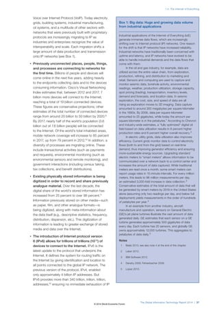 Voice over Internet Protocol (VoIP). Today electricity
grids, building systems, industrial manufacturing,
oil systems, and a multitude of other sectors with
networks that were previously built with proprietary
protocols are increasingly migrating to IP as
industries and enterprises recognize the value of
interoperability and scale. Each migration shifts a
large amount of data production and transmission
onto IP networks (see Box 1).
• Previously unconnected places, people, things,
and processes are connecting to networks for
the first time. Billions of people and devices will
come online in the next five years, adding heavily
to the endpoints collecting data and to the devices
consuming information. Cisco’s Visual Networking
Index estimates that, between 2012 and 2017, 7
billion more devices will connect to the Internet,
reaching a total of 19 billion connected devices.
These figures are conservative projections; other
estimates of the total number of connected devices
range from around 20 billion to 50 billion by 2020.9
By 2017, nearly half of the world’s population (3.6
billion out of 7.6 billion people) will be connected
to the Internet. Of the world’s total inhabited areas,
mobile network coverage will increase to 85 percent
in 2017, up from 79 percent in 2012.10
In addition, a
diversity of processes are migrating online. These
include transactional activities (such as payments
and requests), environmental monitoring (such as
environmental sensors and remote monitoring), and
government interactions (including census taking,
tax collections, and benefit distributions).
• Existing physically stored information is being
digitized in order to record and share previously
analogue material. Over the last decade, the
digital share of the world’s stored information has
increased from 25 percent to over 98 percent.11
Information previously stored on other media—such
as paper, film, and other analogue formats—is
being digitized, along with meta-information about
the data itself (e.g., descriptive statistics, frequency,
distribution, dispersion, etc.). This digitization of
information is leading to greater exchange of stored
media and data over the Internet.
• The introduction of Internet protocol version
6 (IPv6) allows for trillions of trillions (1038
) of
devices to connect to the Internet. IPv6 is the
latest update to the protocol that underpins the
Internet. It defines the system for routing traffic on
the Internet by giving identification and location to
all points connected to the global IP network. The
previous version of the protocol, IPv4, enabled
only approximately 4 billion IP addresses. But
IPv6 provides more than 340 trillion, trillion, trillion,
addresses,12
ensuring no immediate exhaustion of IP
Box 1: Big data: Huge and growing data volume
from industrial applications
Industrial applications of the Internet of Everything (IoE)
generate immense data flows, which are increasingly
shifting over to Internet protocol (IP) networks. One reason
for the shift is that IP networks have increased reliability.
Industrial networks have traditionally been concerned with
uptime and latency, and IP networks have evolved to be
able to handle industrial demands and the data flows that
come with them.
In the oil and gas industry, for example, data are
utilized across the entire value chain, from exploration,
production, refining, and distribution to marketing and
retail. Sensors and computing are used to capture and
monitor seismic data, borehole activity, environmental
readings, weather, production utilization, storage capacity,
spot pricing (trading), transportation, inventory levels,
demand and forecasts, and location data. In seismic
exploration, the cost, size, and speed of data are all
rising as exploration moves to 3D imaging. Data capture
amounted to around 300 megabytes per square kilometer
in the 1990s. By 2006, data per square kilometer
amounted to 25 gigabytes, while today the amount per
square kilometer is in the petabytes.1
According to Chevron
and industry-wide estimates, a “fully optimized” digital oil
field based on data utilization results in 8 percent higher
production rates and 6 percent higher overall recovery.2
In electric utility grids, data utilization also improves
efficiency. Current grids monitor data to control electricity
flows (both to and from the grid) based on real-time
demand, thus improving generator efficiency and ensuring
more-sustainable energy sources. Upgrading standard
electric meters to “smart meters” allows information to be
communicated over a network back to a control center and
increases the amount of data captured. While traditional
meters are read once a month, some smart meters can
report usage rates in 15-minute intervals. For every million
meters, this leads to 96 million measurements per day,
an estimated 3,000-fold increase in data collection.3
Conservative estimates of the total amount of data that will
be generated by smart meters by 2019 in the United States
alone (assuming only two readings per day, and below full
deployment) yields measurements in the order of hundreds
of petabytes per year.4
In an example from another industry, aircraft
manufacture and operation, sensors on General Electric
(GE)’s jet plane turbines illustrate the vast amount of data
generated daily. GE estimates that each sensor on a GE
turbine generates approximately 500 gigabytes of data
every day. Each turbine has 20 sensors, and globally GE
owns approximately 12,000 turbines. This aggregates to
petabytes of data daily.5
Notes
1 Beals 2013; see also note 4 at the end of this chapter.
2 Leber 2012.
3 IBM Software 2012.
4 Danahy 2009; Fehrenbacher 2009.
5 Lopez 2013.
The Global Information Technology Report 2014 | 37
1.2: The Internet of Everything
© 2014 World Economic Forum
 