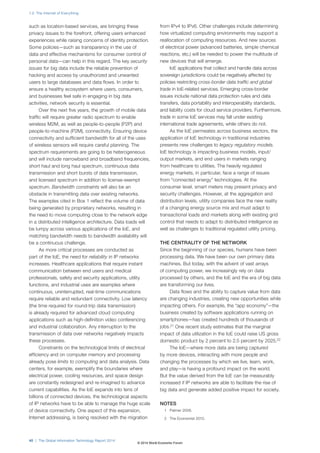such as location-based services, are bringing these
privacy issues to the forefront, offering users enhanced
experiences while raising concerns of identity protection.
Some policies—such as transparency in the use of
data and effective mechanisms for consumer control of
personal data—can help in this regard. The key security
issues for big data include the reliable prevention of
hacking and access by unauthorized and unwanted
users to large databases and data flows. In order to
ensure a healthy ecosystem where users, consumers,
and businesses feel safe in engaging in big data
activities, network security is essential.
Over the next five years, the growth of mobile data
traffic will require greater radio spectrum to enable
wireless M2M, as well as people-to-people (P2P) and
people-to-machine (P2M), connectivity. Ensuring device
connectivity and sufficient bandwidth for all of the uses
of wireless sensors will require careful planning. The
spectrum requirements are going to be heterogeneous
and will include narrowband and broadband frequencies,
short haul and long haul spectrum, continuous data
transmission and short bursts of data transmission,
and licensed spectrum in addition to license-exempt
spectrum. Bandwidth constraints will also be an
obstacle in transmitting data over existing networks.
The examples cited in Box 1 reflect the volume of data
being generated by proprietary networks, resulting in
the need to move computing close to the network edge
in a distributed intelligence architecture. Data loads will
be lumpy across various applications of the IoE, and
matching bandwidth needs to bandwidth availability will
be a continuous challenge.
As more critical processes are conducted as
part of the IoE, the need for reliability in IP networks
increases. Healthcare applications that require instant
communication between end users and medical
professionals, safety and security applications, utility
functions, and industrial uses are examples where
continuous, uninterrupted, real-time communications
require reliable and redundant connectivity. Low latency
(the time required for round-trip data transmission)
is already required for advanced cloud computing
applications such as high-definition video conferencing
and industrial collaboration. Any interruption to the
transmission of data over networks negatively impacts
these processes.
Constraints on the technological limits of electrical
efficiency and on computer memory and processing
already pose limits to computing and data analysis. Data
centers, for example, exemplify the boundaries where
electrical power, cooling resources, and space design
are constantly redesigned and re-imagined to advance
current capabilities. As the IoE expands into tens of
billions of connected devices, the technological aspects
of IP networks have to be able to manage the huge scale
of device connectivity. One aspect of this expansion,
Internet addressing, is being resolved with the migration
from IPv4 to IPv6. Other challenges include determining
how virtualized computing environments may support a
reallocation of computing resources. And new sources
of electrical power (advanced batteries, simple chemical
reactions, etc.) will be needed to power the multitude of
new devices that will emerge.
IoE applications that collect and handle data across
sovereign jurisdictions could be negatively affected by
policies restricting cross-border data traffic and global
trade in IoE-related services. Emerging cross-border
issues include national data protection rules and data
transfers, data portability and interoperability standards,
and liability costs for cloud service providers. Furthermore,
trade in some IoE services may fall under existing
international trade agreements, while others do not.
As the IoE permeates across business sectors, the
application of IoE technology in traditional industries
presents new challenges to legacy regulatory models.
IoE technology is impacting business models, input/
output markets, and end users in markets ranging
from healthcare to utilities. The heavily regulated
energy markets, in particular, face a range of issues
from “connected energy” technologies. At the
consumer level, smart meters may present privacy and
security challenges. However, at the aggregation and
distribution levels, utility companies face the new reality
of a changing energy source mix and must adapt to
transactional loads and markets along with existing grid
control that needs to adapt to distributed intelligence as
well as challenges to traditional regulated utility pricing.
THE CENTRALITY OF THE NETWORK
Since the beginning of our species, humans have been
processing data. We have been our own primary data
machines. But today, with the advent of vast arrays
of computing power, we increasingly rely on data
processed by others, and the IoE and the era of big data
are transforming our lives.
Data flows and the ability to capture value from data
are changing industries, creating new opportunities while
impacting others. For example, the “app economy”—the
business created by software applications running on
smartphones—has created hundreds of thousands of
jobs.21
One recent study estimates that the marginal
impact of data utilization in the IoE could raise US gross
domestic product by 2 percent to 2.5 percent by 2025.22
The IoE—where more data are being captured
by more devices, interacting with more people and
changing the processes by which we live, learn, work,
and play—is having a profound impact on the world.
But the value derived from the IoE can be measurably
increased if IP networks are able to facilitate the rise of
big data and generate added positive impact for society.
NOTES
1 Palmer 2006.
2 The Economist 2010.
1.2: The Internet of Everything
40 | The Global Information Technology Report 2014
© 2014 World Economic Forum
 