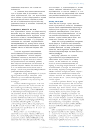 performance or allow them to gain access to new
revenue pools.
This continuation of a trusted managerial approach
does not, however, imply an endorsement of inertia.
Rather, organizations must foster a new decision-making
culture to exploit the opportunities presented by big data
and prepare their own internal capabilities to handle
this new era. At the same time, they must encourage
governments to nurture an environment conducive to the
exploitation of big data.
THE BUSINESS IMPACT OF BIG DATA
Many organizations are still in the early stages of reaping
the benefits of big data. Writing in the Harvard Business
Review, Andrew McAfee and Erik Brynjolfsson explored
the impact of big data on corporate performance. The
authors interviewed executives in 330 publicly traded
companies in the United States. They then examined
relevant performance data, enabling them to measure
the extent to which corporate attitudes toward big data
correlated with how the respective companies were
faring.
McAfee and Brynjolfsson’s conclusions were
remarkable for establishing a connection between
big data and performance: “The more companies
characterized themselves as data-driven, the better
they performed on objective measures of financial
and operational results.” The advantage gained by
these companies over their rivals was also marked: “In
particular, companies in the top third of their industry
in the use of data-driven decision-making were, on
average, 5 percent more productive and 6 percent more
profitable than their competitors.”4
Despite these findings, broad adoption of advanced
big data practices has not yet materialized. A 2013
Gartner survey found that less than 8 percent of
companies surveyed have actually deployed big data
technology.5
Investment in forthcoming projects is much more
widespread; the research firm IDC has forecasted that
the market for big data technology and services will
reach US$16.9 billion by 2015, up from US$3.2 billion
in 2010. This represents a 40 percent annual growth
rate, seven times the rate for the overall ICT business.6
This trend is affecting all regions. For example, over 40
percent of chief information officers in the Middle East,
according to IDC, are considering big data technology
investment in 2013. Although few have actually
undertaken large-scale big data or analytics programs
to date, IDC forecasts investment in this area to grow at
a compound annual growth rate of over 20 percent over
the coming five years.7
Both expenditure and implementation vary
substantially across regions, industries, and functional
domains. For example, highly digitized industries such
as telecommunications and travel still tend to spend
substantially more on big data projects than the energy
sector, and there is far more implementation of big data
initiatives in the United States than in the Asia Pacific
region. Meanwhile, the Economist Intelligence Unit found
that big data is most frequently enlisted to assist financial
management and marketing/sales, and deemed least
valuable in human resources management.8
How big data is used
The big data maturity stages (Figure 2) depict the
various ways in which data can be used, from selective
adoption to large-scale implementation. Depending on
the maturity of an organization’s big data capabilities,
big data can significantly increase top-line revenues
and markedly reduce operational expenses. The path
to business model transformation, the highest level
of maturity, promises potential high returns but often
involves major investment over many years.
The first maturity stage, performance management,
enables executives to view their own business more
clearly through, for example, user-friendly management
information dashboards. This stage typically relies on
internal data, with an organization establishing key
performance indicators (KPIs) to evaluate its success at
achieving stated goals.
During stage 2, functional area excellence,
organizations start to experiment with internal and
external data to improve selected facets of their
business. This may involve sales and marketing
techniques such as customer segmentation and
targeting, or entry-stage analytical methods for product
recommendations. For example, one retailer analyzed
data recounting the past purchasing behavior of
individual customers in conjunction with the company’s
most recent sales to predict and recommend each
customer’s most likely next purchase. This resulted in a
revenue increase of up to 5 percent, depending on the
customer segment.
Advances in operational efficiency through big data,
such as the efficient deployment of staff resources and
the optimization of the supply chain, also reside within
this maturity stage. Recent examples include a German
car manufacturer that used real-time performance
monitoring of production machinery to trigger a 20
percent increase in productivity. Each machine was
tightly monitored to highlight downtime and plan around
those production disruptions to optimize the utilization of
the overall plant. In the public sector, a Canadian hospital
observed previously unseen patterns in streaming
data from monitoring of newborns, enabling detection
of dangerous infections 24 hours before symptoms
appeared.9
At the value proposition enhancement stage (stage
3), organizations start to monetize big data, positioning it
as a value driver of the business that offers a new source
of competitive advantage beyond the mere improvement
of operations or services. In many instances this
involves obtaining data from external sources and
The Global Information Technology Report 2014 | 45
Chapter 1.3: Big Data Maturity
© 2014 World Economic Forum
 
