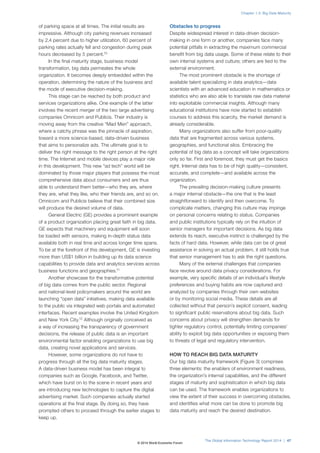 of parking space at all times. The initial results are
impressive. Although city parking revenues increased
by 2.4 percent due to higher utilization, 60 percent of
parking rates actually fell and congestion during peak
hours decreased by 5 percent.10
In the final maturity stage, business model
transformation, big data permeates the whole
organization. It becomes deeply embedded within the
operation, determining the nature of the business and
the mode of executive decision-making.
This stage can be reached by both product and
services organizations alike. One example of the latter
involves the recent merger of the two large advertising
companies Omnicom and Publicis. Their industry is
moving away from the creative “Mad Men” approach,
where a catchy phrase was the pinnacle of aspiration,
toward a more science-based, data-driven business
that aims to personalize ads. The ultimate goal is to
deliver the right message to the right person at the right
time. The Internet and mobile devices play a major role
in this development. This new “ad tech” world will be
dominated by those major players that possess the most
comprehensive data about consumers and are thus
able to understand them better—who they are, where
they are, what they like, who their friends are, and so on.
Omnicom and Publicis believe that their combined size
will produce the desired volume of data.
General Electric (GE) provides a prominent example
of a product organization placing great faith in big data.
GE expects that machinery and equipment will soon
be loaded with sensors, making in-depth status data
available both in real time and across longer time spans.
To be at the forefront of this development, GE is investing
more than US$1 billion in building up its data science
capabilities to provide data and analytics services across
business functions and geographies.11
Another showcase for the transformative potential
of big data comes from the public sector. Regional
and national-level policymakers around the world are
launching “open data” initiatives, making data available
to the public via integrated web portals and automated
interfaces. Recent examples involve the United Kingdom
and New York City.12
Although originally conceived as
a way of increasing the transparency of government
decisions, the release of public data is an important
environmental factor enabling organizations to use big
data, creating novel applications and services.
However, some organizations do not have to
progress through all the big data maturity stages.
A data-driven business model has been integral to
companies such as Google, Facebook, and Twitter,
which have burst on to the scene in recent years and
are introducing new technologies to capture the digital
advertising market. Such companies actually started
operations at the final stage. By doing so, they have
prompted others to proceed through the earlier stages to
keep up.
Obstacles to progress
Despite widespread interest in data-driven decision-
making in one form or another, companies face many
potential pitfalls in extracting the maximum commercial
benefit from big data usage. Some of these relate to their
own internal systems and culture; others are tied to the
external environment.
The most prominent obstacle is the shortage of
available talent specializing in data analytics—data
scientists with an advanced education in mathematics or
statistics who are also able to translate raw data material
into exploitable commercial insights. Although many
educational institutions have now started to establish
courses to address this scarcity, the market demand is
already considerable.
Many organizations also suffer from poor-quality
data that are fragmented across various systems,
geographies, and functional silos. Embracing the
potential of big data as a concept will take organizations
only so far. First and foremost, they must get the basics
right. Internal data has to be of high quality—consistent,
accurate, and complete—and available across the
organization.
The prevailing decision-making culture presents
a major internal obstacle—the one that is the least
straightforward to identify and then overcome. To
complicate matters, changing this culture may impinge
on personal concerns relating to status. Companies
and public institutions typically rely on the intuition of
senior managers for important decisions. As big data
extends its reach, executive instinct is challenged by the
facts of hard data. However, while data can be of great
assistance in solving an actual problem, it still holds true
that senior management has to ask the right questions.
Many of the external challenges that companies
face revolve around data privacy considerations. For
example, very specific details of an individual’s lifestyle
preferences and buying habits are now captured and
analyzed by companies through their own websites
or by monitoring social media. These details are all
collected without that person’s explicit consent, leading
to significant public reservations about big data. Such
concerns about privacy will strengthen demands for
tighter regulatory control, potentially limiting companies’
ability to exploit big data opportunities or exposing them
to threats of legal and regulatory intervention.
HOW TO REACH BIG DATA MATURITY
Our big data maturity framework (Figure 3) comprises
three elements: the enablers of environment readiness,
the organization’s internal capabilities, and the different
stages of maturity and sophistication in which big data
can be used. The framework enables organizations to
view the extent of their success in overcoming obstacles,
and identifies what more can be done to promote big
data maturity and reach the desired destination.
The Global Information Technology Report 2014 | 47
Chapter 1.3: Big Data Maturity
© 2014 World Economic Forum
 