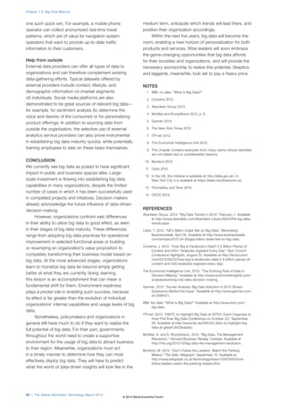 one such quick win. For example, a mobile phone
operator can collect anonymized real-time travel
patterns, which are of value for navigation system
operators that want to provide up-to-date traffic
information to their customers.
Help from outside
External data providers can offer all types of data to
organizations and can therefore complement existing
data-gathering efforts. Typical datasets offered by
external providers include contact, lifestyle, and
demographic information on (market segments
of) individuals. Social media platforms are also
demonstrated to be great sources of relevant big data—
for example, for sentiment analysis (to determine the
voice and desires of the consumer) or for personalizing
product offerings. In addition to sourcing data from
outside the organization, the selective use of external
analytics service providers can also prove instrumental
in establishing big data maturity quickly, while potentially
training employees to take on these tasks themselves.
CONCLUSION
We currently see big data as poised to have significant
impact in public and business spaces alike. Large-
scale investment is flowing into establishing big data
capabilities in many organizations, despite the limited
number of cases in which it has been successfully used
in completed projects and initiatives. Decision makers
already acknowledge the future influence of data-driven
decision-making.
However, organizations confront vast differences
in their ability to utilize big data to good effect, as seen
in their stages of big data maturity. These differences
range from adopting big data practices for operational
improvement in selected functional areas or building
or revamping an organization’s value proposition to
completely transforming their business model based on
big data. At the more advanced stages, organizations
learn to monetize big data far beyond simply getting
better at what they are currently doing; learning
this lesson is an accomplishment that can mean a
fundamental shift for them. Environment readiness
plays a pivotal role in enabling such success, because
its effect is far greater than the evolution of individual
organizations’ internal capabilities and usage levels of big
data.
Nonetheless, policymakers and organizations in
general still have much to do if they want to realize the
full potential of big data. For their part, governments
throughout the world need to create a supportive
environment for the usage of big data to attract business
to their region. Meanwhile, organizations must act
in a timely manner to determine how they can most
effectively deploy big data. They will have to predict
what the world of data-driven insights will look like in the
medium term, anticipate which trends will lead there, and
position their organization accordingly.
Within the next five years, big data will become the
norm, enabling a new horizon of personalization for both
products and services. Wise leaders will soon embrace
the game-changing opportunities that big data affords
for their societies and organizations, and will provide the
necessary sponsorship to realize this potential. Skeptics
and laggards, meanwhile, look set to pay a heavy price.
NOTES
1 IBM, no date. “What Is Big Data?”
2 Constine 2012.
3 Aberdeen Group 2013.
4 McAfee and Brynjolfsson 2012, p. 6.
5 Gartner 2013.
6 The New York Times 2012.
7 ITP.net 2013.
8 The Economist Intelligence Unit 2013.
9 This chapter contains examples from many clients whose identities
are not stated due to confidentiality reasons.
10 Munford 2013.
11 Catts 2012.
12 In the UK, the initiative is available at http://data.gov.uk/; in
New York City it is available at https://data.cityofnewyork.us/.
13 Polonetsky and Tene 2013.
14 OECD 2013.
REFERENCES
Aberdeen Group. 2013. “Big Data Trends in 2013,” February 1. Available
at http://www.aberdeen.com/Aberdeen-Library/8244/RA-big-data-
trends.aspx.
Catts, T. 2012. “GE’s Billion-Dollar Bet on Big Data.” Bloomberg
Businessweek, April 26. Available at http://www.businessweek.
com/articles/2012-04-26/ges-billion-dollar-bet-on-big-data.
Constine, J. 2012. “How Big Is Facebook’s Data? 2.5 Billion Pieces of
Content and 500+ Terabytes Ingested Every Day.” Tech Crunch
Conference Highlights, August 22. Available at http://techcrunch.
com/2012/08/22/how-big-is-facebooks-data-2-5-billion-pieces-of-
content-and-500-terabytes-ingested-every-day/.
The Economist Intelligence Unit. 2013. “The Evolving Role of Data in
Decision-Making.” Available at http://www.economistinsights.com/
analysis/evolving-role-data-decision-making.
Gartner. 2013. “Survey Analysis: Big Data Adoption in 2013 Shows
Substance Behind the Hype.” Available at http://www.gartner.com/
id=2589121.
IBM. No date. “What Is Big Data?” Available at http://www.ibm.com/
big-data.
ITP.net. 2013. “DWTC to Highlight Big Data at GITEX: Event Organiser to
Host First Ever Big Data Conference on October 22,” September
29. Available at http://www.itp.net/595102-dwtc-to-highlight-big-
data-at-gitex#.UkrZ9oasiSo.
McAfee, A. and E. Brynjolfsson. 2012. “Big Data: The Management
Revolution.” Harvard Business Review, October. Available at
http://hbr.org/2012/10/big-data-the-management-revolution.
Munford, M. 2013. “Don’t Follow the Leaders, Watch the Parking
Meters.” The Daily Telegraph, September 15. Available at
http://www.telegraph.co.uk/technology/news/10307926/Dont-
follow-leaders-watch-the-parking-meters.html.
Chapter 1.3: Big Data Maturity
50 | The Global Information Technology Report 2014
© 2014 World Economic Forum
 