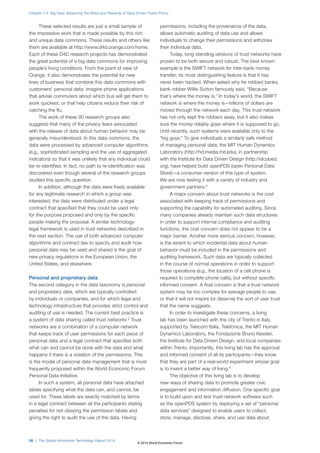 These selected results are just a small sample of
the impressive work that is made possible by this rich
and unique data commons. These results and others like
them are available at http://www.d4d.orange.com/home.
Each of these D4D research projects has demonstrated
the great potential of a big data commons for improving
people’s living conditions. From the point of view of
Orange, it also demonstrates the potential for new
lines of business that combine this data commons with
customers’ personal data: imagine phone applications
that advise commuters about which bus will get them to
work quickest, or that help citizens reduce their risk of
catching the flu.
The work of these 90 research groups also
suggests that many of the privacy fears associated
with the release of data about human behavior may be
generally misunderstood. In this data commons, the
data were processed by advanced computer algorithms
(e.g., sophisticated sampling and the use of aggregated
indicators) so that it was unlikely that any individual could
be re-identified. In fact, no path to re-identification was
discovered even though several of the research groups
studied this specific question.
In addition, although the data were freely available
for any legitimate research in which a group was
interested, the data were distributed under a legal
contract that specified that they could be used only
for the purpose proposed and only by the specific
people making the proposal. A similar technology-
legal framework is used in trust networks described in
the next section. The use of both advanced computer
algorithms and contract law to specify and audit how
personal data may be used and shared is the goal of
new privacy regulations in the European Union, the
United States, and elsewhere.
Personal and proprietary data
The second category in the data taxonomy is personal
and proprietary data, which are typically controlled
by individuals or companies, and for which legal and
technology infrastructure that provides strict control and
auditing of use is needed. The current best practice is
a system of data sharing called trust networks.2
Trust
networks are a combination of a computer network
that keeps track of user permissions for each piece of
personal data and a legal contract that specifies both
what can and cannot be done with the data and what
happens if there is a violation of the permissions. This
is the model of personal data management that is most
frequently proposed within the World Economic Forum
Personal Data Initiative.
In such a system, all personal data have attached
labels specifying what the data can, and cannot, be
used for. These labels are exactly matched by terms
in a legal contract between all the participants stating
penalties for not obeying the permission labels and
giving the right to audit the use of the data. Having
permissions, including the provenance of the data,
allows automatic auditing of data use and allows
individuals to change their permissions and withdraw
their individual data.
Today, long-standing versions of trust networks have
proven to be both secure and robust. The best known
example is the SWIFT network for inter-bank money
transfer; its most distinguishing feature is that it has
never been hacked. When asked why he robbed banks,
bank robber Willie Sutton famously said, “Because
that’s where the money is.” In today’s world, the SWIFT
network is where the money is—trillions of dollars are
moved through the network each day. This trust network
has not only kept the robbers away, but it also makes
sure the money reliably goes where it is supposed to go.
Until recently, such systems were available only to the
“big guys.” To give individuals a similarly safe method
of managing personal data, the MIT Human Dynamics
Laboratory (http://hd.media.mit.edu), in partnership
with the Institute for Data Driven Design (http://idcubed.
org), have helped build openPDS (open Personal Data
Store)—a consumer version of this type of system.
We are now testing it with a variety of industry and
government partners.3
A major concern about trust networks is the cost
associated with keeping track of permissions and
supporting the capability for automated auditing. Since
many companies already maintain such data structures
in order to support internal compliance and auditing
functions, the cost concern does not appear to be a
major barrier. Another more serious concern, however,
is the extent to which incidental data about human
behavior must be included in the permissions and
auditing framework. Such data are typically collected
in the course of normal operations in order to support
those operations (e.g., the location of a cell phone is
required to complete phone calls), but without specific
informed consent. A final concern is that a trust network
system may be too complex for average people to use,
or that it will not inspire (or deserve) the sort of user trust
that the name suggests.
In order to investigate these concerns, a living
lab has been launched with the city of Trento in Italy,
supported by Telecom Italia, Telefonica, the MIT Human
Dynamics Laboratory, the Fondazione Bruno Kessler,
the Institute for Data Driven Design, and local companies
within Trento. Importantly, this living lab has the approval
and informed consent of all its participants—they know
that they are part of a real-world experiment whose goal
is to invent a better way of living.4
The objective of this living lab is to develop
new ways of sharing data to promote greater civic
engagement and information diffusion. One specific goal
is to build upon and test trust-network software such
as the openPDS system by deploying a set of “personal
data services” designed to enable users to collect,
store, manage, disclose, share, and use data about
Chapter 1.4: Big Data: Balancing the Risks and Rewards of Data-Driven Public Policy
56 | The Global Information Technology Report 2014
© 2014 World Economic Forum
 