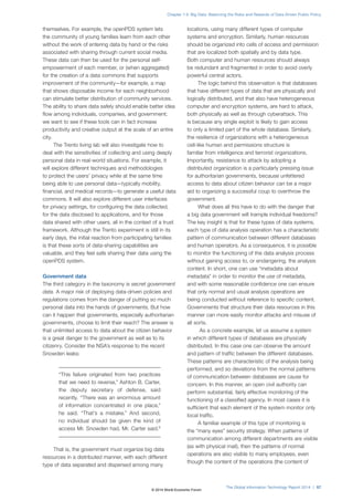 themselves. For example, the openPDS system lets
the community of young families learn from each other
without the work of entering data by hand or the risks
associated with sharing through current social media.
These data can then be used for the personal self-
empowerment of each member, or (when aggregated)
for the creation of a data commons that supports
improvement of the community—for example, a map
that shows disposable income for each neighborhood
can stimulate better distribution of community services.
The ability to share data safely should enable better idea
flow among individuals, companies, and government;
we want to see if these tools can in fact increase
productivity and creative output at the scale of an entire
city.
The Trento living lab will also investigate how to
deal with the sensitivities of collecting and using deeply
personal data in real-world situations. For example, it
will explore different techniques and methodologies
to protect the users’ privacy while at the same time
being able to use personal data—typically mobility,
financial, and medical records—to generate a useful data
commons. It will also explore different user interfaces
for privacy settings, for configuring the data collected,
for the data disclosed to applications, and for those
data shared with other users, all in the context of a trust
framework. Although the Trento experiment is still in its
early days, the initial reaction from participating families
is that these sorts of data-sharing capabilities are
valuable, and they feel safe sharing their data using the
openPDS system.
Government data
The third category in the taxonomy is secret government
data. A major risk of deploying data-driven policies and
regulations comes from the danger of putting so much
personal data into the hands of governments. But how
can it happen that governments, especially authoritarian
governments, choose to limit their reach? The answer is
that unlimited access to data about the citizen behavior
is a great danger to the government as well as to its
citizenry. Consider the NSA’s response to the recent
Snowden leaks:
“This failure originated from two practices
that we need to reverse,” Ashton B. Carter,
the deputy secretary of defense, said
recently. “There was an enormous amount
of information concentrated in one place,”
he said. “That’s a mistake.” And second,
no individual should be given the kind of
access Mr. Snowden had, Mr. Carter said.5
That is, the government must organize big data
resources in a distributed manner, with each different
type of data separated and dispersed among many
locations, using many different types of computer
systems and encryption. Similarly, human resources
should be organized into cells of access and permission
that are localized both spatially and by data type.
Both computer and human resources should always
be redundant and fragmented in order to avoid overly
powerful central actors.
The logic behind this observation is that databases
that have different types of data that are physically and
logically distributed, and that also have heterogeneous
computer and encryption systems, are hard to attack,
both physically as well as through cyberattack. This
is because any single exploit is likely to gain access
to only a limited part of the whole database. Similarly,
the resilience of organizations with a heterogeneous
cell-like human and permissions structure is
familiar from intelligence and terrorist organizations.
Importantly, resistance to attack by adopting a
distributed organization is a particularly pressing issue
for authoritarian governments, because unfettered
access to data about citizen behavior can be a major
aid to organizing a successful coup to overthrow the
government.
What does all this have to do with the danger that
a big data government will trample individual freedoms?
The key insight is that for these types of data systems,
each type of data analysis operation has a characteristic
pattern of communication between different databases
and human operators. As a consequence, it is possible
to monitor the functioning of the data analysis process
without gaining access to, or endangering, the analysis
content. In short, one can use “metadata about
metadata” in order to monitor the use of metadata,
and with some reasonable confidence one can ensure
that only normal and usual analysis operations are
being conducted without reference to specific content.
Governments that structure their data resources in this
manner can more easily monitor attacks and misuse of
all sorts.
As a concrete example, let us assume a system
in which different types of databases are physically
distributed. In this case one can observe the amount
and pattern of traffic between the different databases.
These patterns are characteristic of the analysis being
performed, and so deviations from the normal patterns
of communication between databases are cause for
concern. In this manner, an open civil authority can
perform substantial, fairly effective monitoring of the
functioning of a classified agency. In most cases it is
sufficient that each element of the system monitor only
local traffic.
A familiar example of this type of monitoring is
the “many eyes” security strategy. When patterns of
communication among different departments are visible
(as with physical mail), then the patterns of normal
operations are also visible to many employees, even
though the content of the operations (the content of
The Global Information Technology Report 2014 | 57
Chapter 1.4: Big Data: Balancing the Risks and Rewards of Data-Driven Public Policy
© 2014 World Economic Forum
 