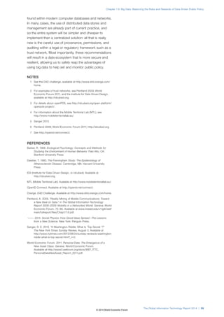 found within modern computer databases and networks.
In many cases, the use of distributed data stores and
management are already part of current practice, and
so the entire system will be simpler and cheaper to
implement than a centralized solution: all that is really
new is the careful use of provenance, permissions, and
auditing within a legal or regulatory framework such as a
trust network. Most importantly, these recommendations
will result in a data ecosystem that is more secure and
resilient, allowing us to safely reap the advantages of
using big data to help set and monitor public policy.
NOTES
1 See the D4D challenge, available at http://www.d4d.orange.com/
home.
2 For examples of trust networks, see Pentland 2009; World
Economic Forum 2011; and the Institute for Data Driven Design,
available at http://idcubed.org.
3 For details about openPDS, see http://idcubed.org/open-platform/
openpds-project/.
4 For information about the Mobile Territorial Lab (MTL), see
http://www.mobileterritoriallab.eu/.
5 Sanger 2013.
6 Pentland 2009; World Economic Forum 2011; http://idcubed.org.
7 See http://openid.net/connect/.
REFERENCES
Barker, R. 1968. Ecological Psychology: Concepts and Methods for
Studying the Environment of Human Behavior. Palo Alto, CA:
Stanford University Press.
Dawber, T. 1980. The Framingham Study: The Epidemiology of
Atherosclerotic Disease. Cambridge, MA: Harvard University
Press.
ID3 (Institute for Data Driven Design, or idcubed). Available at
http://idcubed.org.
MTL (Mobile Territorial Lab). Available at http://www.mobileterritoriallab.eu/.
OpenID Connect. Available at http://openid.net/connect/.
Orange. D4D Challenge. Available at http://www.d4d.orange.com/home.
Pentland, A. 2009. “Reality Mining of Mobile Communications: Toward
a New Deal on Data.” In The Global Information Technology
Report 2008–2009: Mobility in a Networked World. Geneva: World
Economic Forum. 75–80. Available at www.insead.edu/v1/gitr/wef/
main/fullreport/files/Chap1/1.6.pdf.
———. 2014. Social Physics: How Good Ideas Spread—The Lessons
from a New Science. New York: Penguin Press.
Sanger, D. E. 2013. “A Washington Riddle: What Is ‘Top Secret ‘?”
The New York Times Sunday Review, August 3. Available at
http://www.nytimes.com/2013/08/04/sunday-review/a-washington-
riddle-what-is-top-secret.html?_r=0.
World Economic Forum. 2011. Personal Data: The Emergence of a
New Asset Class. Geneva: World Economic Forum.
Available at http://www3.weforum.org/docs/WEF_ITTC_
PersonalDataNewAsset_Report_2011.pdf.
The Global Information Technology Report 2014 | 59
Chapter 1.4: Big Data: Balancing the Risks and Rewards of Data-Driven Public Policy
© 2014 World Economic Forum
 