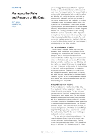 CHAPTER 1.5
Managing the Risks
and Rewards of Big Data
MATT QUINN
CHRIS TAYLOR
TIBCO
One of the biggest challenges of the term big data is
deciding on a standard definition of what those words
really mean. For many companies that have worked in an
environment of large datasets, fast-moving information,
and data that lack traditional structure, working in an
environment of big data is just business as usual. In
this chapter we will discuss how managing the growing
challenge of data is not new for a regional healthcare
organization in the Midwestern United States, a global
logistics company, and a major American retailer. But for
a majority of organizations, which have neither integrated
data nor built a strategy around its use, the term big
data itself is a way to express the sudden digitization
of many things that have been with us forever but were
not previously captured and stored as data. For most
companies, big data represents a significant challenge
to growth and competitive positioning. In some cases, it
represents the survival of the business.
BIG DATA: RISKS AND REWARDS
Digitization itself is not new, but the maturation and
availability of the Internet; the rapid growth of mobile
computing; and, more recently, the addition of sensor
data (data derived from devices that sense their
environment) to the mix have all pushed the boundaries
of how we think about data and its uses. The term big
data represents the need for a new way of thinking but
also implies new tools and new ways of managing data.
Like many things, data can be used to do positive things
for the world, but it can also be used to manipulate,
embarrass, or repress. Data can be highly accurate
and efficiently structured or unstructured, fragmented,
and highly suspect. Data can also be managed well or
carelessly. Big data, in its outsized properties, amplifies
those effects. It is in those extremes that the risks and
rewards of big data are decided.
THREE KEY BIG DATA TRENDS
As the world becomes more familiar with big data,
three key trends that have a significant impact on those
risks and rewards are emerging. First and foremost,
big data leverages previously untapped data sources.
Those sources are of several types. The first includes
wearable devices that stream data about an individual
and his or her surrounding environment on a moment-
by-moment basis—such sensors include the applications
on a smartphone that sense movement. The sensor in
a runner’s shoe is a very consumer-facing example, but
business-facing sensors, which track all kinds of things,
are proliferating very quickly. A pacemaker is a sensor
that has been around a while (the newer models give
feedback to healthcare workers).
The next type comprises connected sensors that
instantly digitize and report what is happening in any
moment and in any location. Examples of this type
include the global positioning system (GPS) device that
reports location back to a central computer or a user,
The Global Information Technology Report 2014 | 61
© 2014 World Economic Forum
 