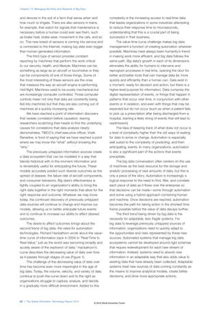 and devices in the soil of a farm that sense when and
how much to irrigate. There are also sensors in trains,
for example, that watch for signals that maintenance is
necessary before a human could ever see them, such
as brake heat, brake wear, movement in the rails, and so
on. This new breed of sensors is coming into service and
is connected to the Internet, making big data even bigger
than human-generated information.
The third type of sensor provides constant
reporting by machines that perform the work critical
to our security, health, and lifestyle. Machines can be
something as large as an aircraft or locomotive or they
can be components of one of those things. Some of
the most interesting of these sensors are the ones
that measure the way an aircraft engine is performing
mid-flight. Machines used to be purely mechanical but
are increasingly computer controlled. Those computer
controls mean not only that data are constantly being
fed into machines but that they are also coming out of
machines at a quickly increasing rate.
We have reached a point of information discovery
that reveals correlation before causation, leaving
researchers scratching their heads to find the underlying
causes for correlations that data analysis clearly
demonstrates. TIBCO’s chief executive officer, Vivek
Ranadive, is fond of saying that we have reached a point
where we may know the “what” without knowing the
“why.”
The previously untapped information sources create
a data ecosystem that can be modeled in a way that
blends historical with in-the-moment information and
is remarkably useful for anticipating the future. These
models accurately predict such diverse outcomes as the
spread of disease, the failure rate of aircraft components,
and consumer behaviors. Big data’s effectiveness is
tightly coupled to an organization’s ability to bring the
right data together in the right moments that allow for the
right response and outcome. Whatever we may know
today, the continued discovery of previously untapped
data sources will continue to change and improve our
models, allowing us to better anticipate future events
and to continue to increase our ability to affect desired
outcomes.
The desire to affect outcomes brings about the
second trend of big data: the need for automation
technologies. Richard Hackathorn wrote about the value-
time curve of information back in 2004 in “Real-Time to
Real-Value,” just as the world was becoming broadly and
acutely aware of the explosion of data.1
Hackathorn’s
curve describes the decreasing value of data over time
as it passes through stages of use (Figure 1).
The challenge of the decreasing value of data over
time has become even more meaningful in the age of
big data. Today, the volume, velocity, and variety of data
continue to push the curve down and to the right as
organizations struggle to capture, analyze, and decide
in a gradually more difficult environment. Added to this
complexity is the increasing access to real-time data
that leaves organizations in some industries attempting
to reduce their response time to microseconds,
understanding that this is a crucial part of being
successful in their business.
The value-time curve challenge makes big data
management a function of creating automation wherever
possible. Machines have always been humanity’s friend
in making work more efficient, and big data follows the
same path. Big data’s growth in each of its dimensions
eliminates the ability for humans to intervene and
reprogram processes in real time, opening the door for
better and better tools that can manage data far more
quickly and efficiently than a human can. Data exist in
a moment, ready for decision and action, but there is a
higher-level purpose for information. Data comprise the
digital representation of events, or things that happen in
patterns that occur over time, in conjunction with other
events or in isolation, and even with things that may be
expected but do not occur (such as when a patient fails
to pick up a prescription after being discharged from a
hospital, starting a likely string of events that will lead to
readmission).
The idea of keeping track of what does not occur is
a level of complexity higher than the old ways of waiting
for data to arrive or change. Automation is especially
well suited to the complexity of predicting, and then
anticipating, events. In many organizations, automation
is also a significant part of the actions that events
precipitate.
The big data conversation often centers on the use
of machines as the best resource for the storage and
analytic processing of vast amounts of data, but this is
only a piece of the story. Automation is increasingly a
logical response to the need to find, filter, and correlate
each piece of data as it flows over the enterprise so
that decisions can be made—some through automation
and some using a hybrid approach combining human
and machine. Once decisions are reached, automation
becomes the path for taking action in the shortest time
frame possible before the value of data decays further.
The third trend being driven by big data is the
necessity for adaptable, less fragile systems. For
big data to leverage previously untapped sources of
information, organizations need to quickly adapt to
the opportunities and risks represented by these new
sources. Automated systems that manage big data
ecosystems cannot be developed around rigid schemas
that require redevelopment for each new stream of
information. Instead, systems need to absorb new
information in an adaptable way that also adds value to
existing data that have already been collected. Adaptable
systems treat new sources of data coming constantly as
the means to improve analytical models, create better
decisions, and drive more appropriate actions.
Chapter 1.5: Managing the Risks and Rewards of Big Data
62 | The Global Information Technology Report 2014
© 2014 World Economic Forum
 