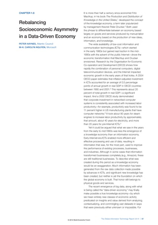 CHAPTER 1.6
Rebalancing
Socioeconomic Asymmetry
in a Data-Driven Economy
PETER HAYNES, Atlantic Council
M-H. CAROLYN NGUYEN, Microsoft
It is more than half a century since economist Fritz
Machlup, in his book The Production and Distribution of
Knowledge in the United States,1
developed the concept
of the knowledge economy, a term later popularized
by management theorist Peter Drucker.2
Both used
the phrase to differentiate between an economy based
largely on goods and services produced by manual labor
and an economy based on the production of new ideas,
information, and knowledge.
The wide availability of low-cost information and
communication technologies (ICTs)—which started
in the early 1980s but gained real traction in the mid-
1990s with the advent of the public Internet—drove the
economic transformation that Machlup and Drucker
envisioned. Research by the Organisation for Economic
Co-operation and Development (OECD) shows how
rapidly the combination of personal computers, digital
telecommunication devices, and the Internet impacted
economic growth in the early years of that troika. A 2004
OECD paper estimates that inflation-adjusted investment
in ICTs accounted for an average of 0.5 percentage
points of annual growth in real GDP in OECD countries
between 1995 and 2001.3
This represents about 20
percent of total growth in real GDP—a significant
impact. And a 2002 OECD study demonstrated
that corporate investment in networked computer
systems is consistently associated with increased labor
productivity—for example, productivity was found to be
11 percent higher in US manufacturing plants that have
computer networks.4
It took about 80 years for steam
engines to increase labor productivity by approximately
that amount, about 40 years for electricity, and more
than 20 years for pre-Internet ICTs.5
Yet it could be argued that what we saw in the years
from the early to mid-1990s was less the emergence of
a knowledge economy than an information economy.
Early Internet-era ICTs enabled more efficient and
effective processing and use of data, resulting in
information that was, for the most part, used to improve
the performance of existing processes, businesses,
and industries. Although in some cases that information
transformed businesses completely (e.g., Amazon), these
are still traditional businesses. To describe what was
created during this period as a knowledge economy
would be an exaggeration. Much information has been
generated from the raw data collection made possible
by advances in ICTs, and significant new knowledge has
been created, but neither is yet the foundation on which
the global economy is built. That honor still belongs to
physical goods and services.
The recent emergence of big data, along with what
is being called the “data-driven economy,” may finally
make possible a true knowledge economy—by which
we mean entirely new classes of economic activity
predicated on insights and value derived from analyzing,
contextualizing, and commingling vast datasets in ways
that were previously either unknown or impossible. For
The Global Information Technology Report 2014 | 67
© 2014 World Economic Forum
 