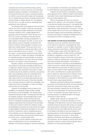 companies (and entire economies) to keep growing,
the development of such an economy is an imperative:
battered by global competition, commoditization, and
shrinking product/service cycles, corporations seeking
to maintain or grow their profit margins will increasingly
rely on creating new (and hard-to-emulate) products and
services based on insights derived from the datasets
that they own or can gain access to, especially those
pertaining to their customers.
Two decades after the emergence of the consumer
Internet, the world is awash in data. By one estimate,
almost 3 zettabytes (3 billion terabytes) of information
had been created by 2012, a digital deluge that is
growing at around 50 percent a year.6
By the end of
2013, the number of wirelessly connected devices,
at an estimated 8 billion, will have exceeded the 7.2
billion people on the planet.7
By 2020, as many as 50
billion devices could be wirelessly connected to the
Internet,8
while the world population is forecast to be
fewer than 8 billion people.9
At the same time, from
2012 to 2017 machine-to-machine data traffic is set to
grow an estimated 24 times, to reach 6 × 1017
bytes
per month—an astonishing compound annual growth
rate of 89 percent.10
Indeed, the majority of big data will
be collected passively and automatically, via machine-
to-machine transactions, and users will not be actively
involved in the majority of those transactions.
Big data, analytics, and machine learning promise
new solutions to previously intractable problems (e.g.,
in healthcare, disaster response, the environment, and
transportation); new businesses will be able to create
innovative services by selecting, combining, and parsing
data in groundbreaking ways; and individuals will be
empowered because they will be able to draw on a
wide range of yet-to-be-invented data-based services
and tools to improve the quality of their lives. Big data,
then, truly does promise to create new knowledge—and
indeed new kinds of knowledge—on which an entirely
new economy can be founded.
However, the knowledge economy relies on the
availability of an adequate supply of data to enable
the discovery of new knowledge. This requires policy
frameworks that permit data—including personal data—to
be collected, analyzed, and exchanged freely, across
geopolitical boundaries, while minimizing risks and
harms to individuals and enterprises globally. Existing
regulatory approaches that are based on the principles
of notice and consent to restrict the collection of data
pre-designated as personal may overly restrict the supply
of data available, hampering the foundation for the new
economy. Furthermore, what is considered personal
and acceptable use are individual decisions, subject to
context, perceived value, and social and cultural norms—
all of which are in a constant state of flux.
In reality, it is not the collection of data that is the
source of potential harm, but its unconstrained use.
Moreover, in the world of big data, it would be impractical,
if not impossible, for individuals to give express consent
for all the data that may be generated about them.
Together, the above factors necessitate a change in
policy approach from a collection-based model toward a
use-based model, where individuals give permission for
the use of data related to them.
What is increasingly clear about an economy
based on the collection, use, and analytics of big data
is how little we actually know about it—its potential risks
and rewards, as well as its implications for individuals,
organizations, policy development, and growth. The rest
of this chapter will focus on some core challenges that
the authors believe could be particularly problematic—
and that may threaten to impede the development of a
promising 21st-century knowledge economy.
THE DEMISE OF FAIR VALUE EXCHANGE
All previous economic revolutions have been based
on the idea of an explicit (i.e., transparent) fair value
exchange. For example, in return for $850, early 20th-
century consumers could obtain a 1909 Ford Model
T; $1,565 bought a base-model 1981 IBM PC; and
today, a hardback edition of Adam Smith’s The Wealth
of Nations is available for a price of about $17. The
costs and benefits to those on both sides of this value
equation (usually an individual and a corporation) are
both clear and easily discoverable. The process by
which the transaction is executed is well established in
modern economics: rational, self-interested economic
actors determine the price they are willing to pay for a
good or service based on their subjective perception
of its utility—something that is usually quite simple for
them to determine. Assuming that the market in which
the economic actors are engaging is not subject to
monopolistic or other distortions, prices tend to settle at
the point where supply equals demand.
Research sponsored by Microsoft and published
last year by the International Institute of Communications
found that, among other things, users do consider
fair value exchange in allowing the use of their data.11
They have some expectation of what they will receive
in return—for example, discounts, better service, an
improved product, or potential benefits to the larger
community in which they live.
Retailer loyalty cards are an example of this
type of transaction, and they also illustrate one of the
challenges of the data-driven economy. Most consumers
understand that the discounts they receive via a loyalty
card are provided in exchange for data they supply to
the retailer. But very few realize that the primary value
to the retailer is the ability to track and analyze the
spending patterns of both individuals and aggregated
datasets of groups of consumers. In other words,
significant information asymmetries are embedded in
the transaction, and the average consumer lacks all the
information required to make a rational decision about
whether he or she should participate in it.
Chapter 1.6: Rebalancing Socioeconomic Asymmetry in a Data-Driven Economy
68 | The Global Information Technology Report 2014
© 2014 World Economic Forum
 