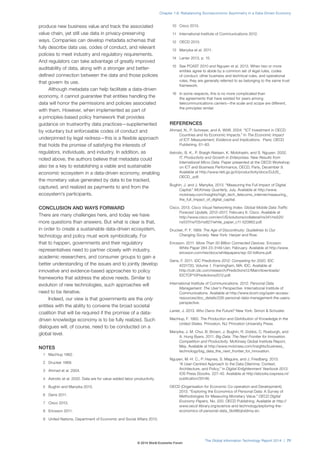 produce new business value and track the associated
value chain, yet still use data in privacy-preserving
ways. Companies can develop metadata schemas that
fully describe data use, codes of conduct, and relevant
policies to meet industry and regulatory requirements.
And regulators can take advantage of greatly improved
auditability of data, along with a stronger and better-
defined connection between the data and those policies
that govern its use.
Although metadata can help facilitate a data-driven
economy, it cannot guarantee that entities handling the
data will honor the permissions and policies associated
with them. However, when implemented as part of
a principles-based policy framework that provides
guidance on trustworthy data practices—supplemented
by voluntary but enforceable codes of conduct and
underpinned by legal redress—this is a flexible approach
that holds the promise of satisfying the interests of
regulators, individuals, and industry. In addition, as
noted above, the authors believe that metadata could
also be a key to establishing a viable and sustainable
economic ecosystem in a data-driven economy, enabling
the monetary value generated by data to be tracked,
captured, and realized as payments to and from the
ecosystem’s participants.
CONCLUSION AND WAYS FORWARD
There are many challenges here, and today we have
more questions than answers. But what is clear is that,
in order to create a sustainable data-driven ecosystem,
technology and policy must work symbiotically. For
that to happen, governments and their regulatory
representatives need to partner closely with industry,
academic researchers, and consumer groups to gain a
better understanding of the issues and to jointly develop
innovative and evidence-based approaches to policy
frameworks that address the above needs. Similar to
evolution of new technologies, such approaches will
need to be iterative.
Indeed, our view is that governments are the only
entities with the ability to convene the broad societal
coalition that will be required if the promise of a data-
driven knowledge economy is to be fully realized. Such
dialogues will, of course, need to be conducted on a
global level.
NOTES
1 Machlup 1962.
2 Drucker 1969.
3 Ahmad et al. 2004.
4 Astrotic et al. 2002. Data are for value-added labor productivity.
5 Bughin and Manyika 2013.
6 Gens 2011.
7 Cisco 2013.
8 Ericsson 2011.
9 United Nations, Department of Economic and Social Affairs 2013.
10 Cisco 2013.
11 International Institute of Communications 2012.
12 OECD 2013.
13 Manyika et al. 2011.
14 Lanier 2013, p. 15.
15 See PCAST 2010 and Nguyen et al. 2013. When two or more
entities agree to abide by a common set of legal rules, codes
of conduct, other business and technical rules, and operational
rules, they are generally referred to as belonging to the same trust
framework.
16 In some respects, this is no more complicated than
the agreements that have existed for years among
telecommunications carriers—the scale and scope are different,
the principles similar.
REFERENCES
Ahmad, N., P. Schreyer, and A. Wölfl. 2004. “ICT Investment in OECD
Countries and its Economic Impacts.” In The Economic Impact
of ICT: Measurement, Evidence and Implications. Paris: OECD
Publishing. 61–83.
Astrotic, B. K., P. Boegh-Nielsen, K. Motohashi, and S. Nguyen. 2002.
IT, Productivity and Growth in Enterprises: New Results from
International Micro Data. Paper presented at the OECD Workshop
on ICT and Business Performance, OECD, Paris, December 9.
Available at http://www.rieti.go.jp/it/productivity/docs/DJUS_
OECD_.pdf.
Bughin, J. and J. Manyika. 2013. “Measuring the Full Impact of Digital
Capital.” McKinsey Quarterly, July. Available at http://www.
mckinsey.com/insights/high_tech_telecoms_internet/measuring_
the_full_impact_of_digital_capital.
Cisco. 2013. Cisco Visual Networking Index: Global Mobile Data Traffic
Forecast Update, 2012–2017, February 6. Cisco. Available at
http://www.cisco.com/en/US/solutions/collateral/ns341/ns525/
ns537/ns705/ns827/white_paper_c11-520862.pdf.
Drucker, P. F. 1969. The Age of Discontinuity: Guidelines to Our
Changing Society. New York: Harper and Row.
Ericsson. 2011. More Than 50 Billion Connected Devices. Ericsson
White Paper 284 23-3149 Uen, February. Available at http://www.
ericsson.com/res/docs/whitepapers/wp-50-billions.pdf.
Gens, F. 2011. IDC Predictions 2012: Competing for 2020. IDC
#231720, Volume 1. Framingham, MA: IDC. Available at
http://cdn.idc.com/research/Predictions12/Main/downloads/
IDCTOP10Predictions2012.pdf.
International Institute of Communications. 2012. Personal Data
Management: The User’s Perspective. International Institute of
Communications. Available at http://www.iicom.org/open-access-
resources/doc_details/226-personal-data-management-the-users-
perspective.
Lanier, J. 2013. Who Owns the Future? New York: Simon & Schuster.
Machlup, F. 1962. The Production and Distribution of Knowledge in the
United States. Princeton, NJ: Princeton University Press.
Manyika, J. M. Chui, B. Brown, J. Bughin, R. Dobbs, C. Roxburgh, and
A. Hung Byers. 2011. Big Data: The Next Frontier for Innovation,
Competition and Productivity. McKinsey Global Institute Report,
May. Available at http://www.mckinsey.com/insights/business_
technology/big_data_the_next_frontier_for_innovation.
Nguyen, M.-H. C., P. Haynes, S. Maguire, and J. Friedberg. 2013.
“A User-Centred Approach to the Data Dilemma: Context,
Architecture, and Policy.” In Digital Enlightenment Yearbook 2013.
IOS Press Ebooks. 227–42. Available at http://ebooks.iospress.nl/
publication/35146.
OECD (Organisation for Economic Co-operation and Development).
2013. “Exploring the Economics of Personal Data: A Survey of
Methodologies for Measuring Monetary Value.” OECD Digital
Economy Papers, No. 220. OECD Publishing. Available at http://
www.oecd-ilibrary.org/science-and-technology/exploring-the-
economics-of-personal-data_5k486qtxldmq-en.
The Global Information Technology Report 2014 | 71
Chapter 1.6: Rebalancing Socioeconomic Asymmetry in a Data-Driven Economy
© 2014 World Economic Forum
 