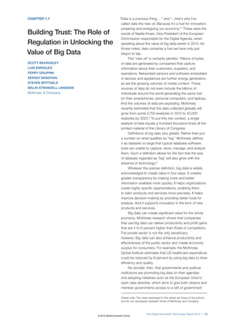 The Global Information Technology Report 2014 | 73
CHAPTER 1.7
Building Trust: The Role of
Regulation in Unlocking the
Value of Big Data
SCOTT BEARDSLEY
LUIS ENRIQUEZ
FERRY GRIJPINK
SERGIO SANDOVAL
STEVEN SPITTAELS
MALIN STRANDELL-JANSSON
McKinsey & Company
“Data is a precious thing. . .” and “…that’s why I’ve
called data the new oil. Because it’s a fuel for innovation,
powering and energizing our economy.”1
These were the
words of Neelie Kroes, Vice-President of the European
Commission responsible for the Digital Agenda, when
speaking about the value of big data earlier in 2013. As
Kroes noted, data comprise a fuel we have only just
begun to tap.
This “new oil” is certainly plentiful. Trillions of bytes
of data are generated by companies that capture
information about their customers, suppliers, and
operations. Networked sensors and software embedded
in devices and appliances are further energy generators,
as are the growing volumes of media content. These
sources of data do not even include the billions of
individuals around the world generating the same fuel
on their smartphones, personal computers, and laptops.
And the volumes of data are exploding. McKinsey
recently estimated that the data collected globally will
grow from some 2,700 exabytes in 2012 to 40,000
exabytes by 2020.2
To put this into context, a single
exabyte of data equals a hundred thousand times all the
printed material of the Library of Congress.
Definitions of big data vary greatly. Rather than put
a number on what qualifies as “big,” McKinsey defines
it as datasets so large that typical database software
tools are unable to capture, store, manage, and analyze
them. Such a definition allows for the fact that the size
of datasets regarded as “big” will also grow with the
advance of technology.3
Whatever the precise definition, big data is widely
acknowledged to create value in four ways. It creates
greater transparency by making more and better
information available more quickly. It helps organizations
create highly specific segmentations, enabling them
to tailor products and services more precisely. It helps
improve decision-making by providing better tools for
analysis. And it supports innovation in the form of new
products and services.
Big data can create significant value for the whole
economy. McKinsey research shows that companies
that use big data can deliver productivity and profit gains
that are 5 to 6 percent higher than those of competitors.
The private sector is not the only beneficiary,
however. Big data can also enhance productivity and
effectiveness of the public sector and create economic
surplus for consumers. For example, the McKinsey
Global Institute estimates that US healthcare expenditure
could be reduced by 8 percent by using big data to drive
efficiency and quality.
No wonder, then, that governments and political
institutions are promoting big data on their agendas
and adopting initiatives such as the European Union’s
open data directive, which aims to give both citizens and
member governments access to a raft of government
Please note: The views expressed in this article are those of the authors
and do not necessarily represent those of McKinsey and Company.
© 2014 World Economic Forum
 
