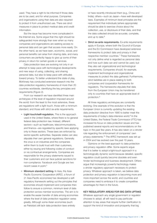 The Global Information Technology Report 2014 | 75
1.7: Building Trust: The Role of Regulation in Unlocking the Value of Big Data
used. They have a right to be informed if those data
are to be used, and for what purpose. Companies
and organizations using their data are also required
to protect it from unauthorized use. There are strict
measures in place to protect medical data and credit
information.
But the issue has become more complicated in
the Internet era. Some argue that this right should be
safeguarded more strongly than ever when so many
companies and organizations are seeking access to
personal data and can gain that access more easily. On
the other hand, as we have seen, economic, social, and
personal benefits can arise from sharing data, and many
consumers are perfectly happy to give up some of their
privacy in return for certain goods or services.
Data protection laws are evolving not only in an
attempt to keep pace with technological developments
and new ways of using, collecting, and sharing
personal data, but also to keep pace with attitudes
toward privacy. To better understand the state of play,
McKinsey has conducted extensive research into the
data protection regulatory frameworks of more than 20
countries worldwide, identifying the key principles and
requirements (Figure 2).
From our research we have identified three main
archetypes of the level of regulation imposed around
the world: from the least to the most extensive, these
are regulations with a light touch, those with a minimum
standard, and those with strict ex-ante requirements.
• Light touch/self-regulation. This is the approach
used in the United States, where there is no general
federal data protection law. Instead, different
sectors—such as healthcare, telecommunications,
and finance—are regulated by specific laws applying
only to these sectors. These laws are enforced by
sector-specific authorities. Separate states can also
stipulate their own general regulations. Generally
the onus is on industries and the companies
within them to build trust with their customers,
either by issuing and following codes of conduct
or via contractual arrangements. Companies are
responsible for the privacy statements issued to
their customers and can face judicial sanctions for
non-compliance. Facebook and Google are two
recent cases in point.5
• Minimum standard setting. In Asia, the Asia-
Pacific Economic Cooperation (APEC, a forum of
21 Asia-Pacific economies) has developed a self-
regulatory framework setting out the principles that
economies should implement and companies then
follow to ensure a common, minimum level of data
protection across member economies. The aim is to
enable the easier transfer of data among economies
where the level of data protection regulation varies
greatly. Although some Asian economies (such
as Pakistan) still lack data protection laws entirely
or have recently introduced them (e.g., China and
India), others—such as Japan—have well-developed
laws. Examples of minimum-level principles are the
requirement that individuals (where appropriate)
should be able to exercise choice about the
collection, use, or disclosure of their data, and that
the data collected should be accurate, complete,
and up to date.6
• Strict ex-ante requirements. Ex-ante requirements
apply in Europe, where both the Council of Europe
and the EU Commission have developed extensive
frameworks to protect data and privacy in their
respective member countries.7
These frameworks
not only define what is regarded as personal data
and how such data can and cannot be used, but
they also set organizational and technological
requirements. Companies should, for example,
implement technological and organizational
measures to protect the data gathered. Furthermore,
strict liabilities are in place relating to both
companies and cooperation frameworks for
regulators. The frameworks stipulate that data
from the European Union may be transferred
only to countries that have an appropriate level of
protection.8
All three regulatory archetypes are constantly
evolving. One example of this evolution is that the
European Union is currently updating the existing
data protection directive from 1995 to better meet the
requirements of today’s data-intensive world.9
In the
United States, the Federal Trade Commission (FTC) has
increased its focus on data protection issues and has
published several reports and recommendations on the
topic in the past few years. It has also taken on a stricter
role regarding the enforcement of companies’ own
privacy statements.10
The APEC framework was set up
in 2004 and has evolved over the past 10 years.
Opinions on the best approach to data protection
and privacy regulation differ. Some experts argue
that it is better to adopt a light-touch approach in a
technologically dynamic world because detailed, specific
regulation could quickly become obsolete and even
hinder technological and business development. Others
argue that increasingly powerful technology makes
a stricter regulatory approach necessary to protect
privacy. Whatever approach is taken, we believe data
protection and privacy regulation is becoming more and
more important across the world, and countries and
companies need to embrace it to create competitive
advantages for them in the future.
KEY REGULATORY AREAS FOR BIG DATA UPTAKE
Whatever approach any single government or regulator
chooses to adopt, all will need to pay particular
attention to key areas that require further clarification to
support the kind of innovation and prosperity that big
© 2014 World Economic Forum
 
