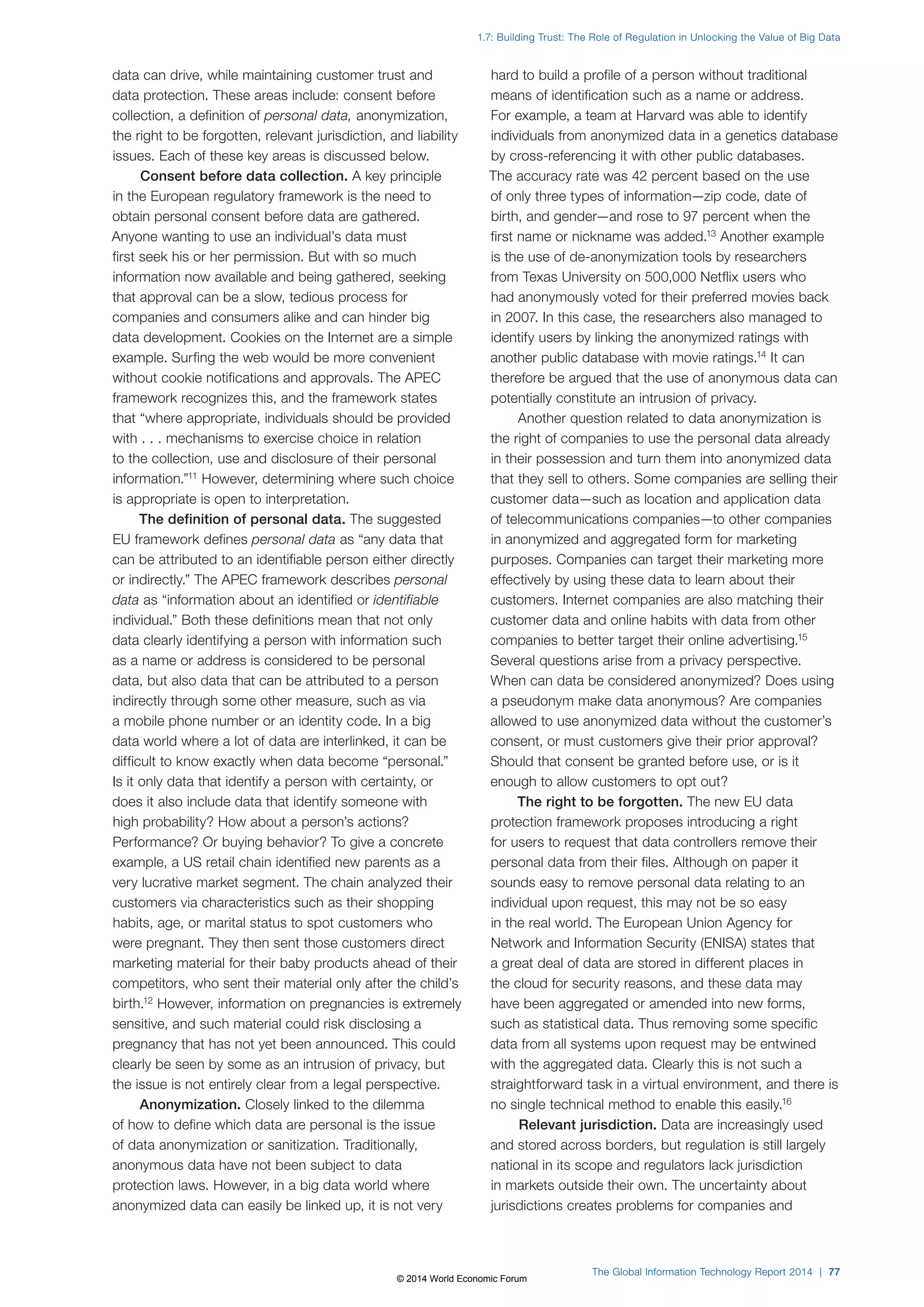 1.7: Building Trust: The Role of Regulation in Unlocking the Value of Big Data 
The Global Information Technology Report 2014 | 77 
data can drive, while maintaining customer trust and 
data protection. These areas include: consent before 
collection, a definition of personal data, anonymization, 
the right to be forgotten, relevant jurisdiction, and liability 
issues. Each of these key areas is discussed below. 
Consent before data collection. A key principle 
in the European regulatory framework is the need to 
obtain personal consent before data are gathered. 
Anyone wanting to use an individual’s data must 
first seek his or her permission. But with so much 
information now available and being gathered, seeking 
that approval can be a slow, tedious process for 
companies and consumers alike and can hinder big 
data development. Cookies on the Internet are a simple 
example. Surfing the web would be more convenient 
without cookie notifications and approvals. The APEC 
framework recognizes this, and the framework states 
that “where appropriate, individuals should be provided 
with . . . mechanisms to exercise choice in relation 
to the collection, use and disclosure of their personal 
information.”11 However, determining where such choice 
is appropriate is open to interpretation. 
The definition of personal data. The suggested 
EU framework defines personal data as “any data that 
can be attributed to an identifiable person either directly 
or indirectly.” The APEC framework describes personal 
data as “information about an identified or identifiable 
individual.” Both these definitions mean that not only 
data clearly identifying a person with information such 
as a name or address is considered to be personal 
data, but also data that can be attributed to a person 
indirectly through some other measure, such as via 
a mobile phone number or an identity code. In a big 
data world where a lot of data are interlinked, it can be 
difficult to know exactly when data become “personal.” 
Is it only data that identify a person with certainty, or 
does it also include data that identify someone with 
high probability? How about a person’s actions? 
Performance? Or buying behavior? To give a concrete 
example, a US retail chain identified new parents as a 
very lucrative market segment. The chain analyzed their 
customers via characteristics such as their shopping 
habits, age, or marital status to spot customers who 
were pregnant. They then sent those customers direct 
marketing material for their baby products ahead of their 
competitors, who sent their material only after the child’s 
birth.12 However, information on pregnancies is extremely 
sensitive, and such material could risk disclosing a 
pregnancy that has not yet been announced. This could 
clearly be seen by some as an intrusion of privacy, but 
the issue is not entirely clear from a legal perspective. 
Anonymization. Closely linked to the dilemma 
of how to define which data are personal is the issue 
of data anonymization or sanitization. Traditionally, 
anonymous data have not been subject to data 
protection laws. However, in a big data world where 
anonymized data can easily be linked up, it is not very 
hard to build a profile of a person without traditional 
means of identification such as a name or address. 
For example, a team at Harvard was able to identify 
individuals from anonymized data in a genetics database 
by cross-referencing it with other public databases. 
The accuracy rate was 42 percent based on the use 
of only three types of information—zip code, date of 
birth, and gender—and rose to 97 percent when the 
first name or nickname was added.13 Another example 
is the use of de-anonymization tools by researchers 
from Texas University on 500,000 Netflix users who 
had anonymously voted for their preferred movies back 
in 2007. In this case, the researchers also managed to 
identify users by linking the anonymized ratings with 
another public database with movie ratings.14 It can 
therefore be argued that the use of anonymous data can 
potentially constitute an intrusion of privacy. 
Another question related to data anonymization is 
the right of companies to use the personal data already 
in their possession and turn them into anonymized data 
that they sell to others. Some companies are selling their 
customer data—such as location and application data 
of telecommunications companies—to other companies 
in anonymized and aggregated form for marketing 
purposes. Companies can target their marketing more 
effectively by using these data to learn about their 
customers. Internet companies are also matching their 
customer data and online habits with data from other 
companies to better target their online advertising.15 
Several questions arise from a privacy perspective. 
When can data be considered anonymized? Does using 
a pseudonym make data anonymous? Are companies 
allowed to use anonymized data without the customer’s 
consent, or must customers give their prior approval? 
Should that consent be granted before use, or is it 
enough to allow customers to opt out? 
The right to be forgotten. The new EU data 
protection framework proposes introducing a right 
for users to request that data controllers remove their 
personal data from their files. Although on paper it 
sounds easy to remove personal data relating to an 
individual upon request, this may not be so easy 
in the real world. The European Union Agency for 
Network and Information Security (ENISA) states that 
a great deal of data are stored in different places in 
the cloud for security reasons, and these data may 
have been aggregated or amended into new forms, 
such as statistical data. Thus removing some specific 
data from all systems upon request may be entwined 
with the aggregated data. Clearly this is not such a 
straightforward task in a virtual environment, and there is 
no single technical method to enable this easily.16 
Relevant jurisdiction. Data are increasingly used 
and stored across borders, but regulation is still largely 
national in its scope and regulators lack jurisdiction 
in markets outside their own. The uncertainty about 
jurisdictions creates problems for companies and 
© 2014 World Economic Forum 
 