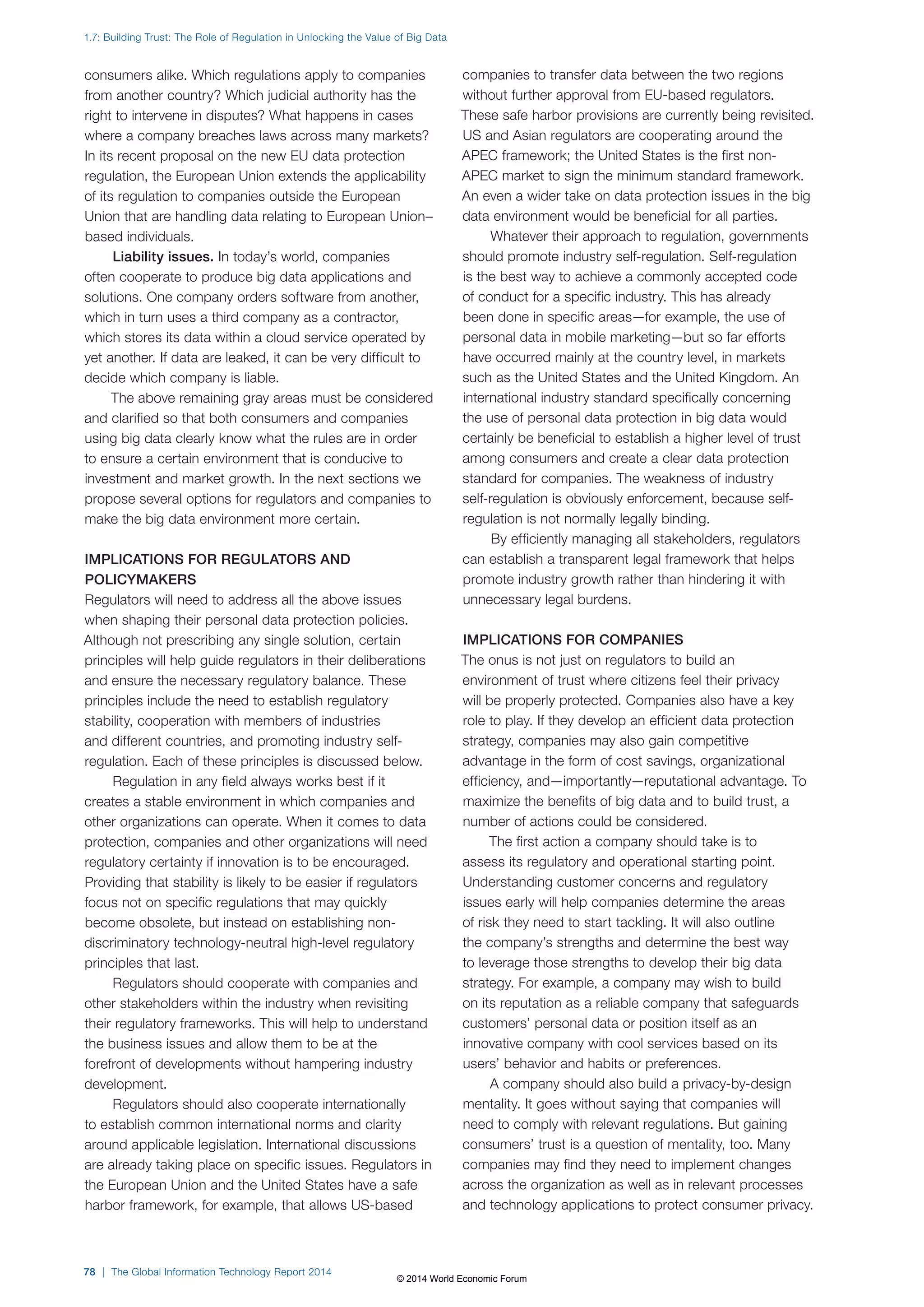 1.7: Building Trust: The Role of Regulation in Unlocking the Value of Big Data 
consumers alike. Which regulations apply to companies 
from another country? Which judicial authority has the 
right to intervene in disputes? What happens in cases 
where a company breaches laws across many markets? 
In its recent proposal on the new EU data protection 
regulation, the European Union extends the applicability 
of its regulation to companies outside the European 
Union that are handling data relating to European Union– 
based individuals. 
Liability issues. In today’s world, companies 
often cooperate to produce big data applications and 
solutions. One company orders software from another, 
which in turn uses a third company as a contractor, 
which stores its data within a cloud service operated by 
yet another. If data are leaked, it can be very difficult to 
decide which company is liable. 
The above remaining gray areas must be considered 
and clarified so that both consumers and companies 
using big data clearly know what the rules are in order 
to ensure a certain environment that is conducive to 
investment and market growth. In the next sections we 
propose several options for regulators and companies to 
make the big data environment more certain. 
IMPLICATIONS FOR REGULATORS AND 
POLICYMAKERS 
Regulators will need to address all the above issues 
when shaping their personal data protection policies. 
Although not prescribing any single solution, certain 
principles will help guide regulators in their deliberations 
and ensure the necessary regulatory balance. These 
principles include the need to establish regulatory 
stability, cooperation with members of industries 
and different countries, and promoting industry self-regulation. 
Each of these principles is discussed below. 
Regulation in any field always works best if it 
creates a stable environment in which companies and 
other organizations can operate. When it comes to data 
protection, companies and other organizations will need 
regulatory certainty if innovation is to be encouraged. 
Providing that stability is likely to be easier if regulators 
focus not on specific regulations that may quickly 
become obsolete, but instead on establishing non-discriminatory 
technology-neutral high-level regulatory 
principles that last. 
Regulators should cooperate with companies and 
other stakeholders within the industry when revisiting 
their regulatory frameworks. This will help to understand 
the business issues and allow them to be at the 
forefront of developments without hampering industry 
development. 
Regulators should also cooperate internationally 
to establish common international norms and clarity 
around applicable legislation. International discussions 
are already taking place on specific issues. Regulators in 
the European Union and the United States have a safe 
harbor framework, for example, that allows US-based 
78 | The Global Information Technology Report 2014 
companies to transfer data between the two regions 
without further approval from EU-based regulators. 
These safe harbor provisions are currently being revisited. 
US and Asian regulators are cooperating around the 
APEC framework; the United States is the first non- 
APEC market to sign the minimum standard framework. 
An even a wider take on data protection issues in the big 
data environment would be beneficial for all parties. 
Whatever their approach to regulation, governments 
should promote industry self-regulation. Self-regulation 
is the best way to achieve a commonly accepted code 
of conduct for a specific industry. This has already 
been done in specific areas—for example, the use of 
personal data in mobile marketing—but so far efforts 
have occurred mainly at the country level, in markets 
such as the United States and the United Kingdom. An 
international industry standard specifically concerning 
the use of personal data protection in big data would 
certainly be beneficial to establish a higher level of trust 
among consumers and create a clear data protection 
standard for companies. The weakness of industry 
self-regulation is obviously enforcement, because self-regulation 
is not normally legally binding. 
By efficiently managing all stakeholders, regulators 
can establish a transparent legal framework that helps 
promote industry growth rather than hindering it with 
unnecessary legal burdens. 
IMPLICATIONS FOR COMPANIES 
The onus is not just on regulators to build an 
environment of trust where citizens feel their privacy 
will be properly protected. Companies also have a key 
role to play. If they develop an efficient data protection 
strategy, companies may also gain competitive 
advantage in the form of cost savings, organizational 
efficiency, and—importantly—reputational advantage. To 
maximize the benefits of big data and to build trust, a 
number of actions could be considered. 
The first action a company should take is to 
assess its regulatory and operational starting point. 
Understanding customer concerns and regulatory 
issues early will help companies determine the areas 
of risk they need to start tackling. It will also outline 
the company’s strengths and determine the best way 
to leverage those strengths to develop their big data 
strategy. For example, a company may wish to build 
on its reputation as a reliable company that safeguards 
customers’ personal data or position itself as an 
innovative company with cool services based on its 
users’ behavior and habits or preferences. 
A company should also build a privacy-by-design 
mentality. It goes without saying that companies will 
need to comply with relevant regulations. But gaining 
consumers’ trust is a question of mentality, too. Many 
companies may find they need to implement changes 
across the organization as well as in relevant processes 
and technology applications to protect consumer privacy. 
© 2014 World Economic Forum 
 