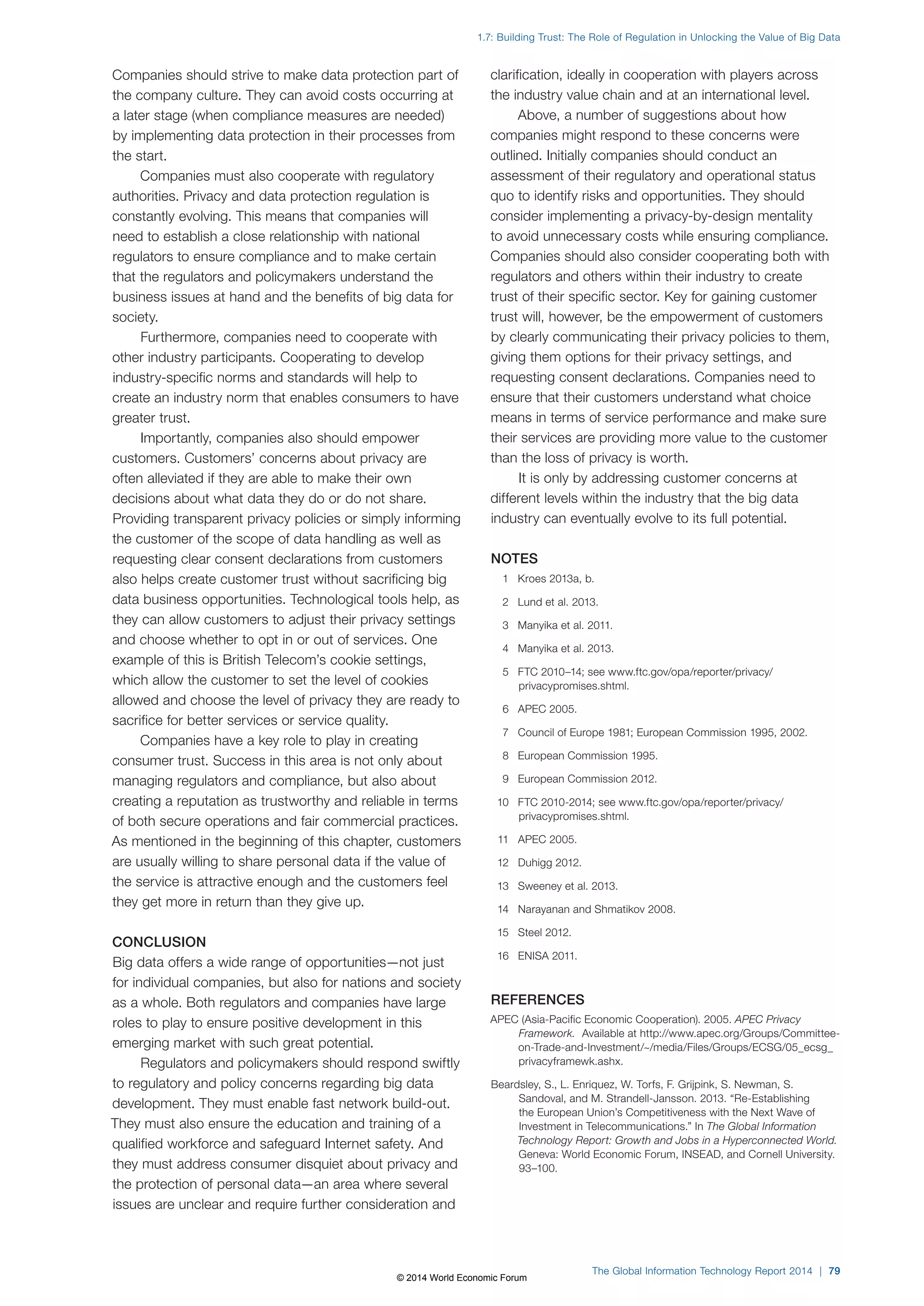 1.7: Building Trust: The Role of Regulation in Unlocking the Value of Big Data 
The Global Information Technology Report 2014 | 79 
Companies should strive to make data protection part of 
the company culture. They can avoid costs occurring at 
a later stage (when compliance measures are needed) 
by implementing data protection in their processes from 
the start. 
Companies must also cooperate with regulatory 
authorities. Privacy and data protection regulation is 
constantly evolving. This means that companies will 
need to establish a close relationship with national 
regulators to ensure compliance and to make certain 
that the regulators and policymakers understand the 
business issues at hand and the benefits of big data for 
society. 
Furthermore, companies need to cooperate with 
other industry participants. Cooperating to develop 
industry-specific norms and standards will help to 
create an industry norm that enables consumers to have 
greater trust. 
Importantly, companies also should empower 
customers. Customers’ concerns about privacy are 
often alleviated if they are able to make their own 
decisions about what data they do or do not share. 
Providing transparent privacy policies or simply informing 
the customer of the scope of data handling as well as 
requesting clear consent declarations from customers 
also helps create customer trust without sacrificing big 
data business opportunities. Technological tools help, as 
they can allow customers to adjust their privacy settings 
and choose whether to opt in or out of services. One 
example of this is British Telecom’s cookie settings, 
which allow the customer to set the level of cookies 
allowed and choose the level of privacy they are ready to 
sacrifice for better services or service quality. 
Companies have a key role to play in creating 
consumer trust. Success in this area is not only about 
managing regulators and compliance, but also about 
creating a reputation as trustworthy and reliable in terms 
of both secure operations and fair commercial practices. 
As mentioned in the beginning of this chapter, customers 
are usually willing to share personal data if the value of 
the service is attractive enough and the customers feel 
they get more in return than they give up. 
CONCLUSION 
Big data offers a wide range of opportunities—not just 
for individual companies, but also for nations and society 
as a whole. Both regulators and companies have large 
roles to play to ensure positive development in this 
emerging market with such great potential. 
Regulators and policymakers should respond swiftly 
to regulatory and policy concerns regarding big data 
development. They must enable fast network build-out. 
They must also ensure the education and training of a 
qualified workforce and safeguard Internet safety. And 
they must address consumer disquiet about privacy and 
the protection of personal data—an area where several 
issues are unclear and require further consideration and 
clarification, ideally in cooperation with players across 
the industry value chain and at an international level. 
Above, a number of suggestions about how 
companies might respond to these concerns were 
outlined. Initially companies should conduct an 
assessment of their regulatory and operational status 
quo to identify risks and opportunities. They should 
consider implementing a privacy-by-design mentality 
to avoid unnecessary costs while ensuring compliance. 
Companies should also consider cooperating both with 
regulators and others within their industry to create 
trust of their specific sector. Key for gaining customer 
trust will, however, be the empowerment of customers 
by clearly communicating their privacy policies to them, 
giving them options for their privacy settings, and 
requesting consent declarations. Companies need to 
ensure that their customers understand what choice 
means in terms of service performance and make sure 
their services are providing more value to the customer 
than the loss of privacy is worth. 
It is only by addressing customer concerns at 
different levels within the industry that the big data 
industry can eventually evolve to its full potential. 
NOTES 
1 Kroes 2013a, b. 
2 Lund et al. 2013. 
3 Manyika et al. 2011. 
4 Manyika et al. 2013. 
5 FTC 2010–14; see www.ftc.gov/opa/reporter/privacy/ 
privacypromises.shtml. 
6 APEC 2005. 
7 Council of Europe 1981; European Commission 1995, 2002. 
8 European Commission 1995. 
9 European Commission 2012. 
10 FTC 2010-2014; see www.ftc.gov/opa/reporter/privacy/ 
privacypromises.shtml. 
11 APEC 2005. 
12 Duhigg 2012. 
13 Sweeney et al. 2013. 
14 Narayanan and Shmatikov 2008. 
15 Steel 2012. 
16 ENISA 2011. 
REFERENCES 
APEC (Asia-Pacific Economic Cooperation). 2005. APEC Privacy 
Framework. Available at http://www.apec.org/Groups/Committee-on- 
Trade-and-Investment/~/media/Files/Groups/ECSG/05_ecsg_ 
privacyframewk.ashx. 
Beardsley, S., L. Enriquez, W. Torfs, F. Grijpink, S. Newman, S. 
Sandoval, and M. Strandell-Jansson. 2013. “Re-Establishing 
the European Union’s Competitiveness with the Next Wave of 
Investment in Telecommunications.” In The Global Information 
Technology Report: Growth and Jobs in a Hyperconnected World. 
Geneva: World Economic Forum, INSEAD, and Cornell University. 
93–100. 
© 2014 World Economic Forum 
 