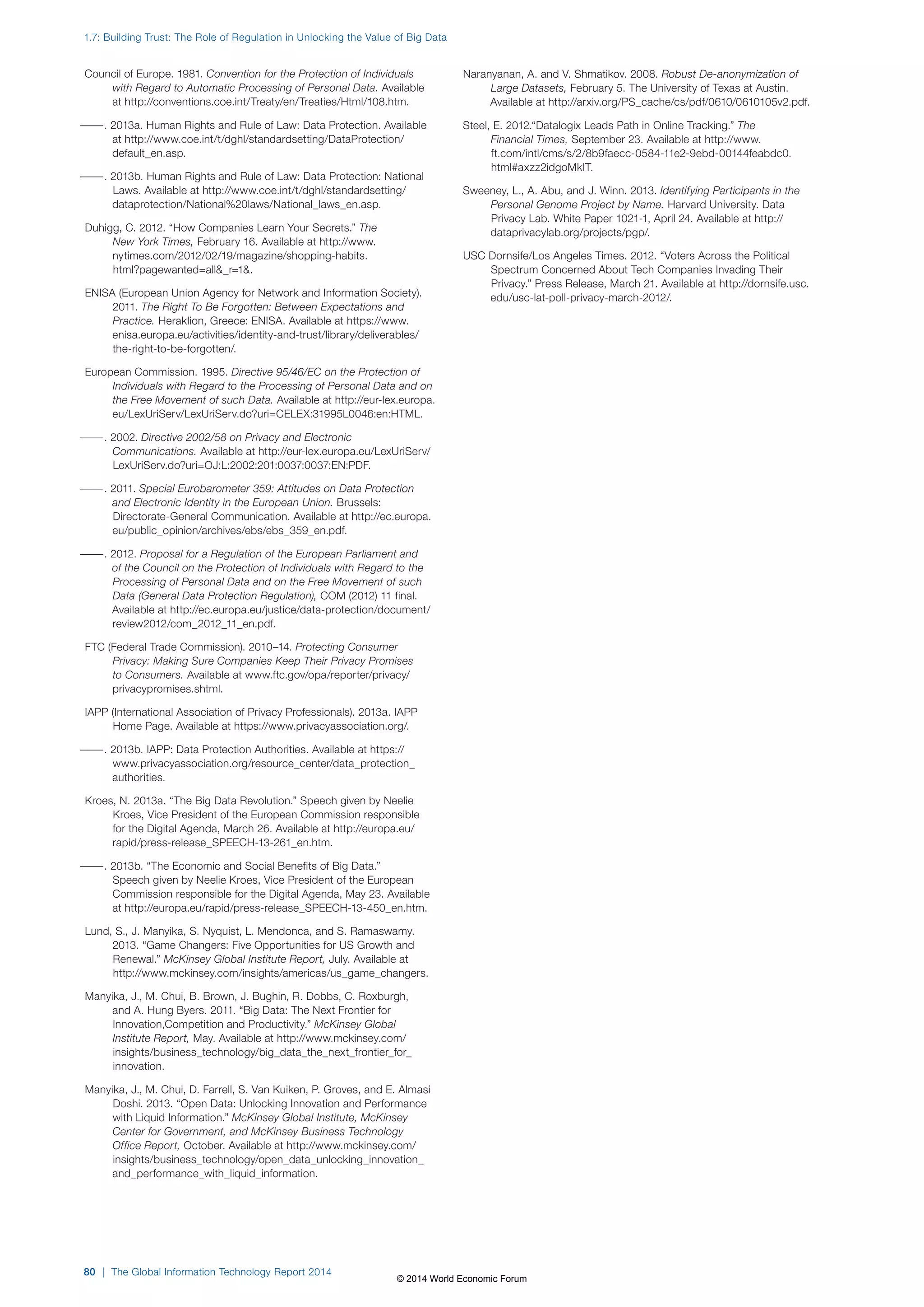 1.7: Building Trust: The Role of Regulation in Unlocking the Value of Big Data 
Council of Europe. 1981. Convention for the Protection of Individuals 
with Regard to Automatic Processing of Personal Data. Available 
at http://conventions.coe.int/Treaty/en/Treaties/Html/108.htm. 
———. 2013a. Human Rights and Rule of Law: Data Protection. Available 
at http://www.coe.int/t/dghl/standardsetting/DataProtection/ 
default_en.asp. 
———. 2013b. Human Rights and Rule of Law: Data Protection: National 
Laws. Available at http://www.coe.int/t/dghl/standardsetting/ 
dataprotection/National%20laws/National_laws_en.asp. 
Duhigg, C. 2012. “How Companies Learn Your Secrets.” The 
New York Times, February 16. Available at http://www. 
nytimes.com/2012/02/19/magazine/shopping-habits. 
html?pagewanted=all_r=1. 
ENISA (European Union Agency for Network and Information Society). 
2011. The Right To Be Forgotten: Between Expectations and 
Practice. Heraklion, Greece: ENISA. Available at https://www. 
enisa.europa.eu/activities/identity-and-trust/library/deliverables/ 
the-right-to-be-forgotten/. 
European Commission. 1995. Directive 95/46/EC on the Protection of 
Individuals with Regard to the Processing of Personal Data and on 
the Free Movement of such Data. Available at http://eur-lex.europa. 
eu/LexUriServ/LexUriServ.do?uri=CELEX:31995L0046:en:HTML. 
———. 2002. Directive 2002/58 on Privacy and Electronic 
Communications. Available at http://eur-lex.europa.eu/LexUriServ/ 
LexUriServ.do?uri=OJ:L:2002:201:0037:0037:EN:PDF. 
———. 2011. Special Eurobarometer 359: Attitudes on Data Protection 
and Electronic Identity in the European Union. Brussels: 
Directorate-General Communication. Available at http://ec.europa. 
eu/public_opinion/archives/ebs/ebs_359_en.pdf. 
———. 2012. Proposal for a Regulation of the European Parliament and 
of the Council on the Protection of Individuals with Regard to the 
Processing of Personal Data and on the Free Movement of such 
Data (General Data Protection Regulation), COM (2012) 11 final. 
Available at http://ec.europa.eu/justice/data-protection/document/ 
review2012/com_2012_11_en.pdf. 
FTC (Federal Trade Commission). 2010–14. Protecting Consumer 
Privacy: Making Sure Companies Keep Their Privacy Promises 
to Consumers. Available at www.ftc.gov/opa/reporter/privacy/ 
privacypromises.shtml. 
IAPP (International Association of Privacy Professionals). 2013a. IAPP 
Home Page. Available at https://www.privacyassociation.org/. 
———. 2013b. IAPP: Data Protection Authorities. Available at https:// 
www.privacyassociation.org/resource_center/data_protection_ 
authorities. 
Kroes, N. 2013a. “The Big Data Revolution.” Speech given by Neelie 
Kroes, Vice President of the European Commission responsible 
for the Digital Agenda, March 26. Available at http://europa.eu/ 
rapid/press-release_SPEECH-13-261_en.htm. 
———. 2013b. “The Economic and Social Benefits of Big Data.” 
Speech given by Neelie Kroes, Vice President of the European 
Commission responsible for the Digital Agenda, May 23. Available 
at http://europa.eu/rapid/press-release_SPEECH-13-450_en.htm. 
Lund, S., J. Manyika, S. Nyquist, L. Mendonca, and S. Ramaswamy. 
2013. “Game Changers: Five Opportunities for US Growth and 
Renewal.” McKinsey Global Institute Report, July. Available at 
http://www.mckinsey.com/insights/americas/us_game_changers. 
Manyika, J., M. Chui, B. Brown, J. Bughin, R. Dobbs, C. Roxburgh, 
and A. Hung Byers. 2011. “Big Data: The Next Frontier for 
Innovation,Competition and Productivity.” McKinsey Global 
Institute Report, May. Available at http://www.mckinsey.com/ 
insights/business_technology/big_data_the_next_frontier_for_ 
innovation. 
Manyika, J., M. Chui, D. Farrell, S. Van Kuiken, P. Groves, and E. Almasi 
Doshi. 2013. “Open Data: Unlocking Innovation and Performance 
with Liquid Information.” McKinsey Global Institute, McKinsey 
Center for Government, and McKinsey Business Technology 
Office Report, October. Available at http://www.mckinsey.com/ 
insights/business_technology/open_data_unlocking_innovation_ 
and_performance_with_liquid_information. 
80 | The Global Information Technology Report 2014 
Naranyanan, A. and V. Shmatikov. 2008. Robust De-anonymization of 
Large Datasets, February 5. The University of Texas at Austin. 
Available at http://arxiv.org/PS_cache/cs/pdf/0610/0610105v2.pdf. 
Steel, E. 2012.“Datalogix Leads Path in Online Tracking.” The 
Financial Times, September 23. Available at http://www. 
ft.com/intl/cms/s/2/8b9faecc-0584-11e2-9ebd-00144feabdc0. 
html#axzz2idgoMkIT. 
Sweeney, L., A. Abu, and J. Winn. 2013. Identifying Participants in the 
Personal Genome Project by Name. Harvard University. Data 
Privacy Lab. White Paper 1021-1, April 24. Available at http:// 
dataprivacylab.org/projects/pgp/. 
USC Dornsife/Los Angeles Times. 2012. “Voters Across the Political 
Spectrum Concerned About Tech Companies Invading Their 
Privacy.” Press Release, March 21. Available at http://dornsife.usc. 
edu/usc-lat-poll-privacy-march-2012/. 
© 2014 World Economic Forum 
 