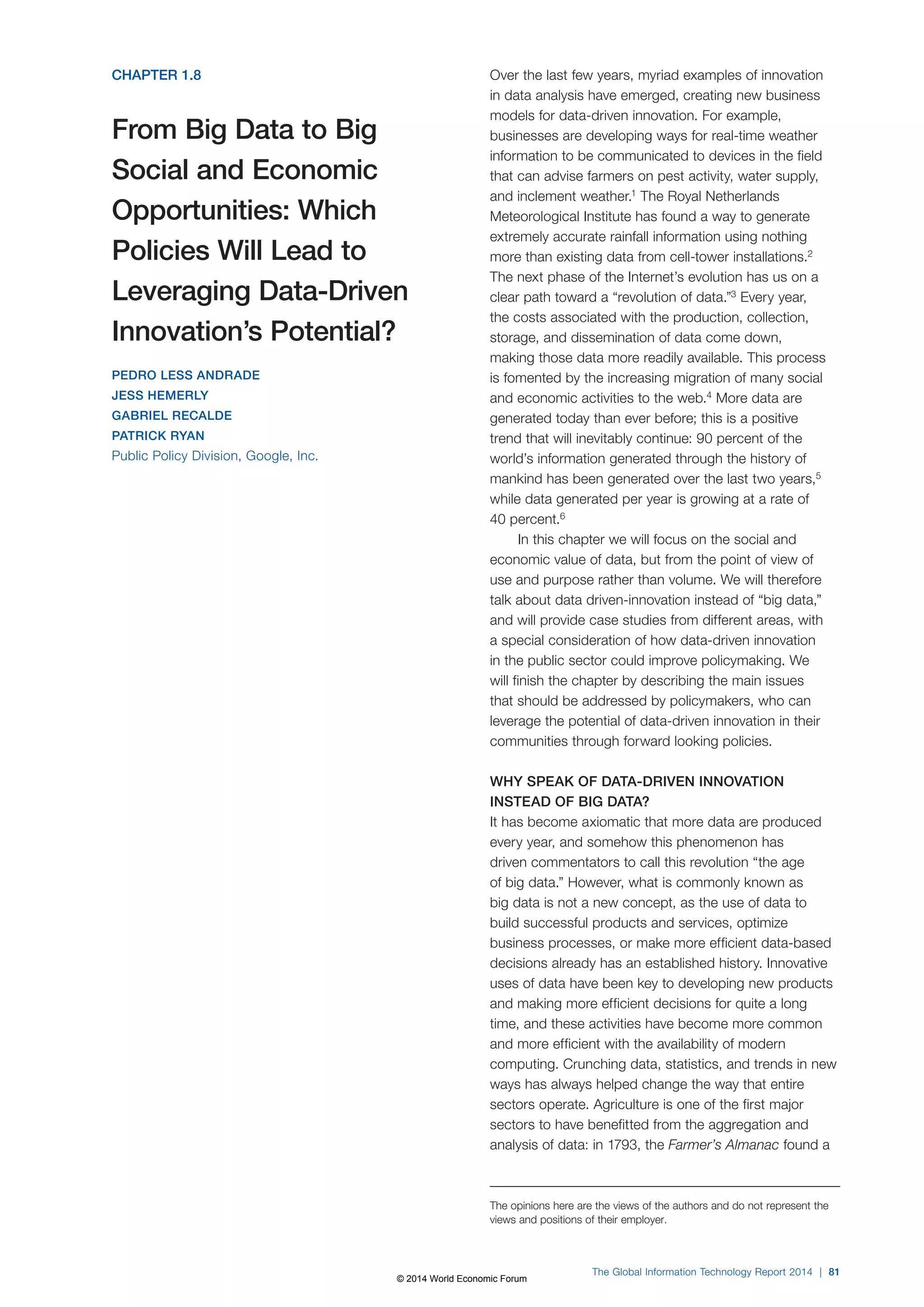 CHAPTER 1.8 
From Big Data to Big 
Social and Economic 
Opportunities: Which 
Policies Will Lead to 
Leveraging Data-Driven 
Innovation’s Potential? 
PEDRO LESS ANDRADE 
JESS HEMERLY 
GABRIEL RECALDE 
PATRICK RYAN 
Public Policy Division, Google, Inc. 
Over the last few years, myriad examples of innovation 
in data analysis have emerged, creating new business 
models for data-driven innovation. For example, 
businesses are developing ways for real-time weather 
information to be communicated to devices in the field 
that can advise farmers on pest activity, water supply, 
and inclement weather.1 The Royal Netherlands 
Meteorological Institute has found a way to generate 
extremely accurate rainfall information using nothing 
more than existing data from cell-tower installations.2 
The next phase of the Internet’s evolution has us on a 
clear path toward a “revolution of data.”3 Every year, 
the costs associated with the production, collection, 
storage, and dissemination of data come down, 
making those data more readily available. This process 
is fomented by the increasing migration of many social 
and economic activities to the web.4 More data are 
generated today than ever before; this is a positive 
trend that will inevitably continue: 90 percent of the 
world’s information generated through the history of 
mankind has been generated over the last two years,5 
while data generated per year is growing at a rate of 
40 percent.6 
In this chapter we will focus on the social and 
economic value of data, but from the point of view of 
use and purpose rather than volume. We will therefore 
talk about data driven-innovation instead of “big data,” 
and will provide case studies from different areas, with 
a special consideration of how data-driven innovation 
in the public sector could improve policymaking. We 
will finish the chapter by describing the main issues 
that should be addressed by policymakers, who can 
leverage the potential of data-driven innovation in their 
communities through forward looking policies. 
WHY SPEAK OF DATA-DRIVEN INNOVATION 
INSTEAD OF BIG DATA? 
It has become axiomatic that more data are produced 
every year, and somehow this phenomenon has 
driven commentators to call this revolution “the age 
of big data.” However, what is commonly known as 
big data is not a new concept, as the use of data to 
build successful products and services, optimize 
business processes, or make more efficient data-based 
decisions already has an established history. Innovative 
uses of data have been key to developing new products 
and making more efficient decisions for quite a long 
time, and these activities have become more common 
and more efficient with the availability of modern 
computing. Crunching data, statistics, and trends in new 
ways has always helped change the way that entire 
sectors operate. Agriculture is one of the first major 
sectors to have benefitted from the aggregation and 
analysis of data: in 1793, the Farmer’s Almanac found a 
The opinions here are the views of the authors and do not represent the 
views and positions of their employer. 
The Global Information Technology Report 2014 | 81 
© 2014 World Economic Forum 
 