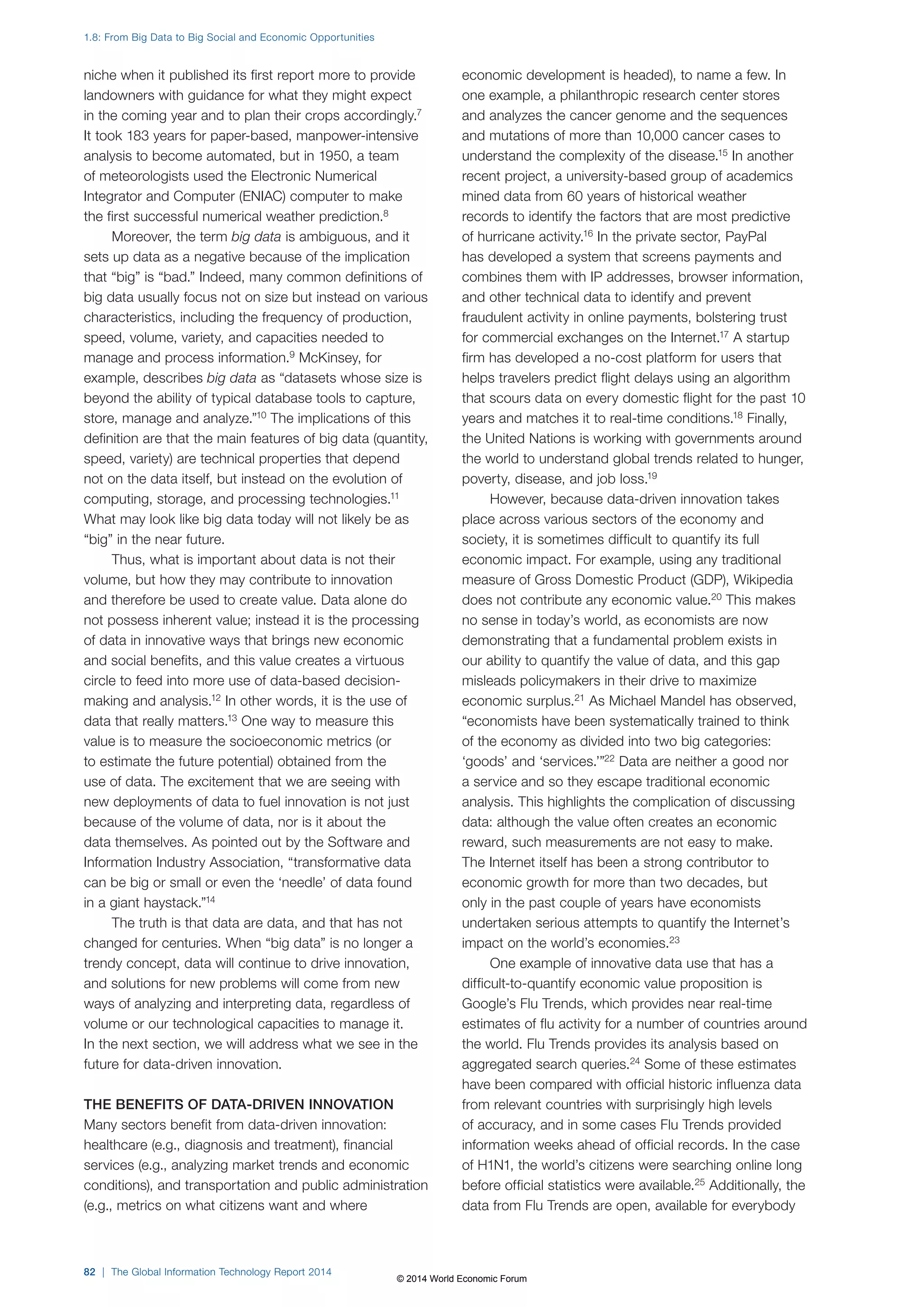 niche when it published its first report more to provide 
landowners with guidance for what they might expect 
in the coming year and to plan their crops accordingly.7 
It took 183 years for paper-based, manpower-intensive 
analysis to become automated, but in 1950, a team 
of meteorologists used the Electronic Numerical 
Integrator and Computer (ENIAC) computer to make 
the first successful numerical weather prediction.8 
Moreover, the term big data is ambiguous, and it 
sets up data as a negative because of the implication 
that “big” is “bad.” Indeed, many common definitions of 
big data usually focus not on size but instead on various 
characteristics, including the frequency of production, 
speed, volume, variety, and capacities needed to 
manage and process information.9 McKinsey, for 
example, describes big data as “datasets whose size is 
beyond the ability of typical database tools to capture, 
store, manage and analyze.”10 The implications of this 
definition are that the main features of big data (quantity, 
speed, variety) are technical properties that depend 
not on the data itself, but instead on the evolution of 
computing, storage, and processing technologies.11 
What may look like big data today will not likely be as 
“big” in the near future. 
Thus, what is important about data is not their 
volume, but how they may contribute to innovation 
and therefore be used to create value. Data alone do 
not possess inherent value; instead it is the processing 
of data in innovative ways that brings new economic 
and social benefits, and this value creates a virtuous 
circle to feed into more use of data-based decision-making 
and analysis.12 In other words, it is the use of 
data that really matters.13 One way to measure this 
value is to measure the socioeconomic metrics (or 
to estimate the future potential) obtained from the 
use of data. The excitement that we are seeing with 
new deployments of data to fuel innovation is not just 
because of the volume of data, nor is it about the 
data themselves. As pointed out by the Software and 
Information Industry Association, “transformative data 
can be big or small or even the ‘needle’ of data found 
in a giant haystack.”14 
The truth is that data are data, and that has not 
changed for centuries. When “big data” is no longer a 
trendy concept, data will continue to drive innovation, 
and solutions for new problems will come from new 
ways of analyzing and interpreting data, regardless of 
volume or our technological capacities to manage it. 
In the next section, we will address what we see in the 
future for data-driven innovation. 
THE BENEFITS OF DATA-DRIVEN INNOVATION 
Many sectors benefit from data-driven innovation: 
healthcare (e.g., diagnosis and treatment), financial 
services (e.g., analyzing market trends and economic 
conditions), and transportation and public administration 
(e.g., metrics on what citizens want and where 
economic development is headed), to name a few. In 
one example, a philanthropic research center stores 
and analyzes the cancer genome and the sequences 
and mutations of more than 10,000 cancer cases to 
understand the complexity of the disease.15 In another 
recent project, a university-based group of academics 
mined data from 60 years of historical weather 
records to identify the factors that are most predictive 
of hurricane activity.16 In the private sector, PayPal 
has developed a system that screens payments and 
combines them with IP addresses, browser information, 
and other technical data to identify and prevent 
fraudulent activity in online payments, bolstering trust 
for commercial exchanges on the Internet.17 A startup 
firm has developed a no-cost platform for users that 
helps travelers predict flight delays using an algorithm 
that scours data on every domestic flight for the past 10 
years and matches it to real-time conditions.18 Finally, 
the United Nations is working with governments around 
the world to understand global trends related to hunger, 
poverty, disease, and job loss.19 
However, because data-driven innovation takes 
place across various sectors of the economy and 
society, it is sometimes difficult to quantify its full 
economic impact. For example, using any traditional 
measure of Gross Domestic Product (GDP), Wikipedia 
does not contribute any economic value.20 This makes 
no sense in today’s world, as economists are now 
demonstrating that a fundamental problem exists in 
our ability to quantify the value of data, and this gap 
misleads policymakers in their drive to maximize 
economic surplus.21 As Michael Mandel has observed, 
“economists have been systematically trained to think 
of the economy as divided into two big categories: 
‘goods’ and ‘services.’”22 Data are neither a good nor 
a service and so they escape traditional economic 
analysis. This highlights the complication of discussing 
data: although the value often creates an economic 
reward, such measurements are not easy to make. 
The Internet itself has been a strong contributor to 
economic growth for more than two decades, but 
only in the past couple of years have economists 
undertaken serious attempts to quantify the Internet’s 
impact on the world’s economies.23 
One example of innovative data use that has a 
difficult-to-quantify economic value proposition is 
Google’s Flu Trends, which provides near real-time 
estimates of flu activity for a number of countries around 
the world. Flu Trends provides its analysis based on 
aggregated search queries.24 Some of these estimates 
have been compared with official historic influenza data 
from relevant countries with surprisingly high levels 
of accuracy, and in some cases Flu Trends provided 
information weeks ahead of official records. In the case 
of H1N1, the world’s citizens were searching online long 
before official statistics were available.25 Additionally, the 
data from Flu Trends are open, available for everybody 
1.8: From Big Data to Big Social and Economic Opportunities 
82 | The Global Information Technology Report 2014 
© 2014 World Economic Forum 
 