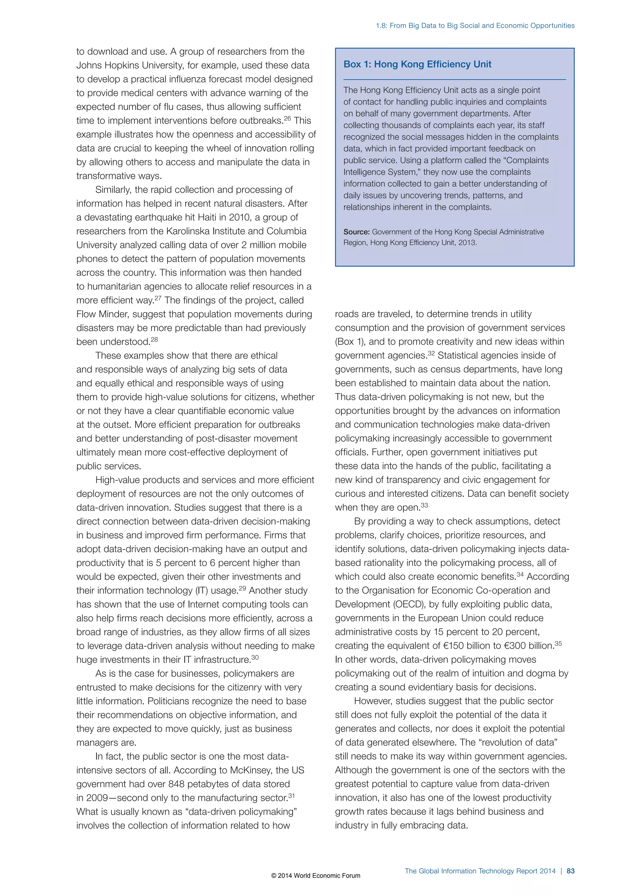 to download and use. A group of researchers from the 
Johns Hopkins University, for example, used these data 
to develop a practical influenza forecast model designed 
to provide medical centers with advance warning of the 
expected number of flu cases, thus allowing sufficient 
time to implement interventions before outbreaks.26 This 
example illustrates how the openness and accessibility of 
data are crucial to keeping the wheel of innovation rolling 
by allowing others to access and manipulate the data in 
transformative ways. 
Similarly, the rapid collection and processing of 
information has helped in recent natural disasters. After 
a devastating earthquake hit Haiti in 2010, a group of 
researchers from the Karolinska Institute and Columbia 
University analyzed calling data of over 2 million mobile 
phones to detect the pattern of population movements 
across the country. This information was then handed 
to humanitarian agencies to allocate relief resources in a 
more efficient way.27 The findings of the project, called 
Flow Minder, suggest that population movements during 
disasters may be more predictable than had previously 
been understood.28 
These examples show that there are ethical 
and responsible ways of analyzing big sets of data 
and equally ethical and responsible ways of using 
them to provide high-value solutions for citizens, whether 
or not they have a clear quantifiable economic value 
at the outset. More efficient preparation for outbreaks 
and better understanding of post-disaster movement 
ultimately mean more cost-effective deployment of 
public services. 
High-value products and services and more efficient 
deployment of resources are not the only outcomes of 
data-driven innovation. Studies suggest that there is a 
direct connection between data-driven decision-making 
in business and improved firm performance. Firms that 
adopt data-driven decision-making have an output and 
productivity that is 5 percent to 6 percent higher than 
would be expected, given their other investments and 
their information technology (IT) usage.29 Another study 
has shown that the use of Internet computing tools can 
also help firms reach decisions more efficiently, across a 
broad range of industries, as they allow firms of all sizes 
to leverage data-driven analysis without needing to make 
huge investments in their IT infrastructure.30 
As is the case for businesses, policymakers are 
entrusted to make decisions for the citizenry with very 
little information. Politicians recognize the need to base 
their recommendations on objective information, and 
they are expected to move quickly, just as business 
managers are. 
In fact, the public sector is one the most data-intensive 
sectors of all. According to McKinsey, the US 
government had over 848 petabytes of data stored 
in 2009—second only to the manufacturing sector.31 
What is usually known as “data-driven policymaking” 
involves the collection of information related to how 
1.8: From Big Data to Big Social and Economic Opportunities 
Box 1: Hong Kong Efficiency Unit 
The Hong Kong Efficiency Unit acts as a single point 
of contact for handling public inquiries and complaints 
on behalf of many government departments. After 
collecting thousands of complaints each year, its staff 
recognized the social messages hidden in the complaints 
data, which in fact provided important feedback on 
public service. Using a platform called the “Complaints 
Intelligence System,” they now use the complaints 
information collected to gain a better understanding of 
daily issues by uncovering trends, patterns, and 
relationships inherent in the complaints. 
Source: Government of the Hong Kong Special Administrative 
Region, Hong Kong Efficiency Unit, 2013. 
roads are traveled, to determine trends in utility 
consumption and the provision of government services 
(Box1), and to promote creativity and new ideas within 
government agencies.32 Statistical agencies inside of 
governments, such as census departments, have long 
been established to maintain data about the nation. 
Thus data-driven policymaking is not new, but the 
opportunities brought by the advances on information 
and communication technologies make data-driven 
policymaking increasingly accessible to government 
officials. Further, open government initiatives put 
these data into the hands of the public, facilitating a 
new kind of transparency and civic engagement for 
curious and interested citizens. Data can benefit society 
when they are open.33 
By providing a way to check assumptions, detect 
problems, clarify choices, prioritize resources, and 
identify solutions, data-driven policymaking injects data-based 
rationality into the policymaking process, all of 
which could also create economic benefits.34 According 
to the Organisation for Economic Co-operation and 
Development (OECD), by fully exploiting public data, 
governments in the European Union could reduce 
administrative costs by 15 percent to 20 percent, 
creating the equivalent of €150 billion to €300 billion.35 
In other words, data-driven policymaking moves 
policymaking out of the realm of intuition and dogma by 
creating a sound evidentiary basis for decisions. 
However, studies suggest that the public sector 
still does not fully exploit the potential of the data it 
generates and collects, nor does it exploit the potential 
of data generated elsewhere. The “revolution of data” 
still needs to make its way within government agencies. 
Although the government is one of the sectors with the 
greatest potential to capture value from data-driven 
innovation, it also has one of the lowest productivity 
growth rates because it lags behind business and 
industry in fully embracing data. 
The Global Information Technology Report 2014 | 83 
© 2014 World Economic Forum 
 
